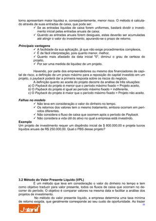 torno apresentam maior liquidez e, conseqüentemente, menor risco. O método é calculado através de suas entradas de caixa, que pode ser:
Se as entradas líquidas de caixa forem uniformes, bastará dividir o investimento inicial pelas entradas anuais de caixa;
Quando as entradas anuais forem desiguais, estas deverão ser acumuladas
até atingir o valor do investimento, apurando-se o prazo de retorno.
Principais vantagens
A facilidade da sua aplicação, já que não exige procedimentos complexos,
É de fácil interpretação, pois quanto menor, melhor,
Quanto mais afastado da data inicial "0", diminui o grau de certeza do
projeto,
Por ser uma medida de liquidez de um projeto.
Havendo, por parte dos empreendedores ou mesmo dos financiadores de capital de risco, a definição de um prazo máximo para a reposição do capital investido em um
projeto, o payback poderá dar a primeira resposta sobre os riscos do negócio.
A definição quanto ao aceite do projeto decorre da análise de três situações:
a) O Payback do projeto é menor que o período máximo fixado = Projeto aceito,
b) O Payback do projeto é igual ao período máximo fixado = indiferente,
c) O Payback do projeto é maior que o período máximo fixado = Projeto não aceito.
Falhas no modelo
Não leva em consideração o valor do dinheiro no tempo.
Os retornos dos valores tem o mesmo tratamento, embora ocorram em períodos diferentes.
Não considera o fluxo de caixa que ocorrem após o período de Payback.
Não considera a vida útil do ativo no qual a empresa está investindo.
Exemplo
Um projeto de investimento requer um dispêndio inicial de $ 800.000,00 e projeta lucros
líquidos anuais de R$ 250.000,00. Qual o PBS desse projeto?

3.2 Método do Valor Presente Líquido (VPL)
É um método que leva em consideração o valor do dinheiro no tempo e tem
como objetivo traduzir para valor presente, todos os fluxos de caixa que ocorram no decorrer do período. O objetivo é comparar valores na mesma data e facilitar a análise dos
projetos de investimento.
No método do valor presente líquido, a empresa determina uma taxa mínima
de retorno exigida, que geralmente corresponde ao seu custo de oportunidade. Ao trazer
35

 