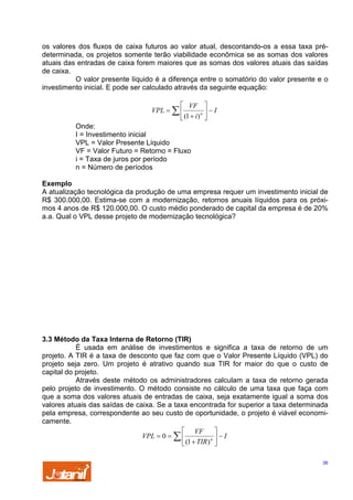 os valores dos fluxos de caixa futuros ao valor atual, descontando-os a essa taxa prédeterminada, os projetos somente terão viabilidade econômica se as somas dos valores
atuais das entradas de caixa forem maiores que as somas dos valores atuais das saídas
de caixa.
O valor presente líquido é a diferença entre o somatório do valor presente e o
investimento inicial. E pode ser calculado através da seguinte equação:

 VF 
VPL = ∑ 
−I
n 
 (1 + i ) 
Onde:
I = Investimento inicial
VPL = Valor Presente Líquido
VF = Valor Futuro = Retorno = Fluxo
i = Taxa de juros por período
n = Número de períodos
Exemplo
A atualização tecnológica da produção de uma empresa requer um investimento inicial de
R$ 300.000,00. Estima-se com a modernização, retornos anuais líquidos para os próximos 4 anos de R$ 120.000,00. O custo médio ponderado de capital da empresa é de 20%
a.a. Qual o VPL desse projeto de modernização tecnológica?

3.3 Método da Taxa Interna de Retorno (TIR)
É usada em análise de investimentos e significa a taxa de retorno de um
projeto. A TIR é a taxa de desconto que faz com que o Valor Presente Líquido (VPL) do
projeto seja zero. Um projeto é atrativo quando sua TIR for maior do que o custo de
capital do projeto.
Através deste método os administradores calculam a taxa de retorno gerada
pelo projeto de investimento. O método consiste no cálculo de uma taxa que faça com
que a soma dos valores atuais de entradas de caixa, seja exatamente igual a soma dos
valores atuais das saídas de caixa. Se a taxa encontrada for superior a taxa determinada
pela empresa, correspondente ao seu custo de oportunidade, o projeto é viável economicamente.
 VF

VPL = 0 = ∑ 
−I
n 
 (1 + TIR ) 
36

 