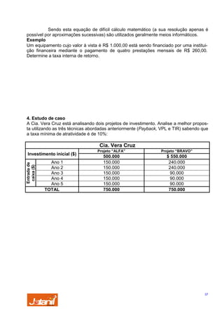 Sendo esta equação de difícil cálculo matemático (a sua resolução apenas é
possível por aproximações sucessivas) são utilizados geralmente meios informáticos.
Exemplo
Um equipamento cujo valor à vista é R$ 1.000,00 está sendo financiado por uma instituição financeira mediante o pagamento de quatro prestações mensais de R$ 260,00.
Determine a taxa interna de retorno.

4. Estudo de caso
A Cia. Vera Cruz está analisando dois projetos de investimento. Analise a melhor proposta utilizando as três técnicas abordadas anteriormente (Payback, VPL e TIR) sabendo que
a taxa mínima de atratividade é de 10%:

Cia. Vera Cruz

Entrada de
caixa ($)

Investimento inicial ($)
Ano 1
Ano 2
Ano 3
Ano 4
Ano 5
TOTAL

Projeto “ALFA”

Projeto “BRAVO”

500.000
150.000
150.000
150.000
150.000
150.000
750.000

$ 550.000
240.000
240.000
90.000
90.000
90.000
750.000

37

 