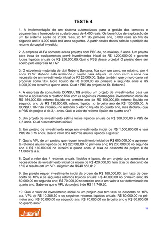 TESTE 4
1. A implementação de um sistema automatizado para a gestão das compras e
pagamentos a fornecedores custará cerca de 4.400 reais. Os benefícios de exploração de
um tal sistema serão de 2.000 reais, no fim do primeiro ano, 3.000 reais no fim do
segundo ano e 4.000 reais nos anos seguintes. A partir destes dados calcule o período de
retorno do capital investido.
2. A empresa ALFA somente aceita projetos com PBS de, no máximo, 5 anos. Um projeto
para troca de equipamentos prevê investimentos inicial de R$ 1.200.000,00 e garante
lucros líquidos anuais de R$ 250.000,00. Qual o PBS desse projeto? O projeto deve ser
aceito pela empresa ALFA?
3. O experiente motorista de táxi Roberto Santana, fica com um carro, no máximo, por 4
anos. O Sr. Roberto está avaliando o projeto para adquirir um novo carro e sabe que
necessita de um investimento inicial de R$ 25.000,00. Sabe também que o novo carro vai
propiciar como táxi, lucro líquido de R$ 8.000,00 no primeiro e segundo anos e R$
6.000,00 no terceiro e quarto anos. Qual o PBS do projeto do Sr. Roberto?
4. A empresa de consultoria CONSULTIN avaliou um projeto de investimentos para um
cliente e apresentou o relatório final com as seguintes informações: investimento inicial de
R$ 364.000,00; retorno líquido no primeiro ano de R$ 100.000,00; retorno líquido no
segundo ano de R$ 120.000,00; retorno líquido no terceiro ano de R$ 130.000,00. A
CONSULTIN não informou no relatório o retorno líquido do quarto ano, mas declarou que
o PBS do projeto é de 3,1 anos. Qual o valor do retorno líquido do quarto ano?
5. Um projeto de investimento estima lucros líquidos anuais de R$ 300.000,00 e PBS de
4,5 anos. Qual o investimento inicial?
6. Um projeto de investimento exige um investimento inicial de R$ 1.500.000,00 e tem
PBS de 3.75 anos. Qual o valor dos retornos anuais líquidos e iguais?
7. Qual o VPL de um projeto que requer investimento inicial de R$ 600.000,00 e apresenta retornos anuais líquidos de: R$ 220.000,00 no primeiro ano; R$ 200.000,00 no segundo
ano e R$ 180.000,00 no terceiro e quarto anos. A taxa de desconto do projeto é de
11,8667% a.a.
8. Qual o valor dos 4 retornos anuais, líquidos e iguais, de um projeto que apresenta a
necessidade de investimento inicial da ordem de R$ 420.000,00, tem taxa de desconto de
15% e resulta em um VPL negativo de R$ 48.852,81?
9. Um projeto requer investimento inicial da ordem de R$ 180.000,00, tem taxa de desconto de 10% e os seguintes retornos líquidos anuais: R$ 40.000,00 no primeiro ano; R$
50.000,00 no segundo ano; R$ 70.000,00 no terceiro ano e um valor a ser determinado no
quarto ano. Sabe-se que o VPL do projeto é de R$ 11.749,20.
10. Qual o valor do investimento inicial de um projeto que tem taxa de desconto de 16%
a.a. VPL de R$ 10.206,50 e os seguintes retornos líquidos anuais: R$ 60.000,00 no primeiro ano; R$ 80.000,00 no segundo ano; R$ 70.000,00 no terceiro ano e R$ 80.000,00
no quarto ano?
38

 