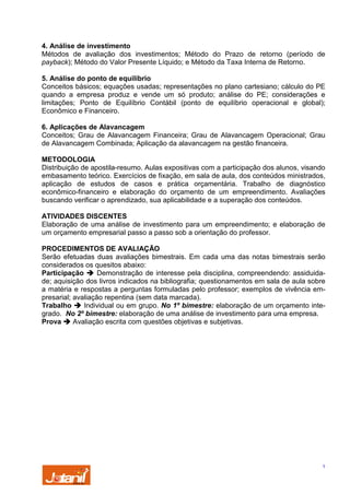 4. Análise de investimento
Métodos de avaliação dos investimentos; Método do Prazo de retorno (período de
payback); Método do Valor Presente Líquido; e Método da Taxa Interna de Retorno.
5. Análise do ponto de equilíbrio
Conceitos básicos; equações usadas; representações no plano cartesiano; cálculo do PE
quando a empresa produz e vende um só produto; análise do PE; considerações e
limitações; Ponto de Equilíbrio Contábil (ponto de equilíbrio operacional e global);
Econômico e Financeiro.
6. Aplicações de Alavancagem
Conceitos; Grau de Alavancagem Financeira; Grau de Alavancagem Operacional; Grau
de Alavancagem Combinada; Aplicação da alavancagem na gestão financeira.
METODOLOGIA
Distribuição de apostila-resumo. Aulas expositivas com a participação dos alunos, visando
embasamento teórico. Exercícios de fixação, em sala de aula, dos conteúdos ministrados,
aplicação de estudos de casos e prática orçamentária. Trabalho de diagnóstico
econômico-financeiro e elaboração do orçamento de um empreendimento. Avaliações
buscando verificar o aprendizado, sua aplicabilidade e a superação dos conteúdos.
ATIVIDADES DISCENTES
Elaboração de uma análise de investimento para um empreendimento; e elaboração de
um orçamento empresarial passo a passo sob a orientação do professor.
PROCEDIMENTOS DE AVALIAÇÃO
Serão efetuadas duas avaliações bimestrais. Em cada uma das notas bimestrais serão
considerados os quesitos abaixo:
Participação
Demonstração de interesse pela disciplina, compreendendo: assiduidade; aquisição dos livros indicados na bibliografia; questionamentos em sala de aula sobre
a matéria e respostas a perguntas formuladas pelo professor; exemplos de vivência empresarial; avaliação repentina (sem data marcada).
Trabalho
Individual ou em grupo. No 1º bimestre: elaboração de um orçamento integrado. No 2º bimestre: elaboração de uma análise de investimento para uma empresa.
Prova
Avaliação escrita com questões objetivas e subjetivas.

1

 