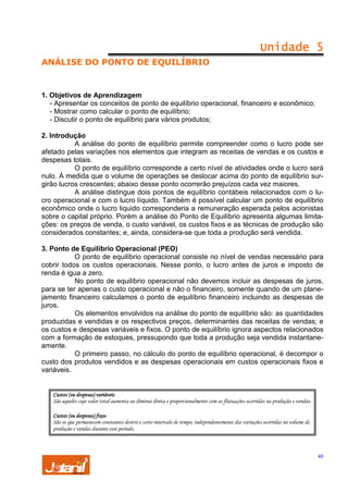 Unidade 5
ANÁLISE DO PONTO DE EQUILÍBRIO

1. Objetivos de Aprendizagem
- Apresentar os conceitos de ponto de equilíbrio operacional, financeiro e econômico;
- Mostrar como calcular o ponto de equilíbrio;
- Discutir o ponto de equilíbrio para vários produtos;
2. Introdução
A análise do ponto de equilíbrio permite compreender como o lucro pode ser
afetado pelas variações nos elementos que integram as receitas de vendas e os custos e
despesas totais.
O ponto de equilíbrio corresponde a certo nível de atividades onde o lucro será
nulo. À medida que o volume de operações se deslocar acima do ponto de equilíbrio surgirão lucros crescentes; abaixo desse ponto ocorrerão prejuízos cada vez maiores.
A análise distingue dois pontos de equilíbrio contábeis relacionados com o lucro operacional e com o lucro líquido. Também é possível calcular um ponto de equilíbrio
econômico onde o lucro liquido corresponderia a remuneração esperada pelos acionistas
sobre o capital próprio. Porém a análise do Ponto de Equilíbrio apresenta algumas limitações: os preços de venda, o custo variável, os custos fixos e as técnicas de produção são
considerados constantes; e, ainda, considera-se que toda a produção será vendida.
3. Ponto de Equilíbrio Operacional (PEO)
O ponto de equilíbrio operacional consiste no nível de vendas necessário para
cobrir todos os custos operacionais. Nesse ponto, o lucro antes de juros e imposto de
renda é igua a zero.
No ponto de equilíbrio operacional não devemos incluir as despesas de juros,
para se ter apenas o custo operacional e não o financeiro, somente quando de um planejamento financeiro calculamos o ponto de equilíbrio financeiro incluindo as despesas de
juros.
Os elementos envolvidos na análise do ponto de equilíbrio são: as quantidades
produzidas e vendidas e os respectivos preços, determinantes das receitas de vendas; e
os custos e despesas variáveis e fixos. O ponto de equilíbrio ignora aspectos relacionados
com a formação de estoques, pressupondo que toda a produção seja vendida instantaneamente.
O primeiro passo, no cálculo do ponto de equilíbrio operacional, é decompor o
custo dos produtos vendidos e as despesas operacionais em custos operacionais fixos e
variáveis.

Custos (ou despesas) variáveis
São aqueles cujo valor total aumenta ou diminui direta e proporcionalmente com as flutuações ocorridas na produção e vendas.
Custos (ou despesas) fixos
São os que permanecem constantes dentro e certo intervalo de tempo, independentemente das variações ocorridas no volume de
produção e vendas durante esse período.

40

 