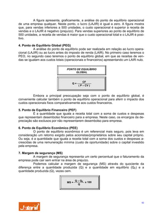 A figura apresenta, graficamente, a análise do ponto de equilíbrio operacional
de uma empresa qualquer. Neste ponto, o lucro (LAJIR) é igual a zero. A figura mostra
que, para vendas inferiores a 500 unidades, o custo operacional é superior à receita de
vendas e o LAJIR é negativo (prejuízo). Para vendas superiores ao ponto de equilíbrio de
500 unidades, a receita de vendas é maior que o custo operacional total e o LAJIR é positivo.
4. Ponto de Equilíbrio Global (PEG)
A análise do ponto de equilíbrio pode ser realizada em relação ao lucro operacional (LAJIR) ou ao lucro antes do imposto de renda (LAIR). No primeiro caso teremos o
PEO, no segundo caso teremos o ponto de equilíbrio global, em que as receitas de vendas se igualam aos custos totais (operacionais e financeiros) apresentando um LAIR nulo.
PONTO DE EQUILÍBRIO
GLOBAL

Q=

CF
( P – CV )

Embora a principal preocupação seja com o ponto de equilíbrio global, é
conveniente calcular também o ponto de equilíbrio operacional para aferir o impacto dos
custos operacionais fixos comparativamente aos custos financeiros.
5. Ponto de Equilíbrio Financeiro (PEF)
É a quantidade que iguala a receita total com a soma de custos e despesas
que representam desembolso financeiro para a empresa. Neste caso, os encargos da depreciação são exclusos por não representarem desembolso para empresa.
6. Ponto de Equilíbrio Econômico (PEE)
O ponto de equilíbrio econômico é um referencial mais seguro, pois leva em
consideração um retorno exigido pelos acionistas/proprietários sobre seu capital próprio.
Ou seja, é a quantidade que iguala a receita total com a soma dos custos e despesas acrescidas de uma remuneração mínima (custo de oportunidade) sobre o capital investido
pela empresa.
7. Margem de segurança (MS)
A margem de segurança representa um certo percentual que o faturamento da
empresa pode cair sem entrar na área de prejuízo.
Podemos calcular a margem de segurança (MS) através do quociente da
diferença entre a quantidade produzida (Q) e a quantidade em equilíbrio (QE) e a
quantidade produzida (Q), vezes cem.

MS =

Q – QE
x 100
Q

42

 