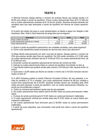 TESTE 5
1) Rômulo Antunes deseja estimar o número de arranjos florais que deseja vender a $
24,95 para atingir o ponto de equilíbrio. Previu custos operacionais fixos de $ 12.350 por
ano e custos operacionais variáveis de $ 15,45 por arranjo. Quantos arranjos deverão ser
vendidos para que seja alcançado o ponto de equilíbrio em termos de custos operacionais?
2) A partir dos dados de preço e custo apresentados na tabela a seguir em relação a três
empresas, Max, Gold e Hard responda às perguntas que se seguem.
Empresas
Preço unitário de venda
Custo operacional variável por unidade
Custo operacional fixo

Max
18
6,75
45.000

Gold
21
13,50
30.000

Hard
30
12,00
90.000

a. Qual é o ponto de equilíbrio operacional, em unidades vendidas, para cada empresa?
b. Como você classificaria essas empresas em termos dos riscos que oferecem?
3) Diego Murilo está pensando em abrir uma loja de discos. Deseja estimar o número de
CDs que precisa vender para ficar em equilíbrio. Os CDs serão vendidos a $ 13,98 cada;
os custos operacionais variáveis são de $ 10,48 por CD e os custos operacionais fixos, de
$ 73.500 por ano.
a. Encontre o ponto de equilíbrio operacional em termos de número de CDs.
b. Calcule os custos operacionais totais no volume de equilíbrio encontrado no item a.
c. Caso Murilo estime que poderá vender pelo menos 2 mil CDs por mês, deverá entrar no
ramo?
d. Qual será o LAJIR obtido por Murilo se vender o mínimo de 2 mil CDs mensais mencionados no item c?
4) A JWG Company publica a revista Palavras Cruzadas Criativa. No ano passado, a revista foi vendida a $ 10 a unidade, com custo operacional variável de $8 por unidade e
custos fixos operacionais de $ 40.000. Quantas revistas devem ser vendidas pela JWG
neste ano para alcançar o ponto de equilíbrio, com os custos operacionais indicados, supondo as circunstâncias a seguir?
a. Todos os números permanecem iguais aos do ano passado.
b. Os custos operacionais fixos sobem para $ 44.000; todos os outros permanecem inalterados.
c. O preço de venda aumenta para $ 10,50; todos os custos permanecem inalterados.
d. O custo operacional variável por revista sobe para $ 8,50; todos os outros dados permanecem inalterados.
e. Os custos operacionais fixos diminuem para $ 38.000; todos os outros permanecem
inalterados.
f. A partir de suas respostas, que conclusões você pode tirar sobre o ponto de equilíbrio
operacional?

44

 