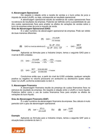 4. Alavancagem Operacional
Diz respeito à relação entre a receita de vendas e o lucro antes de juros e
imposto de renda (LAJIR), ou seja, corresponde ao resultado operacional.
A alavancagem operacional resulta da existência de custos operacionais fixos
na estrutura de resultados da empresa. Podendo ser definido como a possibilidade de uso
dos custos operacionais fixos para ampliar os efeitos de variações de vendas sobre o
lucro da empresa antes de juros e imposto de renda.
Grau de Alavancagem Operacional (GAO)
É o valor numérico da alavancagem operacional da empresa. Pode ser obtido
de duas maneiras diferentes:
(1)

(2)

GAO =

GAO no nível de referência Q =

∆% LAJIR
∆% Vendas

Q × (P − CV )
Q × (P − CV ) − CF

→

GAO =

MCT
LAJIR

Exemplo
Aplicando as fórmulas para a Indústria Unipro, temos o seguinte GAO para o
nível de 6.000 unidades:
(1)

GAO =

(2)

GAO =

∆% LAJIR
∆% Vendas

MCT

=

=

+ 40%
+ 10%

$ 36.000.000

LAJIR

$ 9.000.000

=

− 40%
− 10%

= 4 vezes

= 4 vezes

Concluímos então que, a partir do nível de 6.000 unidades, qualquer variação
positiva ou negativa no volume provocaria um acréscimo ou decréscimo quatro vezes
maior no LAJIR, conforme evidenciado no item 3.

5. Alavancagem Financeira
A alavancagem financeira resulta da presença de custos financeiros fixos na
estrutura de resultado da empresa. Diz respeito à relação entre o LAJIR e o lucro líquido.
Podemos definir como o uso de custos financeiros fixos para ampliar os efeitos de
variações do lucro líquido.
Grau de Alavancagem Financeira (GAF)
É o valor numérico da alavancagem financeira da empresa. Seu cálculo é muito
parecido com o grau de alavancagem operacional.
(1)

GAF =

∆% LL
∆% LAJIR

OU

(2)

GAF =

LAJIR
LAIR

Exemplo
Aplicando as fórmulas para a Indústria Unipro, temos o seguinte GAF para a
situação-base constante do item 3.

46

 