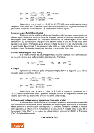 (1)
(2)

GAF =

∆% LL

=

+ 60%

=

− 60%

= 1,5 vezes
∆% LAJIR + 40% − 40%
LAJIR $ 9.000.000
GAF =
=
= 1,5 vezes
$ 6.000.000
LAIR

Concluímos que, a partir do LAJIR de $ 9.000.000 e mantendo constantes as
despesas financeiras de $ 3.000.000, qualquer variação positiva ou negativa nesse LAJIR
provocaria acréscimo ou decréscimo 1,5 vezes maior no lucro líquido.

6. Alavancagem Total (Combinada)
Podemos, ainda, avaliar o efeito combinado da alavancagem operacional e da
alavancagem financeira sobre o risco da empresa usando o enfoque semelhante ao
empregado para desenvolver os conceitos individuais de alavancagem. Esse efeito
combinado, ou alavancagem total pode ser definido como o uso de custos fixos, tanto
operacionais quanto financeiros, para ampliar o efeito de variações do faturamento sobre
o lucro líquido da empresa. A alavancagem total pode ser vista, portanto, como o impacto
total dos custos fixos presentes em sua estrutura operacional e financeira.
Grau de Alavancagem Total (GAT)
É o valor numérico da alavancagem total de uma empresa. Pode ser calculado
da mesma maneira que a alavancagem operacional e financeira.
(1)

∆% LL

GAT =

OU

∆% Vendas

(2)

GAT =

MCT
LAIR

Exemplo
Aplicando as fórmulas para a Indústria Unipro, temos o seguinte GAC para a
situação-base constante do item 3.
(1)

GAT =

(2)

GAC =

∆% LL
∆% Vendas
MCT
LAIR

=

=

+ 60%
+ 10%

$ 36.000.000
$ 6.000.000

=

− 60%
− 10%

= 6 vezes

= 6 vezes

Concluímos que, a partir do nível de $ 6.000 e mantendo constantes os $
30.000.000 de custos fixos totais, qualquer variação positiva ou negativa no volume provocaria acréscimo ou decréscimo 6 vezes maior no lucro líquido.

7. Relação entre alavancagem operacional, financeira e total
A alavancagem total reflete o impacto combinado das alavancagens operacional e financeira na empresa. Graus elevados de alavancagem operacional e financeira
fazem com que a alavancagem total seja alta. O contrário também é verdade. A relação
entre operacional e financeira é multiplicativa, e não aditiva. A relação entre o grau de alavancagem total (GAT) e os graus de alavancagem operacional (GAO) e financeira
(GAF) é dada pela equação:
GAT = GAO x GAF
47

 