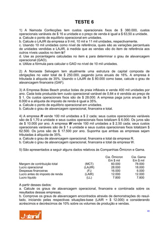 TESTE 6
1) A Namoda Confecções tem custos operacionais fixos de $ 380.000, custos
operacionais variáveis de $ 16 a unidade e o preço de venda é igual a $ 63,50 a unidade.
a. Calcule o ponto de equilíbrio operacional em unidades.
b. Calcule o LAJIR da empresa a 9 mil, 10 mil e 11 mil unidades, respectivamente.
c. Usando 10 mil unidades como nível de referência, quais são as variações percentuais
de unidades vendidas e LAJIR, à medida que as vendas vão do item de referência aos
outros níveis usados no item b?
d. Use as porcentagens calculadas no item c para determinar o grau de alavancagem
operacional (GAO).
e. Utilize a fórmula para calcular o GAO no nível de 10 mil unidades.
2) A Noroeste Selvagem tem atualmente uma estrutura de capital composta de
obrigações no valor total de $ 250.000, pagando juros anuais de 16%. A empresa é
tributada à alíquota de 35%. Usando o LAJIR de $ 80.000 como base, calcule o grau de
alavancagem financeira (GAF).
3) A Empresa Bolas Beach produz bolas de praia infláveis e vende 400 mil unidades por
ano. Cada bola produzida tem custo operacional variável de 0,84 e é vendida ao preço de
$ 1. Os custos operacionais fixos são de $ 28.000. A empresa paga juros anuais de $
6.000 e a alíquota de imposto de renda é igual a 35%.
a. Calcule o ponto de equilíbrio operacional em unidades.
b. Calcule o grau de alavancagem operacional, financeira e total.
4) A empresa R vende 100 mil unidades a $ 2 cada; seus custos operacionais variáveis
são de $ 1,70 a unidade e seus custos operacionais fixos totalizam $ 6.000. Os juros são
de $ 10.000 por ano. A empresa W vende 100 mil unidades a $ 2,50 cada; seus custos
operacionais variáveis são de $ 1 a unidade e seus custos operacionais fixos totalizam $
62.500. Os juros são de $ 17.500 por ano. Suponha que ambas as empresas sejam
tributadas à alíquota de 35%.
a. Calcule o grau de alavancagem operacional, financeira e total da empresa R.
b. Calcule o grau de alavancagem operacional, financeira e total da empresa W.
5) São apresentados a seguir alguns dados relativos às Companhias Ômicron e Gama.

Margem de contribuição total
Lucro operacional
Despesas financeiras
Lucro antes do imposto de renda
Lucro líquido

(MCT)
(LAJIR)
(Ff)
(LAIR)
(LL)

Cia. Ômicron
Em $ mil
60.000
28.000
16.000
12.000
7.800

Cia. Gama
Em $ mil
78.000
18.000
6.000
12.000
7.800

A partir desses dados:
a. Calcule os graus de alavancagem operacional, financeira e combinada sobre os
resultados dessas empresas.
b. Comprove os graus de alavancagem encontrados através de demonstrações do resultado, iniciando pelas respectivas situações-base (LAIR = $ 12.000) e considerando
acréscimos e decréscimos de 10% sobre os volumes de produção e vendas.
48

 