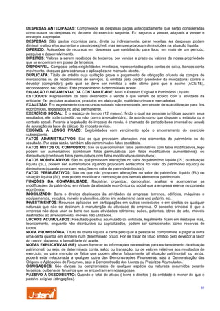 DESPESAS ANTECIPADAS: Compreende as despesas pagas antecipadamente que serão consideradas
como custos ou despesas no decorrer do exercício seguinte. Ex: seguros a vencer, alugueis a vencer e
encargos a apropriar.
DESPESAS: São gastos incorridos para, direta ou indiretamente, gerar receitas. As despesas podem
diminuir o ativo e/ou aumentar o passivo exigível, mas sempre provocam diminuições na situação líquida.
DIFERIDO: Aplicações de recursos em despesas que contribuirão para lucro em mais de um período;
pesquisa e desenvolvimento.
DIREITOS: Valores a serem recebidos de terceiros, por vendas a prazo ou valores de nossa propriedade
que se encontram em posse de terceiros.
DISPONÍVEL: Composto pelas exigibilidades imediatas, representadas pelas contas de caixa, bancos conta
movimento, cheques para cobrança e aplicações no mercado aberto.
DUPLICATA: Título de crédito cuja quitação prova o pagamento de obrigação oriunda de compra de
mercadorias ou de recebimentos de serviços. É emitida pelo credor (vendedor da mercadoria) contra o
devedor (comprador), pelo qual se deve ser remitida a este último para que a assine (ACEITE),
reconhecendo seu débito. Este procedimento é denominado aceite.
EQUAÇÃO FUNDAMENTAL DA CONTABILIDADE: Ativo = Passivo Exigível + Patrimônio Líquido.
ESTOQUES: Representam os bens destinados à venda e que variam de acordo com a atividade da
entidade. Ex: produtos acabados, produtos em elaboração, matérias-primas e mercadorias.
EXAUSTÃO: É o esgotamento dos recursos naturais não renováveis, em virtude de sua utilização para fins
econômicos, registrados no ativo permanente.
EXERCÍCIO SOCIAL: É o espaço de tempo (12 meses), findo o qual as pessoas jurídicas apuram seus
resultados; ele pode coincidir, ou não, com o ano-calendário, de acordo como que dispuser o estatuto ou o
contrato social. Perante a legislação do imposto de renda, é chamado de período-base (mensal ou anual)
de apuração da base de cálculo do imposto devido.
EXIGÍVEL À LONGO PRAZO: Exigibilidades com vencimento após o encerramento do exercício
subseqüente.
FATOS ADMINISTRATIVOS: São os que provocam alterações nos elementos do patrimônio ou do
resultado. Por essa razão, também são denominados fatos contábeis.
FATOS MISTOS OU COMPOSTOS: São os que combinam fatos permutativos com fatos modificativos, logo
podem ser aumentativos (combinam fatos permutativos com fatos modificativos aumentativos), ou
diminutivos (combinam fatos permutativos com fatos modificativos diminutivos).
FATOS MODIFICATIVOS: São os que provocam alterações no valor do patrimônio líquido (PL) ou situação
líquida (SL), podem ser aumentativos (quando provocam acréscimos no valor do patrimônio líquido) ou
diminutivos (quando provocam reduções no valor do patrimônio líquido).
FATOS PERMUTATIVOS: São os que não provocam alterações no valor do patrimônio líquido (PL) ou
situação líquida (SL), mas podem modificar a composição dos demais elementos patrimoniais.
FUNÇÕES DA CONTABILIDADE: Registrar, organizar, demonstrar, analisar e acompanhar as
modificações do patrimônio em virtude da atividade econômica ou social que a empresa exerce no contexto
econômico.
IMOBILIZADO: Bens e direitos destinados às atividades da empresa; terrenos, edifícios, máquinas e
equipamentos, veículos, móveis e utensílios, obras em andamento para uso próprio, etc.
INVESTIMENTOS: Recursos aplicados em participações em outras sociedades e em direitos de qualquer
natureza que não se destinam à manutenção da atividade da empresa. O conceito principal é que a
empresa não deve usar os bens nas suas atividades rotineiras; ações, patentes, obras de arte, imóveis
destinados ao arrendamento, imóveis não utilizados.
LUCROS ACUMULADOS: Resultado positivo acumulado da entidade, legalmente ficam em destaque mas,
tecnicamente, enquanto não distribuídos ou capitalizados, podem ser considerados como reservas de
lucros.
NOTA PROMISSÓRIA: Título de dívida líquida e certa pelo qual a pessoa se compromete a pagar a outra
uma certa quantia em dinheiro num determinado prazo. Por se tratar de título emitido pelo devedor a favor
do credor, dispensa a formalidade do aceite.
NOTAS EXPLICATIVAS (NE): Visam fornecer as informações necessárias para esclarecimento da situação
patrimonial, ou seja, de determinada conta, saldo ou transação, ou de valores relativos aos resultados do
exercício, ou para menção de fatos que podem alterar futuramente tal situação patrimonial, ou ainda,
poderá estar relacionada a qualquer outra das Demonstrações Financeiras, seja a Demonstração das
Origens e Aplicações de Recursos, seja a Demonstração dos Lucros ou Prejuízos Acumulados.
OBRIGAÇÕES: São dívidas ou compromissos de qualquer espécie ou natureza assumidos perante
terceiros, ou bens de terceiros que se encontram em nossa posse.
PASSIVO A DESCOBERTO: Quando o total de ativos ( bens e direitos ) da entidade é menor do que o
passivo exigível (obrigações).
51

 