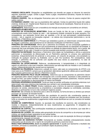 PASSIVO CIRCULANTE: Obrigações ou exigibilidades que deverão ser pagas no decorrer do exercício
seguinte; duplicatas a pagar, contas a pagar, títulos a pagar, empréstimos bancários, imposto de renda a
pagar, salários a pagar.
PASSIVO EXIGÍVEL: São as obrigações financeiras para com terceiros. Contas do passivo exigível têm
saldos credores.
PATRIMÔNIO LÍQUIDO: Valor que os proprietários têm aplicado. Contas do patrimônio líquido têm saldos
credores, divide-se em: Capital social; Reservas de capital; Reservas de reavaliação, Reservas de lucros; e
Lucros/Prejuízos acumulados.
PERMANENTE: Relacionam-se com a inexistência de intenção da empresa em convertê-los em dinheiro.
PREJUÍZOS ACUMULADOS:
PRINCÍPIO DA ATUALIZAÇÃO MONETÁRIA: Existe em função do fato de que a moeda – embora
universalmente aceita como medida de valor – não representa unidade constante de poder aquisitivo. Por
conseqüência, sua expressão formal deve ser ajustada, a fim de que permaneçam substantivamente
corretos – isto é, segundo as transações originais – os valores dos componentes patrimoniais e, via de
decorrência, o Patrimônio Líquido.
PRINCÍPIO DA COMPETÊNCIA: É o Princípio que estabelece quando um determinado componente deixa
de integrar o patrimônio, para transformar-se em elemento modificador do Patrimônio Líquido.
PRINCÍPIO DA CONTINUIDADE: Afirma que o patrimônio da Entidade, na sua composição qualitativa e
quantitativa, depende das condições em que provavelmente se desenvolverão as operações da Entidade. A
suspensão das suas atividades pode provocar efeitos na utilidade de determinados ativos, com a perda, até
mesmo integral, de seu valor. A queda no nível de ocupação pode também provocar efeitos semelhantes.
PRINCÍPIO DA ENTIDADE: Reconhece o Patrimônio como objeto da Contabilidade e afirma a autonomia
patrimonial, a necessidade da diferenciação de um Patrimônio particular no universo dos patrimônios
existentes, independentemente de pertencer a uma pessoa, um conjunto de pessoas, uma sociedade ou
instituição de qualquer natureza ou finalidade, com ou sem fins lucrativos. Por conseqüência, nesta
acepção, o patrimônio não se confunde com aqueles dos seus sócios ou proprietários, no caso de
sociedade ou instituição.
PRINCÍPIO DA OPORTUNIDADE: Refere-se, simultaneamente, à tempestividade e à integridade do
registro do patrimônio e das suas mutações, determinando que este seja feito de imediato e com a extensão
correta, independentemente das causas que as originaram.
PRINCÍPIO DA PRUDÊNCIA: Determina a adoção do menor valor para os componentes do ATIVO e do
maior para os do PASSIVO, sempre que se apresentem alternativas igualmente válidas para a quantificação
das mutações patrimoniais que alterem o Patrimônio Líquido.
PRINCÍPIO REGISTRO PELO VALOR ORIGINAL: Determina que os componentes do patrimônio devem
ser registrados pelos valores originais das transações com o mundo exterior, expressos a valor presente na
moeda do País, que serão mantidos na avaliação das variações patrimoniais posteriores, inclusive quando
configurarem agregações ou decomposições no interior da Entidade.
PROVISÃO DEVEDORES DUVIDOSOS: Tendo por base as perdas verificadas em períodos anteriores num
determinado valor para cobertura das duplicatas que venham a ser consideradas incobráveis.
REALIZÁVEL À LONGO PRAZO: Direitos realizáveis após o término do exercício subseqüente; direitos
derivados de vendas, adiantamentos ou empréstimos a sociedades coligadas ou controladas, acionistas,
diretores ou participantes no lucro (não constituem negócios usuais).
RECEITAS: São entradas de elementos para o ativo da empresa, na forma de bens ou direitos que sempre
provocam um aumento da situação líquida.
REGIME DE CAIXA: Quando, na apuração dos resultados do exercício são considerados apenas os
pagamentos e recebimentos efetuados no período. Só pode ser utilizado em entidades sem fins lucrativos,
onde os conceitos de recebimentos e pagamentos muitas vezes identificam-se com os conceitos de receitas
e despesas.
REGIME DE COMPETÊNCIA: Quando, na apuração dos resultados do exercício, são considerados as
receitas e despesas, independentemente de seus recebimentos ou pagamentos. É obrigatório nas
entidades com fins lucrativos.
RESERVAS DE CAPITAL: São contribuições recebidas por proprietários ou de terceiros, que nada têm a
ver com as receitas ou ganhos.
RESERVAS DE LUCROS: São obtidas pela apropriação de lucros da companhia ou da empresa por vários
motivos, por exigência legal, estatutária ou por outras razões.
RESERVAS DE REAVALIAÇÃO: Indicam acréscimo de valor ao custo de aquisição de Ativos já corrigidos
monetariamente, baseado no mercado.
RESULTADO DE EXERCÍCIO FUTURO: Compreende as receitas recebidas antecipadamente (receita
antecipada) que de acordo com o regime de competência pertence a exercício futuro.
RESULTADO OPERACIONAL (lucro ou prejuízo operacional): É aquele que representa o resultado das
atividades, principais ou acessórias, que constituem objeto da pessoa jurídica.
52

 