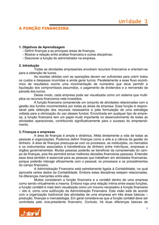 Unidade 1
A FUNÇÃO FINANCEIRA

1. Objetivos de Aprendizagem
- Definir finanças e as principais áreas de finanças;
- Mostrar a relação entre análise financeira e outras disciplinas;
- Descrever a função do administrador na empresa.
2. Introdução
Todas as atividades empresariais envolvem recursos financeiros e orientam-se
para a obtenção de lucros.
As receitas obtidas com as operações devem ser suficientes para cobrir todos
os custos e despesas incorridas e ainda gerar lucros. Paralelamente a esse fluxo econômico de resultados ocorre uma movimentação de numerário que deve permitir a
liquidação dos compromissos assumidos, o pagamento de dividendos e a reinversão da
parcela dos lucros.
Desse modo, cada empresa pode ser visualizada como um sistema que multiplica os recursos financeiros nela investidos.
A função financeira compreende um conjunto de atividades relacionadas com a
gestão dos fundos movimentados por todas as áreas da empresa. Essa função é responsável pela obtenção dos recursos necessários e pela formulação de uma estratégia
voltada para a otimização do uso desses fundos. Encontrada em qualquer tipo de empresa, a função financeira tem um papel muito importante no desenvolvimento de todas as
atividades operacionais, contribuindo significativamente para o sucesso do empreendimento.
3. Finanças e empresas
A área de finanças é ampla e dinâmica. Afeta diretamente a vida de todas as
pessoas e organizações. Podemos definir finanças como a arte e a ciência da gestão do
dinheiro. A área de finanças preocupa-se com os processos, as instituições, os mercados
e os instrumentos associados à transferência de dinheiro entre indivíduos, empresas e
órgãos governamentais. Muitas pessoas poderão se beneficiar da compreensão do campo de finanças, pois lhe permitirá tomar melhores decisões financeiras pessoais. Entender
essa área também é essencial para as pessoas que trabalham em atividades financeiras,
porque poderão interagir eficazmente com o pessoal, os processos e os procedimentos
do campo financeiro.
A Administração Financeira está estreitamente ligada à Contabilidade, na qual
aproveita certos dados da Contabilidade. Embora estas disciplinas estejam relacionadas,
há diferenças marcantes entre elas.
Muitos consideram a função financeira e a contábil dentro de uma empresa
como sendo virtualmente a mesma. Embora haja uma relação íntima entre essas funções,
a função contábil é mais bem visualizada como um insumo necessário à função financeira
– isto é, como uma subfunção da Administração Financeira. Esta visão está de acordo
com a organização tradicional das atividades de uma empresa em três áreas básicas –
produção, finanças e mercadologia. Em geral considera-se que a função contábil deve ser
controlada pelo vice-presidente financeiro. Contudo, há duas diferenças básicas de
6

 