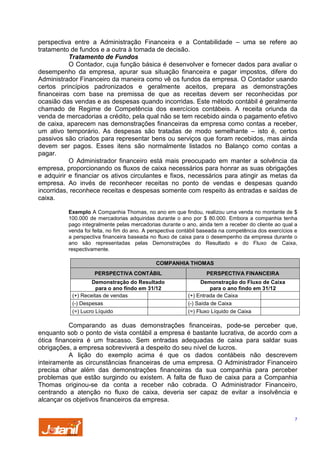 perspectiva entre a Administração Financeira e a Contabilidade – uma se refere ao
tratamento de fundos e a outra à tomada de decisão.
Tratamento de Fundos
O Contador, cuja função básica é desenvolver e fornecer dados para avaliar o
desempenho da empresa, apurar sua situação financeira e pagar impostos, difere do
Administrador Financeiro da maneira como vê os fundos da empresa. O Contador usando
certos princípios padronizados e geralmente aceitos, prepara as demonstrações
financeiras com base na premissa de que as receitas devem ser reconhecidas por
ocasião das vendas e as despesas quando incorridas. Este método contábil é geralmente
chamado de Regime de Competência dos exercícios contábeis. A receita oriunda da
venda de mercadorias a crédito, pela qual não se tem recebido ainda o pagamento efetivo
de caixa, aparecem nas demonstrações financeiras da empresa como contas a receber,
um ativo temporário. As despesas são tratadas de modo semelhante – isto é, certos
passivos são criados para representar bens ou serviços que foram recebidos, mas ainda
devem ser pagos. Esses itens são normalmente listados no Balanço como contas a
pagar.
O Administrador financeiro está mais preocupado em manter a solvência da
empresa, proporcionando os fluxos de caixa necessários para honrar as suas obrigações
e adquirir e financiar os ativos circulantes e fixos, necessários para atingir as metas da
empresa. Ao invés de reconhecer receitas no ponto de vendas e despesas quando
incorridas, reconhece receitas e despesas somente com respeito às entradas e saídas de
caixa.
Exemplo A Companhia Thomas, no ano em que findou, realizou uma venda no montante de $
100.000 de mercadorias adquiridas durante o ano por $ 80.000. Embora a companhia tenha
pago integralmente pelas mercadorias durante o ano, ainda tem a receber do cliente ao qual a
venda foi feita, no fim do ano. A perspectiva contábil baseada na competência dos exercícios e
a perspectiva financeira baseada no fluxo de caixa para o desempenho da empresa durante o
ano são representadas pelas Demonstrações do Resultado e do Fluxo de Caixa,
respectivamente.
COMPANHIA THOMAS
PERSPECTIVA CONTÁBIL
Demonstração do Resultado
para o ano findo em 31/12
(+) Receitas de vendas
(-) Despesas
(=) Lucro Líquido

PERSPECTIVA FINANCEIRA
Demonstração do Fluxo de Caixa
para o ano findo em 31/12
(+) Entrada de Caixa
(-) Saída de Caixa
(=) Fluxo Líquido de Caixa

Comparando as duas demonstrações financeiras, pode-se perceber que,
enquanto sob o ponto de vista contábil a empresa é bastante lucrativa, de acordo com a
ótica financeira é um fracasso. Sem entradas adequadas de caixa para saldar suas
obrigações, a empresa sobreviverá a despeito do seu nível de lucros.
A lição do exemplo acima é que os dados contábeis não descrevem
inteiramente as circunstâncias financeiras de uma empresa. O Administrador Financeiro
precisa olhar além das demonstrações financeiras da sua companhia para perceber
problemas que estão surgindo ou existem. A falta de fluxo de caixa para a Companhia
Thomas originou-se da conta a receber não cobrada. O Administrador Financeiro,
centrando a atenção no fluxo de caixa, deveria ser capaz de evitar a insolvência e
alcançar os objetivos financeiros da empresa.
7

 