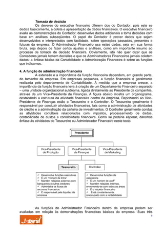 Tomada de decisão
Os deveres do executivo financeiro diferem dos do Contador, pois este se
dedica basicamente, a coleta e apresentação de dados financeiros. O executivo financeiro
avalia as demonstrações do Contador, desenvolve dados adicionais e toma decisões com
base em análises subseqüentes. O papel do Contador é prover dados que sejam
desenvolvidos e interpretados com facilidade, sobre operações passadas, presentes e
futuras da empresa. O Administrador Financeiro usa estes dados, seja em sua forma
bruta, seja depois de fazer certos ajustes e análises, como um importante insumo ao
processo de tomada de decisão financeira. Obviamente, isto não quer dizer que os
Contadores jamais tomem decisões e que os Administradores Financeiros jamais coletem
dados; a ênfase básica da Contabilidade e Administração Financeira é sobre as funções
que indicamos.
4. A função de administração financeira
A extensão e a importância da função financeira dependem, em grande parte,
do tamanho da empresa. Em empresas pequenas, a função financeira é geralmente
realizada pelo departamento de Contabilidade. À medida que a empresa cresce, a
importância da função financeira leva à criação de um Departamento Financeiro separado
– uma unidade organizacional autônoma, ligada diretamente ao Presidente da companhia,
através de um Vice-Presidente de Finanças. A figura abaixo mostra um organograma,
destacando a estrutura da atividade financeira dentro da empresa. Reportando ao VicePresidente de Finanças estão o Tesoureiro e o Controller. O Tesoureiro geralmente é
responsável por conduzir atividades financeiras, tais como a administração de atividades
de crédito e a administração da carteira de investimentos. O Controller geralmente conduz
as atividades contábeis relacionadas com impostos, processamento de dados,
contabilidade de custos e contabilidade financeira. Como se poderia esperar, daremos
ênfase às atividades do Tesoureiro ou Administrador Financeiro neste texto.

Presidente

Vice-Presidente
de Produção

Vice-Presidente
de Finanças

Tesoureiro
Desenvolve funções executivas
É um “homem de linha”
Mantém relações externas com
banqueiros e outros credores
Administra os fluxos de
recursos financeiros
É responsável pela liquidez da
empresa

Vice-Presidente
de Marketing

Controller
Desenvolve funções de
assessoria
É um homem de staff”
Mantém relações internas,
envolvendo-se com todas as áreas
É o inspetor financeiro
Está constantemente
preocupado com a rentabilidade

As funções do Administrador Financeiro dentro da empresa podem ser
avaliadas em relação às demonstrações financeiras básicas da empresa. Suas três
8

 