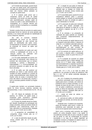 CONTABILIDADE GERAL PARA CONCURSOS                                                                                 Prof. Eudimar

         § 2º O limite de autorização, quando fixado                             III - a cotação de suas ações em Bolsa de
      em valor do capital social, será anualmente                             Valores ou no mercado de balcão organizado,
      corrigido pela assembléia-geral ordinária, com                          admitido ágio ou deságio em função das
      base nos mesmos índices adotados na                                     condições do mercado. (Inciso incluído pela
      correção do capital social.                                             Lei n.º 9.457, de 5.5.1997)
         § 3º O estatuto pode prever que a                                       § 2º A assembléia-geral, quando for de sua
      companhia, dentro do limite de capital                                  competência deliberar sobre o aumento,
      autorizado, e de acordo com plano aprovado                              poderá delegar ao conselho de administração
      pela assembléia-geral, outorgue opção de                                a fixação do preço de emissão de ações a
      compra de ações a seus administradores ou                               serem distribuídas no mercado.
      empregados, ou a pessoas naturais que                                      § 3º A subscrição de ações para realização
      prestem serviços à companhia ou a sociedade                             em bens será sempre procedida com
      sob seu controle.                                                       observância do disposto no artigo 8º, e a ela
                                                                              se aplicará o disposto nos §§ 2º e 3º do
    Também constitui fonte de aumento do capital social a                     artigo 98.
incorporação formal de reservas de lucros gerados pela
                                                                                 § 4º As entradas e as prestações da
empresa. A Lei chama está operação de Capitalização de
                                                                              realização das ações poderão ser recebidas
Lucros e Reservas. Vejamos:
                                                                              pela companhia independentemente de
         Art.    169.  O   aumento      mediante                              depósito bancário.
     capitalização de lucros ou de reservas
                                                                                 § 5º No aumento de capital observar-se-á,
     importará alteração do valor nominal das
                                                                              se mediante subscrição pública, o disposto no
     ações ou distribuições das ações novas,
                                                                              artigo 82, e se mediante subscrição particular,
     correspondentes ao aumento, entre acionistas,
                                                                              o que a respeito for deliberado pela
     na proporção do número de ações que
                                                                              assembléia-geral ou pelo conselho de
     possuírem.
                                                                              administração, conforme dispuser o estatuto.
         § 1º Na companhia com ações sem valor
                                                                                § 6º Ao aumento de capital aplica-se, no
      nominal, a capitalização de lucros ou de
                                                                              que couber, o disposto sobre a constituição
      reservas   poderá    ser   efetivada sem
                                                                              da companhia, exceto na parte final do § 2º
      modificação do número de ações.
                                                                              do artigo 82.
          § 2º Às ações distribuídas de acordo com
                                                                                 § 7º A proposta de aumento do capital
     este artigo se estenderão, salvo cláusula em
                                                                              deverá esclarecer qual o critério adotado, nos
     contrário dos instrumentos que os tenham
                                                                              termos do § 1º deste artigo, justificando
     constituído, o usufruto, o fideicomisso, a
                                                                              pormenorizadamente os aspectos econômicos
     inalienabilidade e a incomunicabilidade que
                                                                              que determinaram a sua escolha. (Parágrafo
     porventura gravarem as ações de que elas
                                                                              incluído pela Lei n.º 9.457, de 5.5.1997)
     forem derivadas.
         § 3º As ações que não puderem ser                                    Nos arts. 171 e 172, a Lei trata do direito de
     atribuídas por inteiro a cada acionista serão                        preferência e da exclusão do direito de preferência. Pelo
     vendidas em bolsa, dividindo-se o produto da                         fato e o art. 172 ter sofrido profundas alterações o
     venda, proporcionalmente, pelos titulares das                        transcrevo abaixo.
     frações; antes da venda, a companhia fixará
     prazo não inferior a 30 (trinta) dias, durante o                            Art. 172. O estatuto da companhia aberta
     qual os acionistas poderão transferir as frações                        que contiver autorização para o aumento do
     de ação.                                                                capital pode prever a emissão, sem direito de
                                                                             preferência para os antigos acionistas, ou com
                                                                             redução do prazo de que trata o § 4o do art.
     O capital pode, também, ser aumentado mediante o                        171, de ações e debêntures conversíveis em
aporte de novos recursos, externos, advindos dos                             ações, ou bônus de subscrição, cuja colocação
sócios/acionistas, é esse o entendimento do Art. 170, da                     seja feita mediante: (Redação dada pela Lei
Lei:                                                                         nº 10.303, de 31.10.2001)
        Art. 170. Depois de realizados 3/4 (três                                I - venda em bolsa de valores ou
     quartos), no mínimo, do capital social, a                               subscrição pública; ou
     companhia     pode     aumentá-lo      mediante                            II - permuta por ações, em oferta pública
     subscrição pública ou particular de ações.                              de aquisição de controle, nos termos dos arts.
         § 1º O preço de emissão deverá ser fixado,                          257 e 263.
     sem diluição injustificada da participação dos                              Parágrafo único. O estatuto da companhia,
     antigos acionistas, ainda que tenham direito de                         ainda que fechada, pode excluir o direito de
     preferência para subscrevê-las, tendo em                                preferência para subscrição de ações nos
     vista, alternativa ou conjuntamente: (Redação                           termos de lei especial sobre incentivos fiscais.
     dada pela Lei n.º 9.457, de 5.5.1997)
                                                                              Assim como a empresa pode aumentar seu capital,
         I - a perspectiva de rentabilidade da
                                                                          poderá, em certas situações, reduzir o seu capital. As
      companhia; (Inciso incluído pela Lei n.º
                                                                          circunstâncias previstas pela Lei para a redução do capital
      9.457, de 5.5.1997)
                                                                          são de perda no caso de compensação de prejuízos
         II - o valor do patrimônio líquido da ação;                      acumulados e no caso de o capital registrado ser
      (Inciso incluído pela Lei n.º 9.457, de                             considerado excessivo à finalidade do objetivo social. É o
      5.5.1997)                                                           que dispõem os arts. 173 e 174, da Lei:



10                                                      Estudarei até passar!!!
 