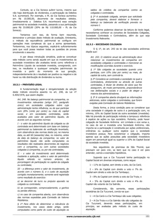 Contudo, se a Cia Soneca auferir lucros, mesmo que              saldos de créditos da       companhia    contra   as
não haja distribuição de dividendos, a participação da Deleitos        coligadas e controladas.
S.A. aumentará. Por exemplo, o PL da Cia Soneca aumentou               § 2º A sociedade coligada, sempre que solicitada
em R$ 10.000,00, decorrente de resultados obtidos.                     pela companhia, deverá elaborar e fornecer o
Imediatamente a Deleitos S.A. reconhecerá essa variação                balanço ou balancete de verificação previsto no
patrimonial na sociedade investida, passando a sua participação        número I.
para R$ 33.000,00 (30% de R$ 110.000,00 – PL da Cia
Soneca).                                                                  Conforme podemos observar da leitura do texto legal,
                                                                   necessitamos conhecer os conceitos de Sociedades Coligadas,
       Tentamos com isso, de forma bem resumida,                   Sociedade Controlada e Controladora, além do que seja
demonstrar o princípio deste método de avaliação. Entretanto,      Investimento Relevante.
o método da equivalência patrimonial se configura em
operações mais complexas do que a acima apresentada.               10.3.2 – SOCIEDADE COLIGADA
Tentaremos, nos tópicos seguintes, explicá-lo suficientemente
para que você possa resolver todas as questões de provas                  O § 1º, do art. 243 da lei das sociedades anônimas
envolvendo o assunto.                                              dispõe que:

        A par dessa introdução simplória, pode-se conceituar           Art. 243. O relatório anual da administração deve
este método como sendo aquele em que os investimentos da               relacionar os investimentos da companhia em
sociedade investidora são avaliados tendo como referência o            sociedades coligadas e controladas e mencionar as
Patrimônio Líquido da sociedade investida, consignando, com            modificações ocorridas durante o exercício.
isso, os resultados e quaisquer variações patrimoniais da              § 1º São coligadas as sociedades quando uma
investida a partir do momento de sua geração,                          participa, com 10% (dez por cento) ou mais, do
independentemente de o resultado ser positivo ou negativo e de         capital da outra, sem controlá-la.
haver ou não distribuição de dividendos ou lucros.
                                                                       § 2º Considera-se controlada a sociedade na qual a
                                                                       controladora, diretamente ou através de outras
10.3.1 – PREVISÃO LEGAL                                                controladas, é titular de direitos de sócio que lhe
                                                                       assegurem, de modo permanente, preponderância
       A fundamentação legal e obrigatoriedade da adoção
                                                                       nas deliberações sociais e o poder de eleger a
deste método encontra assento no art. 248, da Lei nº
                                                                       maioria dos administradores.
6.404/1976, que assim dispõe:
                                                                       § 3º A companhia aberta divulgará as informações
    Art. 248. No balanço patrimonial da companhia, os                 adicionais, sobre coligadas e controladas, que forem
    investimentos relevantes (artigo 247, parágrafo                   exigidas pela Comissão de Valores Mobiliários.
    único) em sociedades coligadas sobre cuja
    administração tenha influência, ou de que participe                    Desta forma, a única condição para se considerar que
    com 20% (vinte por cento) ou mais do capital                   uma sociedade é coligada de outra é a participação com, no
    social, e em sociedades controladas, serão                     mínimo, 10% do Capital Social da outra sociedade (investida).
    avaliados pelo valor de patrimônio líquido, de                 Não há previsão de participação indireta e tampouco referência
    acordo com as seguintes normas:                                à espécie de ações ou tipo societário. Portanto, pode haver
                                                                   coligação de Sociedade Anônima em Limitada e vice versa e,
    I - o valor do patrimônio líquido da coligada ou da
                                                                   no caso de ser a investida uma Sociedade Anônima, não
    controlada será determinado com base em balanço
                                                                   importa se a participação é constituída por ações preferenciais,
    patrimonial ou balancete de verificação levantado,
                                                                   ordinárias ou qualquer outra espécie que a sociedade
    com observância das normas desta Lei, na mesma
                                                                   investidora possua. Para caracterizar a coligação, importa
    data, ou até 60 (sessenta) dias, no máximo, antes
                                                                   apenas que as ações possuídas pela sociedade investidora
    da data do balanço da companhia; no valor de
                                                                   sejam em percentual igual ou superior a 10% do Capital Social
    patrimônio líquido não serão computados os
                                                                   da sociedade investida.
    resultados não realizados decorrentes de negócios
    com a companhia, ou com outras sociedades                             Aos seguidores da premissa de São Thomé, que
    coligadas à companhia, ou por ela controladas;                 precisam ver para crer, se bem que no caso é ver para
    II - o valor do investimento será determinado                  entender, vamos a exemplos hipotéticos.
    mediante a aplicação, sobre o valor de patrimônio                      Supondo que a Cia Tucunaré tenha participação no
    líquido   referido no número        anterior,   da             Capital Social em diversas empresas, como segue:
    porcentagem de participação no capital da coligada
    ou controlada;                                                    1 – 11% do Capital, sem direito a voto, da Cia Cará;
    III - a diferença entre o valor do investimento, de               2 – 6% do Capital com direito a voto e 7% do
    acordo com o número II, e o custo de aquisição                 Capital sem direito a voto da Cia Tambaqui;
    corrigido monetariamente; somente será registrada
    como resultado do exercício:                                      3 – 8% do Capital com direito a voto da Cia Truta; e

    a) se decorrer de lucro ou prejuízo apurado na                    4 – 5% do Capital com direito a voto e 4% do
    coligada ou controlada;                                        Capital não votante da Cia Salmão.
    b) se corresponder, comprovadamente, a ganhos                          Considerando, tão somente, essas          participações
    ou perdas efetivos;                                            societárias da Cia Tucunaré, conclui-se que:
    c) no caso de companhia aberta, com observância
                                                                      1 – A Cia Cará e a Cia Tambaqui são suas coligadas;
    das normas expedidas pela Comissão de Valores
    Mobiliários.                                                       2 – A Cia Truta e a Cia Salmão não são coligadas da
    § 1º Para efeito de determinar a relevância do                 Cia Tucunaré, devendo essas participações, em
    investimento, nos casos deste artigo, serão                    princípio, ser avaliadas pelo método do custo de
    computados como parte do custo de aquisição os                 aquisição.


                                                     www.cursoavancado.cjb.net                                                101
 