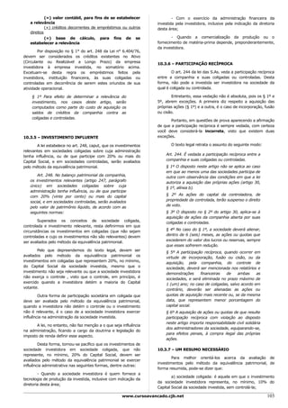 (=) valor contábil, para fins de se estabelecer                 - Com o exercício da administração financeira da
   a relevância                                                     investida pela investidora, inclusive pela indicação da diretoria
            (+) créditos decorrentes de empréstimos ou outros       desta área;
   direitos
            (=) base de cálculo, para fins de se                           - Quando a comercialização da produção ou o
   estabelecer a relevância                                         fornecimento de matéria-prima depende, preponderantemente,
                                                                    da investidora.
        Por disposição no § 1° do art. 248 da Lei n° 6.404/76,
devem ser considerados os créditos existentes no Ativo
(Circulante ou Realizável a Longo Prazo) da empresa                 10.3.6 – PARTICIPAÇÃO RECÍPROCA
investidora à empresa investida, no somatório acima.
Excetuam-se desta regra os empréstimos feitos pela                          O art. 244 da lei das S.As. veda a participação recíproca
investidora, instituição financeira, às suas coligadas ou           entre a companhia e suas coligadas ou controladas. Desta
controladas em decorrência de serem estes oriundos de sua           forma, não pode a investida ser investidora na sociedade da
atividade operacional.                                              qual é coligada ou controlada.

    § 1º Para efeito de determinar a relevância do                          Entretanto, essa vedação não é absoluta, pois os § 1º e
    investimento, nos casos deste artigo, serão                     5º, abrem exceções. A primeira diz respeito a aquisição das
    computados como parte do custo de aquisição os                  próprias ações (§ 1º) e a outra, é o caso de incorporação, fusão
    saldos de créditos da companhia contra as                       ou cisão.
    coligadas e controladas.
                                                                           Portanto, em questões de prova aparecendo a afirmação
                                                                    de que a participação recíproca é sempre vedada, com certeza
                                                                    você deve considerá-la incorreta, visto que existem duas
10.3.5 – INVESTIMENTO INFLUENTE                                     exceções.

        A lei estabelece no art. 248, caput, que os investimentos          O texto legal retrata o assunto do seguinte modo:
relevantes em sociedades coligadas sobre cuja administração
                                                                        Art. 244. É vedada a participação recíproca entre a
tenha influência, ou de que participe com 20% ou mais do
                                                                        companhia e suas coligadas ou controladas.
Capital Social, e em sociedades controladas, serão avaliados
pelo método da equivalência patrimonial.                                § 1º O disposto neste artigo não se aplica ao caso
                                                                        em que ao menos uma das sociedades participa de
       Art. 248. No balanço patrimonial da companhia,                   outra com observância das condições em que a lei
   os investimentos relevantes (artigo 247, parágrafo                   autoriza a aquisição das próprias ações (artigo 30,
   único) em sociedades coligadas sobre cuja                            § 1º, alínea b).
   administração tenha influência, ou de que participe
                                                                        § 2º As ações do capital da controladora, de
   com 20% (vinte por cento) ou mais do capital
                                                                        propriedade da controlada, terão suspenso o direito
   social, e em sociedades controladas, serão avaliados
                                                                        de voto.
   pelo valor de patrimônio líquido, de acordo com as
   seguintes normas:                                                    § 3º O disposto no § 2º do artigo 30, aplica-se à
                                                                        aquisição de ações da companhia aberta por suas
        Superados os conceitos de sociedade coligada,                   coligadas e controladas.
controlada e investimento relevante, resta definirmos em que
                                                                        § 4º No caso do § 1º, a sociedade deverá alienar,
circunstâncias os investimentos em coligadas (que não sejam
                                                                        dentro de 6 (seis) meses, as ações ou quotas que
controladas e cujo os investimentos não são relevantes) devem
                                                                        excederem do valor dos lucros ou reservas, sempre
ser avaliados pelo método da equivalência patrimonial.
                                                                        que esses sofrerem redução.
        Pelo que depreendemos do texto legal, devem ser                 § 5º A participação recíproca, quando ocorrer em
avaliados pelo método da equivalência patrimonial os                    virtude de incorporação, fusão ou cisão, ou da
investimentos em coligadas que representem 20%, no mínimo,              aquisição, pela companhia, do controle de
do Capital Social da sociedade investida, mesmo que o                   sociedade, deverá ser mencionada nos relatórios e
investimento não seja relevante ou que a sociedade investidora          demonstrações     financeiras   de    ambas     as
não exerça o controle , visto que o controle, em princípio, é           sociedades, e será eliminada no prazo máximo de
exercido quando a investidora detém a maioria do Capital                1 (um) ano; no caso de coligadas, salvo acordo em
votante.                                                                contrário, deverão ser alienadas as ações ou
        Outra forma de participação societária em coligada que          quotas de aquisição mais recente ou, se da mesma
deve ser avaliada pelo método da equivalência patrimonial,              data, que representem menor porcentagem do
quando a investidora não detém o controle ou o investimento             capital social.
não é relevante, é o caso de a sociedade investidora exercer            § 6º A aquisição de ações ou quotas de que resulte
influência na administração da sociedade investida.                     participação recíproca com violação ao disposto
                                                                        neste artigo importa responsabilidade civil solidária
       A lei, no entanto, não faz menção a o que seja influência
                                                                        dos administradores da sociedade, equiparando-se,
na administração, ficando a cargo da doutrina e legislação do
                                                                        para efeitos penais, à compra ilegal das próprias
imposto de renda definir esse aspecto.
                                                                        ações.
        Desta forma, tornou-se pacífico que os investimentos de
sociedade investidora em sociedade coligada, que não                10.3.7 – UM RESUMO NECESSÁRIO
represente, no mínimo, 20% do Capital Social, devem ser
                                                                            Para melhor orientá-los acerca da avaliação de
avaliados pelo método da equivalência patrimonial se exercer
                                                                    investimentos pelo método da equivalência patrimonial, de
influência administrativa nas seguintes formas, dentre outras:
                                                                    forma resumida, pode-se dizer que:
        - Quando a sociedade investidora é quem fornece a
                                                                            a) sociedade coligada: é aquela em que o investimento
tecnologia de produção da investida, inclusive com indicação da
                                                                    da sociedade investidora representa, no mínimo, 10% do
diretoria desta área;
                                                                    Capital Social da sociedade investida, sem controlá-la;

                                                      www.cursoavancado.cjb.net                                                 103
 