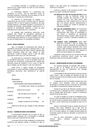 b) sociedade controlada: é a sociedade que possui a         deságio e que estes devem ser contabilizados conforme as
maioria do seu Capital votante nas mãos de outra sociedade         razões que os originaram.
que é a controladora;
                                                                          Conforme o disposto no ato normativo da CVM, o ágio
       c) investimento relevante: é o investimento que             pode ter sua origem nas seguintes hipóteses:
representa, no mínimo, 10% do Patrimônio Líquido da
                                                                          por diferença de valor de mercado dos bens. Nessa
sociedade investidora, considerado de forma isolada, ou 15% se
                                                                              hipótese, o valor do Patrimônio Líquido da
considerado no conjunto dos investimentos;
                                                                              sociedade investida não contempla o valor de
        d) influência na administração da coligada: é o                       mercado dos bens, pois estes podem estar
investimento que, sem exercer o controle e sem ser relevante,                 registrados com valor contábil menor ou maior do
representa 20% ou mais do Capital da investida ou, sem essa                   que o de mercado, gerando, respectivamente o
condição assegure, à sociedade investidora, o fornecimento de                 ágio ou o deságio por ocasião da alienação da
tecnologia de produção, comercialização, matéria-prima ou o                   participação societária.
exercício da administração financeira, a ponto de gerar
                                                                          por valor de rentabilidade futura. Os investimentos
dependência da investida para com a investidora;
                                                                              feitos    em    sociedades    que     apresentam,
        e) avaliação pela equivalência patrimonial: serão                     historicamente, altos índices de rentabilidade ou
avaliados pelo método da equivalência patrimonial os                          que tenham a expectativa de significativos
investimentos relevantes em sociedades coligadas sobre cuja                   rendimentos futuros, ensejam a figura do ágio. Em
administração tenha influência, ou de que participe com 20%,                  ocorrendo o contrário, a operação é realizada com
ou mais, do Capital Social, e em sociedades controladas.                      deságio.

                                                                          por qualquer outra possibilidade. Neste tópico
                                                                              poder-se-ia mencionar o ágio ou deságio pelo
10.3.8 – ÁGIO E DESÁGIO
                                                                              fundo de comércio, intangíveis de propriedade da
        Ágio, na avaliação de investimentos pelo método da                    investida, ações judiciais pendentes entre outras
equivalência patrimonial, representa a diferença entre o valor                razões. O ágio constituído com fundamento nesses
pago e o valor patrimonial das ações. Portanto, pagamos ágio                  aspectos deve ser considerado como despesa ou
quando compramos ações por valor superior ao valor                            perda no primeiro balanço a ser realizado.
patrimonial e obtém-se deságio quando o valor das ações
                                                                           Ressalte-se, ainda, de acordo com normas da CVM, que
adquiridas for menor que o seu valor patrimonial.
                                                                   os fundamentos econômicos devem constar nas Notas
       No lançamento do investimento avaliado pelo método          Explicativas anexas às demonstrações contábeis.
da equivalência patrimonial, o custo de aquisição deverá ser
seccionado em investimento, propriamente dito, avaliado pelo
Patrimônio Líquido da investida e, se for o caso, no valor do      10.3.8.2 – AMORTIZAÇÃO DO ÁGIO E DO DESÁGIO
ágio ou deságio, que não integram o valor do investimento.
                                                                          Por expressa disposição da Instrução CVM 247/96, o
       Dessa forma, o registro contábil de participações           valor do ágio ou do deságio há de ser contabilizado
permanentes em outras sociedades, avaliados pelo método da         separadamente do valor do investimento, com indicação
equivalência patrimonial, deve apresentar-se da seguinte           obrigatória de sua origem.
forma:
                                                                          A amortização do ágio está atrelada à causa que lhe deu
       ATIVO                                                       origem. Assim, o ágio ou deságio por diferença de valor de
       ...                                                         mercado dos bens só será amortizado quando da realização dos
                                                                   bens na investida.
       PERMANENTE
        INVESTIMENTOS                                                      A realização dos bens na sociedade investida, bem como
                                                                   em qualquer outra sociedade, ocorre por depreciação,
             - PARTICIPAÇÕES SOCIETÁRIAS PERMANENTES
                                                                   amortização ou exaustão dos bens ou por baixa em decorrência
                     a) Avaliados pelo método da equivalência      de alienação ou de perecimento desses mesmos bens.
patrimonial
                                                                           Percebe-se que hão de ser efetuados controles rigorosos
                  Ações da Cia Tucunaré              R$
                                                                   e criteriosos, pois a realização dos bens é individualizada e o
50.000,00
                                                                   ágio ou deságio deles decorrentes é calcada no fundamento
                    ágio nas ações da Cia Tucunaré         R$      econômico que lhe deu causa.
5.000,00
                                                                          Já o ágio ou deságio em função de rentabilidade futura,
                  Ações da Cia Tambaqui              R$
                                                                   terá seu valor amortizado levando em conta o lapso temporal
40.000,00
                                                                   em que tais rendas ou prejuízos seriam realizados ou incorridos.
                    deságio nas ações da Cia Tambaqui      R$      De regra, o prazo máximo para amortização do ágio é de 10
2.000,00                                                           anos.
        Atente-se ao fato de que o deságio é conta retificadora            Quanto a amortização do ágio ou deságio decorrente de
do ativo.                                                          qualquer outra causa, salienta-se que o ágio deve ser
                                                                   reconhecido como perda no próprio exercício em que ocorre,
                                                                   isto é, no primeiro balanço. Já o deságio somente poderá ser
10.3.8.1 – RAZÕES DO ÁGIO E DO DESÁGIO
                                                                   amortizado quando da baixa por alienação ou perecimento do
        É extremamente relevante que as razões do ágio ou          investimento.
deságio estejam expressas, pois a amortização ou realização
                                                                           Para dar maior objetividade e clareza ao assunto,
futura se dará com fundamento em tais razões.
                                                                   veremos      alguns   exemplos      práticos,  formulados
      A instrução CVM 247/1996, estabeleceu os fundamentos         hipoteticamente.
econômicos que poderiam suscitar a ocorrência do ágio ou
                                                                          EXEMPLO 1:
104                                                  www.cursoavancado.cjb.net
 