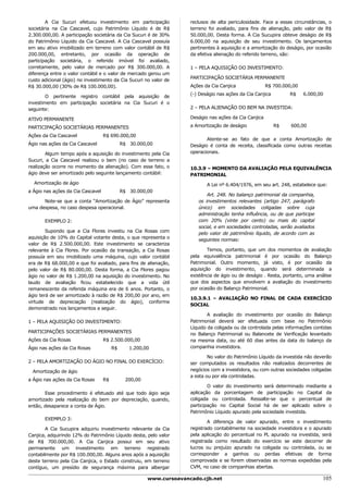 A Cia Sucuri efetuou investimento em participação             reclusos de alta periculosidade. Face a essas circunstâncias, o
societária na Cia Cascavel, cujo Patrimônio Líquido é de R$           terreno foi avaliado, para fins de alienação, pelo valor de R$
2.300.000,00. A participação societária da Cia Sucuri é de 30%        50.000,00. Desta forma. A Cia Sucupira obteve deságio de R$
do Patrimônio Líquido da Cia Cascavel. A Cia Cascavel possuía         6.000,00 na aquisição de seu investimento. Os lançamentos
em seu ativo imobilizado em terreno com valor contábil de R$          pertinentes à aquisição e a amortização do deságio, por ocasião
200.000,00, entretanto, por ocasião da operação de                    da efetiva alienação do referido terreno, são:
participação societária, o referido imóvel foi avaliado,
corretamente, pelo valor de mercado por R$ 300.000,00. A              1 – PELA AQUISIÇÃO DO INVESTIMENTO:
diferença entre o valor contábil e o valor de mercado gerou um
                                                                      PARTICIPAÇÃO SOCIETÁRIA PERMANENTE
custo adicional (ágio) no investimento da Cia Sucuri no valor de
R$ 30.000,00 (30% de R$ 100.000,00).                                  Ações da Cia Canjica               R$ 700.000,00
                                                                      (-) Deságio nas ações da Cia Canjica        R$     6.000,00
        O pertinente registro contábil pela aquisição de
investimento em participação societária na Cia Sucuri é o
seguinte:                                                             2 – PELA ALIENAÇÃO DO BEM NA INVESTIDA:

ATIVO PERMANENTE                                                      Deságio nas ações da Cia Canjica

PARTICIPAÇÃO SOCIETÁRIAS PERMANENTES                                  a Amortização de deságio               R$    600,00

Ações da Cia Cascavel              R$ 690.000,00
                                                                             Atente-se ao fato de que a conta Amortização de
Ágio nas ações da Cia Cascavel               R$ 30.000,00             Deságio é conta de receita, classificada como outras receitas
        Algum tempo após a aquisição do investimento pela Cia         operacionais.
Sucuri, a Cia Cascavel realizou o bem (no caso de terreno a
realização ocorre no momento da alienação). Com esse fato, o          10.3.9 – MOMENTO DA AVALIAÇÃO PELA EQUIVALÊNCIA
ágio deve ser amortizado pelo seguinte lançamento contábil:           PATRIMONIAL
  Amortização de ágio                                                        A Lei nº 6.404/1976, em seu art. 248, estabelece que:
a Ágio nas ações da Cia Cascavel             R$ 30.000,00
                                                                             Art. 248. No balanço patrimonial da companhia,
      Note-se que a conta “Amortização de Ágio” representa               os investimentos relevantes (artigo 247, parágrafo
uma despesa, no caso despesa operacional.                                único) em sociedades coligadas sobre cuja
                                                                         administração tenha influência, ou de que participe
       EXEMPLO 2:                                                        com 20% (vinte por cento) ou mais do capital
                                                                         social, e em sociedades controladas, serão avaliados
        Supondo que a Cia Flores investiu na Cia Rosas com               pelo valor de patrimônio líquido, de acordo com as
aquisição de 10% do Capital votante desta, o que representa o            seguintes normas:
valor de R$ 2.500.000,00. Este investimento se caracteriza
relevante à Cia Flores. Por ocasião da transação, a Cia Rosas                 Temos, portanto, que um dos momentos de avaliação
possuía em seu imobilizado uma máquina, cujo valor contábil           pela equivalência patrimonial é por ocasião do Balanço
era de R$ 68.000,00 e que foi avaliado, para fins de alienação,       Patrimonial. Outro momento, já visto, é por ocasião da
pelo valor de R$ 80.000,00. Desta forma, a Cia Flores pagou           aquisição do investimento, quando será determinada a
ágio no valor de R$ 1.200,00 na aquisição do investimento. No         existência de ágio ou de deságio . Resta, portanto, uma análise
laudo de avaliação ficou estabelecido que a vida útil                 que dos aspectos que envolvem a avaliação do investimento
remanescente da referida máquina era de 6 anos. Portanto, o           por ocasião do Balanço Patrimonial.
ágio terá de ser amortizado à razão de R$ 200,00 por ano, em
                                                                      10.3.9.1 – AVALIAÇÃO NO FINAL DE CADA EXERCÍCIO
virtude de depreciação (realização do ágio), conforme
                                                                      SOCIAL
demonstrado nos lançamentos a seguir.
                                                                              A avaliação do investimento por ocasião do Balanço
1 – PELA AQUISIÇÃO DO INVESTIMENTO:                                   Patrimonial deverá ser efetuada com base no Patrimônio
                                                                      Líquido da coligada ou da controlada pelas informações contidas
PARTICIPAÇÕES SOCIETÁRIAS PERMANENTES                                 no Balanço Patrimonial ou Balancete de Verificação levantado
Ações da Cia Rosas                 R$ 2.500.000,00                    na mesma data, ou até 60 dias antes da data do balanço da
Ágio nas ações da Cia Rosas             R$      1.200,00              companhia investidora.

                                                                              No valor do Patrimônio Líquido da investida não deverão
2 – PELA AMORTIZAÇÃO DO ÁGIO NO FINAL DO EXERCÍCIO:                   ser computados os resultados não realizados decorrentes de
  Amortização de ágio                                                 negócios com a investidora, ou com outras sociedades coligadas
                                                                      a esta ou por ela controladas.
a Ágio nas ações da Cia Rosas      R$          200,00
                                                                              O valor do investimento será determinado mediante a
       Esse procedimento é efetuado até que todo ágio seja            aplicação da porcentagem de participação no Capital da
amortizado pela realização do bem por depreciação, quando,            coligada ou controlada. Ressalte-se que o percentual de
então, desaparece a conta de Ágio.                                    participação no Capital Social há de ser aplicado sobre o
                                                                      Patrimônio Líquido apurado pela sociedade investida.
       EXEMPLO 3:
                                                                              A diferença de valor apurado, entre o investimento
        A Cia Sucupira adquiriu investimento relevante da Cia         registrado contabilmente na sociedade investidora e o apurado
Canjica, adquirindo 12% do Patrimônio Líquido desta, pelo valor       pela aplicação do percentual no PL apurado na investida, será
de R$ 700.000,00. A Cia Canjica possui em seu ativo                   registrada como resultado do exercício se este decorrer de
permanente um investimento em terreno registrado                      lucros ou prejuízo apurado na coligada ou controlada, ou se
contabilmente por R$ 100.000,00. Alguns anos após a aquisição         corresponder a ganhos ou perdas efetivas de forma
deste terreno pela Cia Canjica, o Estado construiu, em terreno        comprovada e se forem observadas as normas expedidas pela
contíguo, um presídio de segurança máxima para albergar               CVM, no caso de companhias abertas.

                                                        www.cursoavancado.cjb.net                                                105
 