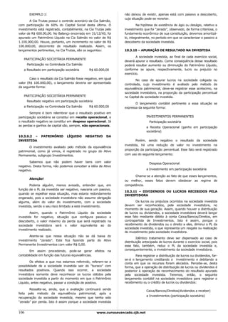 EXEMPLO 1:                                                   não deixou de existir, apenas está com passivo a descoberto,
                                                                    cuja situação pode-se reverter.
        A Cia Trutas possui o controle acionário da Cia Salmão,
com participação de 60% do Capital Social desta última. O                    Na hipótese de existência de ágio ou deságio, relativo a
investimento está registrado, contabilmente, na Cia Trutas pelo     investimento que foi “zerado”, observado, de forma criteriosa, o
valor de R$ 600.00,00. No Balanço encerrado em 31/12/X0, foi        fundamento econômico de sua constituição, devemos amortizá-
apurado um Patrimônio Líquido na Cia Salmão no valor de R$          lo, integralmente, no período em que se caracterizar o passivo a
1.100.000,00. Houve, portanto, um incremento no valor de R$         descoberto da sociedade investida.
100.000,00, decorrente de resultado realizado. Assim, os
lançamentos pertinentes, na Cia Trutas, são os seguintes:           10.3.10 – APURAÇÃO DE RESULTADO NA INVESTIDA

                                                                            A sociedade investida, ao final de cada exercício social,
   PARTICIPAÇÃO SOCIETÁRIA PERMANENTE
                                                                    deverá apurar o resultado. Como conseqüência desse resultado
      Participação na Controlada Cia Salmão                         poderá resultar aumento ou diminuição do Patrimônio Líquido,
   a Resultado em participação societária       R$ 60.000,00        conforme se apure, respectivamente, lucro ou prejuízo no
                                                                    exercício.
        Caso o resultado da Cia Salmão fosse negativo, em igual             No caso de apurar lucros na sociedade coligada ou
valor (R$ 100.000,00), o lançamento deveria ser apresentado         controlada, cujo investimento é avaliado pelo método da
da seguinte forma:                                                  equivalência patrimonial, deve-se registrar esse acréscimo, na
                                                                    sociedade investidora, na proporção da participação percentual
   PARTICIPAÇÃO SOCIETÁRIA PERMANENTE                               no Capital da sociedade investida.
      Resultado negativo em participação societária
                                                                           O lançamento contábil pertinente a essa situação se
   a Participação na Controlada Cia Salmão      R$ 60.000,00        expressa da seguinte forma:
        Sempre é bom relembrar que o resultado positivo em
participação societária se constitui em receita operacional, e                     INVESTIMENTOS PERMANENTES
o resultado negativo se constitui em despesa operacional. Já                         Participação societária
as perdas e ganhos de capital são, sempre, não operacionais.                       a Receita Operacional (ganho em participação
                                                                                   societária)
10.3.9.2 –     PATRIMÔNIO        LÍQUIDO      NEGATIVO     DA
INVESTIDA                                                                   Porém, sendo negativo o resultado da sociedade
                                                                    investida, há uma redução de valor no investimento na
       O investimento avaliado pelo método da equivalência
                                                                    proporção da participação percentual. Esse fato será registrado
patrimonial, como já vimos, é registrado no grupo do Ativo
Permanente, subgrupo Investimentos.                                 com uso do seguinte lançamento:

       Sabemos que não podem haver bens com valor                                    Despesa Operacional
negativo. Desta forma, não podemos conceber a idéia de Ativo
negativo.                                                                          a Investimento em participação societária

                                                                          Chama-se a atenção ao fato de que esses lançamentos,
       Atenção!
                                                                    ou melhor, esses fatos devem obedecer ao regime de
        Poderia alguém, menos avisado, entender que, em             competência.
função de o PL da investida ser negativo, nasceria um passivo,
                                                                    10.3.11 – DIVIDENDOS OU LUCROS RECEBIDOS PELA
quando se espelhar essa situação, mas estaria redondamente
                                                                    INVESTIDORA
enganado, pois a sociedade investidora não assume obrigação
alguma, além do valor do investimento, com a sociedade                     Os lucros ou prejuízos ocorridos na sociedade investida
investida, sendo o seu risco limitado a este investimento.          devem ser reconhecidos, pela sociedade investidora, no
                                                                    momento de sua geração. Assim, quando houver a distribuição
        Assim, quando o Patrimônio Líquido da sociedade             de lucros ou dividendos, a sociedade investidora deverá lançar
investida for negativo, situação que configura passivo a            esse fato mediante débito à conta Caixa/Bancos/Direitos, em
descoberto, o valor máximo da perda que será registrado na          contrapartida de Investimentos. Isto é assim, porque o
sociedade investidora será o valor equivalente ao do                recebimento de dividendos ou o direito a eles, diminui o PL da
investimento realizado.                                             sociedade investida, o que representa um resgate ou realização
                                                                    do investimento pela sociedade investidora.
        Atente-se que nessa situação não se dá baixa do
                                                                            Idêntico tratamento deve ser dispensado ao caso de
investimento “zerado”. Este fica fazendo parte do Ativo
                                                                    distribuição antecipada de lucros durante o exercício social, pois
Permanente Investimentos com valor R$ 0,00.                         esse fato, também, reduz o PL da sociedade investida e,
        Em assim procedendo, pode-se gerar efeitos na               consequentemente, o investimento da sociedade investidora.
contabilidade em função das futuras equivalências.                          Para registrar a distribuição de lucros ou dividendos, far-
                                                                    se-á o lançamento creditando o investimento e debitando a
         Os efeitos a que nos estamos referindo, referem-se a
                                                                    conta em que os recursos foram alocados. Percebe-se, desta
possibilidade de a sociedade investida sair do “buraco” com         forma, que a operação de distribuição de lucros ou dividendos é
resultados positivos. Quando isso ocorrer, a sociedade              posterior à operação de reconhecimento do resultado apurado
investidora somente deve reconhecer os lucros obtidos pela          pela sociedade investida. Teremos, então, o seguinte
sociedade investida a partir do momento em que o Patrimônio         lançamento contábil na sociedade investidora para registrar o
Líquido, antes negativo, passar a condição de positivo.             recebimento ou o crédito de lucros ou dividendos:

       Ressalte-se, ainda, que a avaliação continuará sendo
                                                                                   Caixa/Bancos/Direitos(dividendos a receber)
feita pelo método da equivalência patrimonial, após a
                                                                                   a Investimentos (participação societária)
recuperação da sociedade investida, mesmo que tenha sido
“zerado” por perda. Isto é assim porque a sociedade investida


106                                                   www.cursoavancado.cjb.net
 