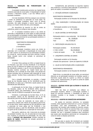 10.3.12  –  VARIAÇÃO             NA        PORCENTAGEM      DE            Contabilmente, são pertinentes os seguintes registros
PARTICIPAÇÃO                                                       para evidenciar a ocorrência dessa alteração no percentual e o
                                                                   ganho de capital, na sociedade investidora:
       A sociedade investida pode aumentar seu Capital Social,
mediante subscrição de novas ações. A integralização do Capital
                                                                      1 – SITUAÇÃO ANTERIOR À SUBSCRIÇÃO
aumenta o Patrimônio Líquido, o que traz reflexos para a
sociedade investidora.
                                                                      INVESTIMENTOS PERMANENTES
        A lei das Sociedades Anônimas assegura aos acionistas           Participação societária na Cia Pescados R$ 100.000,00
o direito de preferência na subscrição de novas ações. No
entanto, a sociedade investidora, assim como os demais
                                                                      2 – PELA SUBSCRIÇÃO E INTEGRALIZAÇÃO DE NOVAS
acionistas, não estão obrigados a exercer esse direito, até
                                                                   AÇÕES
porque, se o fossem direito não seria, seria obrigação.

       Em decorrência do exercício ou não do direito de                 Participação societária na Cia Pescados
preferência, podem-se configurar duas situações:                      a Caixa/Bancos                  R$ 70.000,00

        1ª - A sociedade investidora exerce o seu direito de
                                                                      3 – VALOR CONTÁBIL DA PARTICIPAÇÃO
subscrição e integralização de novas ações na exata proporção
de sua participação na sociedade investida. Nesta hipótese, não
                                                                      Participação anterior a nova subscrição     R$ 100.000,00
haverá variação do percentual de sua participação societária e o
lançamento pertinente será:                                           + Subscrição                 R$ 70.000,00
                                                                      Total                     R$ 170.000,00
               INVESTIMENTOS PERMANENTES
                 Participação societária                              4 – PARTICIPAÇÃO AVALIADA PELO PL
               a Caixa/Bancos
                                                                      Participação societária         R$ 180.000,00
        2ª - A sociedade investidora exerce seu direito de
                                                                      (-) Valor contábil              R$ 170.000,00
subscrição, com a subscrição e integralização de novas ações
em valor superior ao percentual de sua participação societária,       = Ganho de Capital                 R$ 10.000,00
em virtude de outros acionistas não terem exercido o direito.
Nessa situação ocorre uma variação no percentual de                   5 – LANÇAMENTO CONTÁBIL DO GANHO
participação.
                                                                        Participação societária na Cia Pescados
       EXEMPLO:
                                                                      a Receita não operacional – Ganho de Capital R$ 10.000,00
       A Cia Bom Peixe participa em 50% no Capital Social da
Cia Pescados, cujo valor é de R$ 100.000,00. A Cia Pescados           6 – VALOR DA PARTICIPAÇÃO APÓS A SUBSCRIÇÃO
possui em seu PL Reservas de Capital e de Lucros no valor de
R$ 100.000,00, portanto, o seu PL é de R$ 200.000,00. A Cia           INVESTIMENTOS PERMANENTES
Pescados resolveu aumentar seu Capital Social para R$
                                                                        Participação societária na Cia Pescados R$ 180.000,00
200.000,00, com a emissão de novas ações. Uma parcela dos
demais acionistas não se interessou pela subscrição de novas
                                                                       Desta forma, na subscrição de novas ações, em percentual
ações, cabendo `Cia Bom Peixe a subscrição de 70% das novas
                                                                   diferente ao da participação societária na investida, quando o
ações.
                                                                   Patrimônio Líquido desta for superior ou inferior ao Capital
       Com a situação apresentada, no exemplo, o Capital           Social, ocorre, respectivamente, um ganho ou perda de capital
Social da Cia Pescados passou de R$ 100.000,00 para R$             (resultado não operacional).
200.000,00, ao passo que o Patrimônio Líquido passou de R$
200.000,00 para 300.000,00.
                                                                   10.13.13 – OUTROS FATOS QUE ALTERAM O VALOR DA
         A participação da Cia Bom Peixe, no Capital Social da     PARTICIPAÇÃO
Cia Pescados, passou de R$ 50.000,00 (50%) para R$
                                                                           Além dos fatos já analisados que refletem na
120.000,00 (60%), pois desembolsou, além do investimento
                                                                   participação societária, alteram a participação societária o
inicial, mais R$ 70.000,00 na aquisição de novas ações.
                                                                   ajuste de exercícios anteriores, a reavaliação de ativos da
      Entretanto, a participação da Cia Bom Peixe, no PL da        sociedade investida e as doações e subvenções para
Cia Pescados, passou de R$ 100.000,00 (50 % de R$                  investimentos.
200.000,00) para R$ 180.000,00 (60% de R$ 300.000,00).
                                                                   10.13.13.1 – AJUSTES DE EXERCÍCIOS ANTERIORES
        Ora, se antes da subscrição de novas ações o
                                                                           Os ajustes de exercícios anteriores, na sociedade
investimento avaliado pelo método da equivalência patrimonial,
                                                                   investida, serão registrados diretamente em Lucros ou Prejuízos
na Cia Bom Peixe, estava registrado por R$ 100.000,00 e após
                                                                   Acumulados. Com esse procedimento, os valores daí
a subscrição de novas ações, por R$ 70.000,00, o seu
                                                                   decorrentes não transitam pelo resultado do exercício, porque,
investimento passou a valer R$ 180.000,00, então ela obteve
                                                                   efetivamente, não se referem ao exercício findo e sim a outros
um ganho de R$ 10.000,00 com a subscrição de novas ações.
                                                                   exercícios anteriores, porém, aumentam o PL da sociedade
        Esse ganho, saliente-se, não é decorrente da atividade     investida. Por isso, a sociedade investidora deve reconhecer
da sociedade investida, mas, sim, da subscrição de novas ações     esse ajuste pela equivalência patrimonial em contrapartida a
com mudança no percentual de participação. Por isso, esse          conta de receita ou despesa operacional.
ganho é resultado não operacional, também chamado de
                                                                          Atenção!
ganho de capital, decorrente da variação percentual na
participação societária.                                                  Em que pese os ajustes não transitarem por resultado
                                                                   na sociedade investida, transitarão por resultado na sociedade


                                                     www.cursoavancado.cjb.net                                                107
 