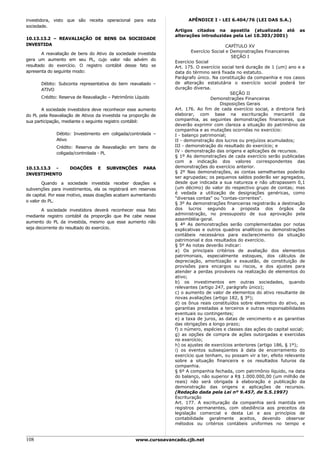 investidora, visto que são receita operacional para esta                APÊNDICE I - LEI 6.404/76 (LEI DAS S.A.)
sociedade.
                                                                  Artigos citados na apostila (atualizada até              as
                                                                  alterações introduzidas pela Lei 10.303/2001)
10.13.13.2 – REAVALIAÇÃO DE BENS DA SOCIEDADE
INVESTIDA                                                                                  CAPÍTULO XV
                                                                          Exercício Social e Demonstrações Financeiras
        A reavaliação de bens do Ativo da sociedade investida
                                                                                             SEÇÃO I
gera um aumento em seu PL, cujo valor não advém do
                                                                  Exercício Social
resultado do exercício. O registro contábil desse fato se         Art. 175. O exercício social terá duração de 1 (um) ano e a
apresenta do seguinte modo:                                       data do término será fixada no estatuto.
                                                                  Parágrafo único. Na constituição da companhia e nos casos
       Débito: Subconta representativa do bem reavaliado –        de alteração estatutária o exercício social poderá ter
       ATIVO                                                      duração diversa.
                                                                                             SEÇÃO II
       Crédito: Reserva de Reavaliação – Patrimônio Líquido                        Demonstrações Financeiras
                                                                                       Disposições Gerais
       A sociedade investidora deve reconhecer esse aumento       Art. 176. Ao fim de cada exercício social, a diretoria fará
do PL pela Reavaliação de Ativos da investida na proporção de     elaborar, com base na escrituração mercantil da
sua participação, mediante o seguinte registro contábil:          companhia, as seguintes demonstrações financeiras, que
                                                                  deverão exprimir com clareza a situação do patrimônio da
                                                                  companhia e as mutações ocorridas no exercício:
              Débito: Investimento em coligada/controlada –       I - balanço patrimonial;
              Ativo                                               II - demonstração dos lucros ou prejuízos acumulados;
              Crédito: Reserva de Reavaliação em bens de          III - demonstração do resultado do exercício; e
                                                                  IV - demonstração das origens e aplicações de recursos.
              coligada/controlada - PL
                                                                  § 1º As demonstrações de cada exercício serão publicadas
                                                                  com a indicação dos valores correspondentes das
10.13.13.3 -        DOAÇÕES       E   SUBVENÇÕES        PARA      demonstrações do exercício anterior.
                                                                  § 2º Nas demonstrações, as contas semelhantes poderão
INVESTIMENTO
                                                                  ser agrupadas; os pequenos saldos poderão ser agregados,
        Quando a sociedade investida receber doações e            desde que indicada a sua natureza e não ultrapassem 0,1
subvenções para investimentos, ela os registrará em reservas      (um décimo) do valor do respectivo grupo de contas; mas
                                                                  é vedada a utilização de designações genéricas, como
de capital. Por esse motivo, essas doações acabam aumentando
                                                                  "diversas contas" ou "contas-correntes".
o valor do PL.
                                                                  § 3º As demonstrações financeiras registrarão a destinação
       A sociedade investidora deverá reconhecer essa fato        dos lucros segundo a proposta dos órgãos da
                                                                  administração, no pressuposto de sua aprovação pela
mediante registro contábil da proporção que lhe cabe nesse
                                                                  assembléia-geral.
aumento do PL da investida, mesmo que esse aumento não
                                                                  § 4º As demonstrações serão complementadas por notas
seja decorrente do resultado do exercício.                        explicativas e outros quadros analíticos ou demonstrações
                                                                  contábeis necessários para esclarecimento da situação
                                                                  patrimonial e dos resultados do exercício.
                                                                  § 5º As notas deverão indicar:
                                                                  a) Os principais critérios de avaliação dos elementos
                                                                  patrimoniais, especialmente estoques, dos cálculos de
                                                                  depreciação, amortização e exaustão, de constituição de
                                                                  provisões para encargos ou riscos, e dos ajustes para
                                                                  atender a perdas prováveis na realização de elementos do
                                                                  ativo;
                                                                  b) os investimentos em outras sociedades, quando
                                                                  relevantes (artigo 247, parágrafo único);
                                                                  c) o aumento de valor de elementos do ativo resultante de
                                                                  novas avaliações (artigo 182, § 3º);
                                                                  d) os ônus reais constituídos sobre elementos do ativo, as
                                                                  garantias prestadas a terceiros e outras responsabilidades
                                                                  eventuais ou contingentes;
                                                                  e) a taxa de juros, as datas de vencimento e as garantias
                                                                  das obrigações a longo prazo;
                                                                  f) o número, espécies e classes das ações do capital social;
                                                                  g) as opções de compra de ações outorgadas e exercidas
                                                                  no exercício;
                                                                  h) os ajustes de exercícios anteriores (artigo 186, § 1º);
                                                                  i) os eventos subseqüentes à data de encerramento do
                                                                  exercício que tenham, ou possam vir a ter, efeito relevante
                                                                  sobre a situação financeira e os resultados futuros da
                                                                  companhia.
                                                                  § 6º A companhia fechada, com patrimônio líquido, na data
                                                                  do balanço, não superior a R$ 1.000.000,00 (um milhão de
                                                                  reais) não será obrigada à elaboração e publicação da
                                                                  demonstração das origens e aplicações de recursos.
                                                                  (Redação dada pela Lei nº 9.457, de 5.5.1997)
                                                                  Escrituração
                                                                  Art. 177. A escrituração da companhia será mantida em
                                                                  registros permanentes, com obediência aos preceitos da
                                                                  legislação comercial e desta Lei e aos princípios de
                                                                  contabilidade geralmente aceitos, devendo observar
                                                                  métodos ou critérios contábeis uniformes no tempo e


108                                                 www.cursoavancado.cjb.net
 