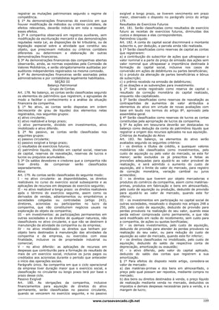 registrar as mutações patrimoniais segundo o regime de             exigível a longo prazo, se tiverem vencimento em prazo
competência.                                                       maior, observado o disposto no parágrafo único do artigo
§ 1º As demonstrações financeiras do exercício em que              179.
houver modificação de métodos ou critérios contábeis, de           Resultados de Exercícios Futuros
efeitos relevantes, deverão indicá-la em nota e ressaltar          Art. 181. Serão classificadas como resultados de exercício
esses efeitos.                                                     futuro as receitas de exercícios futuros, diminuídas dos
§ 2º A companhia observará em registros auxiliares, sem            custos e despesas a elas correspondentes.
modificação da escrituração mercantil e das demonstrações          Patrimônio Líquido
reguladas nesta Lei, as disposições da lei tributária, ou de       Art. 182. A conta do capital social discriminará o montante
legislação especial sobre a atividade que constitui seu            subscrito e, por dedução, a parcela ainda não realizada.
objeto, que prescrevam métodos ou critérios contábeis              § 1º Serão classificadas como reservas de capital as contas
diferentes ou determinem a elaboração de outras                    que registrarem:
demonstrações financeiras.                                         a) a contribuição do subscritor de ações que ultrapassar o
§ 3º As demonstrações financeiras das companhias abertas           valor nominal e a parte do preço de emissão das ações sem
observarão, ainda, as normas expedidas pela Comissão de            valor nominal que ultrapassar a importância destinada à
Valores Mobiliários, e serão obrigatoriamente auditadas por        formação do capital social, inclusive nos casos de
auditores independentes registrados na mesma comissão.             conversão em ações de debêntures ou partes beneficiárias;
§ 4º As demonstrações financeiras serão assinadas pelos            b) o produto da alienação de partes beneficiárias e bônus
administradores e por contabilistas legalmente habilitados.        de subscrição;
                           SEÇÃO III                               c) o prêmio recebido na emissão de debêntures;
                      Balanço Patrimonial                          d) as doações e as subvenções para investimento.
                       Grupo de Contas                             § 2° Será ainda registrado como reserva de capital o
Art. 178. No balanço, as contas serão classificadas segundo        resultado da correção monetária do capital realizado,
os elementos do patrimônio que registrem, e agrupadas de           enquanto não-capitalizado.
modo a facilitar o conhecimento e a análise da situação            § 3° Serão classificadas como reservas de reavaliação as
financeira da companhia.                                           contrapartidas de aumentos de valor atribuídos a
§ 1º No ativo, as contas serão dispostas em ordem                  elementos do ativo em virtude de novas avaliações com
decrescente de grau de liquidez dos elementos nelas                base em laudo nos termos do artigo 8º, aprovado pela
registrados, nos seguintes grupos:                                 assembléia-geral.
a) ativo circulante;                                               § 4º Serão classificados como reservas de lucros as contas
b) ativo realizável a longo prazo;                                 constituídas pela apropriação de lucros da companhia.
c) ativo permanente, dividido em investimentos, ativo              § 5º As ações em tesouraria deverão ser destacadas no
imobilizado e ativo diferido.                                      balanço como dedução da conta do patrimônio líquido que
§ 2º No passivo, as contas serão classificadas nos                 registrar a origem dos recursos aplicados na sua aquisição.
seguintes grupos:                                                  Critérios de Avaliação do Ativo
a) passivo circulante;                                             Art. 183. No balanço, os elementos do ativo serão
b) passivo exigível a longo prazo;                                 avaliados segundo os seguintes critérios:
c) resultados de exercícios futuros;                               I - os direitos e títulos de crédito, e quaisquer valores
d) patrimônio líquido, dividido em capital social, reservas        mobiliários não classificados como investimentos, pelo
de capital, reservas de reavaliação, reservas de lucros e          custo de aquisição ou pelo valor do mercado, se este for
lucros ou prejuízos acumulados.                                    menor; serão excluídos os já prescritos e feitas as
§ 3º Os saldos devedores e credores que a companhia não            provisões adequadas para ajustá-lo ao valor provável de
tiver    direito    de    compensar     serão     classificados    realização, e será admitido o aumento do custo de
separadamente.                                                     aquisição, até o limite do valor do mercado, para registro
Ativo                                                              de correção monetária, variação cambial ou juros
Art. 179. As contas serão classificadas do seguinte modo:          acrescidos;
I - no ativo circulante: as disponibilidades, os direitos          II - os direitos que tiverem por objeto mercadorias e
realizáveis no curso do exercício social subseqüente e as          produtos do comércio da companhia, assim como matérias-
aplicações de recursos em despesas do exercício seguinte;          primas, produtos em fabricação e bens em almoxarifado,
II - no ativo realizável a longo prazo: os direitos realizáveis    pelo custo de aquisição ou produção, deduzido de provisão
após o término do exercício seguinte, assim como os                para ajustá-lo ao valor de mercado, quando este for
derivados de vendas, adiantamentos ou empréstimos a                inferior;
sociedades coligadas ou controladas (artigo 243),                  III - os investimentos em participação no capital social de
diretores, acionistas ou participantes no lucro da                 outras sociedades, ressalvado o disposto nos artigos 248 a
companhia, que não constituírem negócios usuais na                 250, pelo custo de aquisição, deduzido de provisão para
exploração do objeto da companhia;                                 perdas prováveis na realização do seu valor, quando essa
III - em investimentos: as participações permanentes em            perda estiver comprovada como permanente, e que não
outras sociedades e os direitos de qualquer natureza, não          será modificado em razão do recebimento, sem custo para
classificáveis no ativo circulante, e que não se destinem à        a companhia, de ações ou quotas bonificadas;
manutenção da atividade da companhia ou da empresa;                IV - os demais investimentos, pelo custo de aquisição,
IV - no ativo imobilizado: os direitos que tenham por              deduzido de provisão para atender às perdas prováveis na
objeto bens destinados à manutenção das atividades da              realização do seu valor, ou para redução do custo de
companhia e da empresa, ou exercidos com essa                      aquisição ao valor de mercado, quando este for inferior;
finalidade, inclusive os de propriedade industrial ou              V - os direitos classificados no imobilizado, pelo custo de
comercial;                                                         aquisição, deduzido do saldo da respectiva conta de
V - no ativo diferido: as aplicações de recursos em                depreciação, amortização ou exaustão;
despesas que contribuirão para a formação do resultado de          VI - o ativo diferido, pelo valor do capital aplicado,
mais de um exercício social, inclusive os juros pagos ou           deduzido do saldo das contas que registrem a sua
creditados aos acionistas durante o período que anteceder          amortização.
o início das operações sociais.                                    § 1º Para efeitos do disposto neste artigo, considera-se
Parágrafo único. Na companhia em que o ciclo operacional           valor de mercado:
da empresa tiver duração maior que o exercício social, a           a) das matérias-primas e dos bens em almoxarifado, o
classificação no circulante ou longo prazo terá por base o         preço pelo qual possam ser repostos, mediante compra no
prazo desse ciclo.                                                 mercado;
Passivo Exigível                                                   b) dos bens ou direitos destinados à venda, o preço líquido
Art. 180. As obrigações da companhia, inclusive                    de realização mediante venda no mercado, deduzidos os
financiamentos para aquisição de direitos do ativo                 impostos e demais despesas necessárias para a venda, e a
permanente, serão classificadas no passivo circulante,             margem de lucro;
quando se vencerem no exercício seguinte, e no passivo

                                                     www.cursoavancado.cjb.net                                            109
 