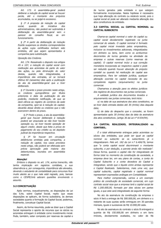 CONTABILIDADE GERAL PARA CONCURSOS                                                                                Prof. Eudimar

       Art. 173. A assembléia-geral poderá                               de lucros gerados pela entidade e que estejam
    deliberar a redução do capital social se houver                      formalmente incorporadas. Nesta hipótese é necessário
    perda, até o montante dos prejuízos                                  que haja alteração do contrato ou estatuto social, pois o
    acumulados, ou se julgá-lo excessivo.                                capital social só pode ser alterado mediante alteração dos
                                                                         atos constitutivos da entidade.
       § 1º A proposta de redução do capital
    social,   quando      de     iniciativa  dos                         3.3 CAPITAL SOCIAL ou CAPITAL NOMINAL ou
    administradores, não poderá ser submetida à                          CAPITAL SUBSCRITO
    deliberação da assembléia-geral sem o
    parecer    do   conselho   fiscal,    se em
                                                                             Chama-se capital nominal o valor do capital ou
    funcionamento.
                                                                         capital social devidamente registrado na junta
       § 2º A partir da deliberação de redução                           comercial do estado. O capital nominal é formado
    ficarão suspensos os direitos correspondentes
                                                                         pelo capital inicial investido pelos empresários,
    às ações cujos certificados tenham sido
                                                                         inclusive os investimentos adicionais, integralizados
    emitidos, até que sejam apresentados à
                                                                         em dinheiro ou bens, bem como os acréscimos
    companhia para substituição.
                                                                         decorrentes de lucros gerados na atividade da
    Oposição dos Credores
                                                                         empresa e outras reservas (como reservas de
       Art. 174. Ressalvado o disposto nos artigos                       capital). O capital nominal inclui a sua correção
    45 e 107, a redução do capital social com                            monetária incorporada ao respectivo capital e pode
    restituição aos acionistas de parte do valor                         ser reduzido quando houver absorção de prejuízo
    das ações, ou pela diminuição do valor
                                                                         contábil ou quando há restituição de capital aos
    destas, quando não integralizadas, à
                                                                         empresários. Para ter validade jurídica, qualquer
    importância das entradas, só se tornará
                                                                         alteração ocorrida no capital necessita de seu
    efetiva 60 (sessenta) dias após a publicação
    da ata da assembléia-geral que a tiver                               competente registro (arquivamento) na junta
    deliberado.                                                          comercial.
                                                                             Chamamos a atenção para os efeitos jurídicos
      § 1º Durante o prazo previsto neste artigo,
                                                                         dos registros de documentos nas juntas comerciais.
    os credores quirografários por títulos
    anteriores à data da publicação da ata                                   A validade jurídica dos documentos levados a
    poderão, mediante notificação, de que se                             arquivamento nas juntas comerciais, terá início:
    dará ciência ao registro do comércio da sede                             a) na data de sua assinatura dos atos constitutivo, se
    da companhia, opor-se à redução do capital;                          se tiver dado entrada destes até 30 (trinta) dias daquela
    decairão desse direito os credores que o não                         data;
    exercerem dentro do prazo.                                               b) da data do despacho que o conceder, se forem
          § 2º Findo o prazo, a ata da assembléia-                       apresentados após 30 (trinta) dias da data da assinatura
       geral que houver deliberado à redução                             dos atos constitutivos. (artigo 36 da Lei n° 8.934/94).
       poderá ser arquivada se não tiver havido
       oposição ou, se tiver havido oposição de                          3.4 CAPITAL       REALIZADO,      INTEGRALIZADO         ou
       algum credor, desde que feita a prova do                          CONTÁBIL.
       pagamento do seu crédito ou do depósito
       judicial da importância respectiva.                                   É o total efetivamente entregue pelos acionistas ou
                                                                         sócios das entidades, que pode ser igual ao capital
          § 3º Se houver em circulação
       debêntures emitidas pela companhia, a                             nominal ou subscrito se os subscritores já o
       redução do capital, nos casos previstos                           integralizaram. Pelo art. 182 da Lei n.º 6.404/76, temos
       neste artigo, não poderá ser efetivada sem                        que “a conta capital social discriminará o montante
       prévia aprovação pela maioria dos                                 subscrito, e por dedução, a parcela ainda não realizada”.
       debenturistas, reunidos em assembléia                             Dessa forma, quando o capital não for integralizado de
       especial.                                                         forma total no momento da constituição da sociedade, a
   Atenção!                                                              empresa deve ter, em seu plano de contas, a conta do
   Embora o disposto no art. 174, acima transcrito, não                  Capital Subscrito e a conta devedora do Capital a
tenha implicação em registros contábeis, a sua                           Integralizar, sendo que o líquido entre ambas representa
observância e, por conseguinte, importância são elevados,                o Capital Realizado. Salientamos, mais uma vez, que
devendo o estudante de contabilidade para concursos ficar                capital subscrito, capital registrado e capital nominal
muito atento ao o que nele está regrado, pois, bancas                    representam expressões análogas em Contabilidade.
como o CESPE/Unb adoram questões envolvendo o                                Para melhor compreensão, vamos a um exemplo
assunto.                                                                 prático de constituição de sociedade comercial, em cujo
                                                                         contrato social reza que a empresa terá o capital social de
3.2 CONCEITUAÇÃO
                                                                         R$ 1.200.000,00, formado por dois sócios em partes
    Após vermos, exaustivamente, as disposições da Lei                   iguais, e que este será integralizado da seguinte forma:
das S.As. sobre Capital Social, repito que essas
                                                                             No ato da assinatura da constituição da empresa o
disposições se aplicam, de forma subsidiária, às demais
                                                                         sócio A fará a entrega de R$ 300.000,00, em dinheiro e o
sociedades quanto a formação do Capital Social, podemos,
finalmente, conceituar Capital Social.                                   restante de suas quotas serão entregues em 30 parcelas
                                                                         mensais, iguais e sucessivas de R$ 10.000,00 cada.
    Assim, de forma resumida, pode-se dizer que o Capital
Social representa o aporte de recursos que os sócios ou                     No ato da assinatura do contrato o sócio B entregará a
acionistas entregam à entidade como investimento inicial.                quantia de R$ 150.000,00 em dinheiro e em bens
Pode, também, estar composto por reservas de capital e                   imóveis, devidamente avaliados, no valor de R$


                                                       Estudarei até passar!!!                                                   11
 