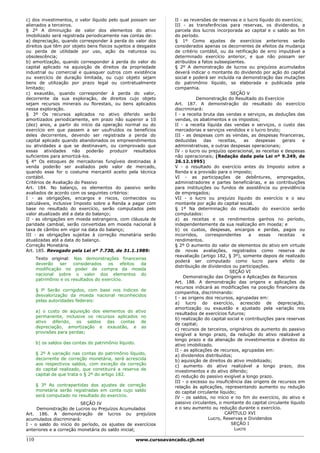 c) dos investimentos, o valor líquido pelo qual possam ser           II - as reversões de reservas e o lucro líquido do exercício;
alienados a terceiros.                                               III - as transferências para reservas, os dividendos, a
§ 2º A diminuição de valor dos elementos do ativo                    parcela dos lucros incorporada ao capital e o saldo ao fim
imobilizado será registrada periodicamente nas contas de:            do período.
a) depreciação, quando corresponder à perda do valor dos             § 1º Como ajustes de exercícios anteriores serão
direitos que têm por objeto bens físicos sujeitos a desgaste         considerados apenas os decorrentes de efeitos da mudança
ou perda de utilidade por uso, ação da natureza ou                   de critério contábil, ou da retificação de erro imputável a
obsolescência;                                                       determinado exercício anterior, e que não possam ser
b) amortização, quando corresponder à perda do valor do              atribuídos a fatos subseqüentes.
capital aplicado na aquisição de direitos da propriedade             § 2º A demonstração de lucros ou prejuízos acumulados
industrial ou comercial e quaisquer outros com existência            deverá indicar o montante do dividendo por ação do capital
ou exercício de duração limitada, ou cujo objeto sejam               social e poderá ser incluída na demonstração das mutações
bens de utilização por prazo legal ou contratualmente                do patrimônio líquido, se elaborada e publicada pela
limitado;                                                            companhia.
c) exaustão, quando corresponder à perda do valor,                                               SEÇÃO V
decorrente da sua exploração, de direitos cujo objeto                           Demonstração do Resultado do Exercício
sejam recursos minerais ou florestais, ou bens aplicados             Art. 187. A demonstração do resultado do exercício
nessa exploração.                                                    discriminará:
§ 3º Os recursos aplicados no ativo diferido serão                   I - a receita bruta das vendas e serviços, as deduções das
amortizados periodicamente, em prazo não superior a 10               vendas, os abatimentos e os impostos;
(dez) anos, a partir do início da operação normal ou do              II - a receita líquida das vendas e serviços, o custo das
exercício em que passem a ser usufruídos os benefícios               mercadorias e serviços vendidos e o lucro bruto;
deles decorrentes, devendo ser registrada a perda do                 III - as despesas com as vendas, as despesas financeiras,
capital aplicado quando abandonados os empreendimentos               deduzidas      das    receitas,   as   despesas    gerais    e
ou atividades a que se destinavam, ou comprovado que                 administrativas, e outras despesas operacionais;
essas atividades não poderão produzir resultados                     IV - o lucro ou prejuízo operacional, as receitas e despesas
suficientes para amortizá-los.                                       não operacionais; (Redação dada pela Lei nº 9.249, de
§ 4° Os estoques de mercadorias fungíveis destinadas à               26.12.1995)
venda poderão ser avaliados pelo valor de mercado,                   V - o resultado do exercício antes do Imposto sobre a
quando esse for o costume mercantil aceito pela técnica              Renda e a provisão para o imposto;
contábil.                                                            VI - as participações de debêntures, empregados,
Critérios de Avaliação do Passivo                                    administradores e partes beneficiárias, e as contribuições
Art. 184. No balanço, os elementos do passivo serão                  para instituições ou fundos de assistência ou previdência
avaliados de acordo com os seguintes critérios:                      de empregados;
I - as obrigações, encargos e riscos, conhecidos ou                  VII - o lucro ou prejuízo líquido do exercício e o seu
calculáveis, inclusive Imposto sobre a Renda a pagar com             montante por ação do capital social.
base no resultado do exercício, serão computados pelo                § 1º Na determinação do resultado do exercício serão
valor atualizado até a data do balanço;                              computados:
II - as obrigações em moeda estrangeira, com cláusula de             a) as receitas e os rendimentos ganhos no período,
paridade cambial, serão convertidas em moeda nacional à              independentemente da sua realização em moeda; e
taxa de câmbio em vigor na data do balanço;                          b) os custos, despesas, encargos e perdas, pagos ou
III - as obrigações sujeitas à correção monetária serão              incorridos,     correspondentes      a  essas    receitas    e
atualizadas até a data do balanço.                                   rendimentos.
Correção Monetária                                                   § 2º O aumento do valor de elementos do ativo em virtude
Art. 185. Revogado pela Lei nº 7.730, de 31.1.1989:                  de novas avaliações, registrados como reserva de
                                                                     reavaliação (artigo 182, § 3º), somente depois de realizado
      Texto original: Nas demonstrações financeiras
                                                                     poderá ser computado como lucro para efeito de
      deverão    ser   considerados    os    efeitos da
                                                                     distribuição de dividendos ou participações.
      modificação no poder de compra da moeda
                                                                                                SEÇÃO VI
      nacional sobre o valor dos elementos do
                                                                          Demonstração das Origens e Aplicações de Recursos
      patrimônio e os resultados do exercício.
                                                                     Art. 188. A demonstração das origens e aplicações de
                                                                     recursos indicará as modificações na posição financeira da
      § lº Serão corrigidos, com base nos índices de
                                                                     companhia, discriminando:
      desvalorização da moeda nacional reconhecidos
                                                                     I - as origens dos recursos, agrupadas em:
      pelas autoridades federais:
                                                                     a) lucro do exercício, acrescido de depreciação,
                                                                     amortização ou exaustão e ajustado pela variação nos
      a) o custo de aquisição dos elementos do ativo
                                                                     resultados de exercícios futuros;
      permanente, inclusive os recursos aplicados no
                                                                     b) realização do capital social e contribuições para reservas
      ativo diferido, os saldos das contas de
                                                                     de capital;
      depreciação, amortização e exaustão, e as
                                                                     c) recursos de terceiros, originários do aumento do passivo
      provisões para perdas;
                                                                     exigível a longo prazo, da redução do ativo realizável a
                                                                     longo prazo e da alienação de investimentos e direitos do
      b) os saldos das contas do patrimônio líquido.                 ativo imobilizado.
                                                                     II - as aplicações de recursos, agrupadas em:
      § 2º A variação nas contas do patrimônio líquido,              a) dividendos distribuídos;
      decorrente de correção monetária, será acrescida               b) aquisição de direitos do ativo imobilizado;
      aos respectivos saldos, com exceção da correção                c) aumento do ativo realizável a longo prazo, dos
      do capital realizado, que constituirá a reserva de             investimentos e do ativo diferido;
      capital de que trata o § 2º do artigo 182.                     d) redução do passivo exigível a longo prazo.
                                                                     III - o excesso ou insuficiência das origens de recursos em
      § 3º As contrapartidas dos ajustes de correção                 relação às aplicações, representando aumento ou redução
      monetária serão registradas em conta cujo saldo                do capital circulante líquido;
      será computado no resultado do exercício.                      IV - os saldos, no início e no fim do exercício, do ativo e
                         SEÇÃO IV                                    passivo circulantes, o montante do capital circulante líquido
     Demonstração de Lucros ou Prejuízos Acumulados                  e o seu aumento ou redução durante o exercício.
Art. 186. A demonstração de lucros ou prejuízos                                               CAPÍTULO XVI
acumulados discriminará:                                                              Lucro, Reservas e Dividendos
I - o saldo do início do período, os ajustes de exercícios                                       SEÇÃO I
anteriores e a correção monetária do saldo inicial;                                                Lucro

110                                                    www.cursoavancado.cjb.net
 