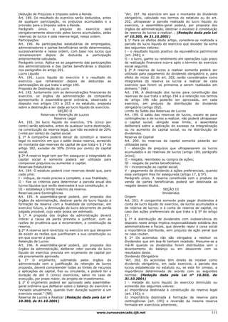 Dedução de Prejuízos e Imposto sobre a Renda                    "Art. 197. No exercício em que o montante do dividendo
Art. 189. Do resultado do exercício serão deduzidos, antes      obrigatório, calculado nos termos do estatuto ou do art.
de qualquer participação, os prejuízos acumulados e a           202, ultrapassar a parcela realizada do lucro líquido do
provisão para o Imposto sobre a Renda.                          exercício, a assembléia-geral poderá, por proposta dos
Parágrafo     único.    o   prejuízo   do   exercício   será    órgãos de administração, destinar o excesso à constituição
obrigatoriamente absorvido pelos lucros acumulados, pelas       de reserva de lucros a realizar. ; (Redação dada pela Lei
reservas de lucros e pela reserva legal, nessa ordem.           nº 10.303, de 31.10.2001)
Participações                                                   § 1o Para os efeitos deste artigo, considera-se realizada a
Art. 190. As participações estatutárias de empregados,          parcela do lucro líquido do exercício que exceder da soma
administradores e partes beneficiárias serão determinadas,      dos seguintes valores:
sucessivamente e nessa ordem, com base nos lucros que           I - o resultado líquido positivo da equivalência patrimonial
remanescerem depois de deduzida a participação                  (art. 248); e
anteriormente calculada.                                        II - o lucro, ganho ou rendimento em operações cujo prazo
Parágrafo único. Aplica-se ao pagamento das participações       de realização financeira ocorra após o término do exercício
dos administradores e das partes beneficiárias o disposto       social seguinte.
nos parágrafos do artigo 201.                                   § 2o A reserva de lucros a realizar somente poderá ser
Lucro Líquido                                                   utilizada para pagamento do dividendo obrigatório e, para
Art. 191. Lucro líquido do exercício é o resultado do           efeito do inciso III do art. 202, serão considerados como
exercício que remanescer depois de deduzidas as                 integrantes da reserva os lucros a realizar de cada
participações de que trata o artigo 190.                        exercício que forem os primeiros a serem realizados em
Proposta de Destinação do Lucro                                 dinheiro." (NR)
Art. 192. Juntamente com as demonstrações financeiras do        Art. 198. A destinação dos lucros para constituição das
exercício, os órgãos da administração da companhia              reservas de que trata o artigo 194 e a retenção nos termos
apresentarão à assembléia-geral ordinária, observado o          do artigo 196 não poderão ser aprovadas, em cada
disposto nos artigos 193 a 203 e no estatuto, proposta          exercício, em prejuízo da distribuição do dividendo
sobre a destinação a ser dada ao lucro líquido do exercício.    obrigatório (artigo 202).
                           SEÇÃO II                             Limite do Saldo das Reservas de Lucros
               Reservas e Retenção de Lucros                    Art. 199. O saldo das reservas de lucros, exceto as para
                         Reserva Legal                          contingências e de lucros a realizar, não poderá ultrapassar
Art. 193. Do lucro líquido do exercício, 5% (cinco por          o capital social; atingido esse limite, a assembléia
cento) serão aplicados, antes de qualquer outra destinação,     deliberará sobre a aplicação do excesso na integralização
na constituição da reserva legal, que não excederá de 20%       ou no aumento do capital social, ou na distribuição de
(vinte por cento) do capital social.                            dividendos.
§ 1º A companhia poderá deixar de constituir a reserva          Reserva de Capital
legal no exercício em que o saldo dessa reserva, acrescido      Art. 200. As reservas de capital somente poderão ser
do montante das reservas de capital de que trata o § 1º do      utilizadas para:
artigo 182, exceder de 30% (trinta por cento) do capital        I - absorção de prejuízos que ultrapassarem os lucros
social.                                                         acumulados e as reservas de lucros (artigo 189, parágrafo
§ 2º A reserva legal tem por fim assegurar a integridade do     único);
capital social e somente poderá ser utilizada para              II - resgate, reembolso ou compra de ações;
compensar prejuízos ou aumentar o capital.                      III - resgate de partes beneficiárias;
Reservas Estatutárias                                           IV - incorporação ao capital social;
Art. 194. O estatuto poderá criar reservas desde que, para      V - pagamento de dividendo a ações preferenciais, quando
cada uma:                                                       essa vantagem lhes for assegurada (artigo 17, § 5º).
I - indique, de modo preciso e completo, a sua finalidade;      Parágrafo único. A reserva constituída com o produto da
II - fixe os critérios para determinar a parcela anual dos      venda de partes beneficiárias poderá ser destinada ao
lucros líquidos que serão destinados à sua constituição; e      resgate desses títulos.
III - estabeleça o limite máximo da reserva.                                              SEÇÃO III
Reservas para Contingências                                                               Dividendos
Art. 195. A assembléia-geral poderá, por proposta dos           Origem
órgãos da administração, destinar parte do lucro líquido à      Art. 201. A companhia somente pode pagar dividendos à
formação de reserva com a finalidade de compensar, em           conta de lucro líquido do exercício, de lucros acumulados e
exercício futuro, a diminuição do lucro decorrente de perda     de reserva de lucros; e à conta de reserva de capital, no
julgada provável, cujo valor possa ser estimado.                caso das ações preferenciais de que trata o § 5º do artigo
§ 1º A proposta dos órgãos da administração deverá              17.
indicar a causa da perda prevista e justificar, com as          § 1º A distribuição de dividendos com inobservância do
razões de prudência que a recomendem, a constituição da         disposto neste artigo implica responsabilidade solidária dos
reserva.                                                        administradores e fiscais, que deverão repor à caixa social
§ 2º A reserva será revertida no exercício em que deixarem      a importância distribuída, sem prejuízo da ação penal que
de existir as razões que justificaram a sua constituição ou     no caso couber.
em que ocorrer a perda.                                         § 2º Os acionistas não são obrigados a restituir os
Retenção de Lucros                                              dividendos que em boa-fé tenham recebido. Presume-se a
Art. 196. A assembléia-geral poderá, por proposta dos           má-fé quando os dividendos forem distribuídos sem o
órgãos da administração, deliberar reter parcela do lucro       levantamento do balanço ou em desacordo com os
líquido do exercício prevista em orçamento de capital por       resultados deste.
ela previamente aprovado.                                       Dividendo Obrigatório
§ 1º O orçamento, submetido pelos órgãos da                     "Art. 202. Os acionistas têm direito de receber como
administração com a justificação da retenção de lucros          dividendo obrigatório, em cada exercício, a parcela dos
proposta, deverá compreender todas as fontes de recursos        lucros estabelecida no estatuto ou, se este for omisso, a
e aplicações de capital, fixo ou circulante, e poderá ter a     importância determinada de acordo com as seguintes
duração de até 5 (cinco) exercícios, salvo no caso de           normas: (Redação dada pela Lei nº 10.303, de
execução, por prazo maior, de projeto de investimento.          31.10.2001)
§ 2o O orçamento poderá ser aprovado pela assembléia-           I - metade do lucro líquido do exercício diminuído ou
geral ordinária que deliberar sobre o balanço do exercício e    acrescido dos seguintes valores:
revisado anualmente, quando tiver duração superior a um         a) importância destinada à constituição da reserva legal
exercício social." (NR)                                         (art. 193); e
Reserva de Lucros a Realizar (Redação dada pela Lei nº          b) importância destinada à formação da reserva para
10.303, de 31.10.2001)                                          contingências (art. 195) e reversão da mesma reserva
                                                                formada em exercícios anteriores;

                                                  www.cursoavancado.cjb.net                                             111
 