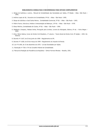 BIBLIOGRAFIA CONSULTADA E RECOMENDADA PARA ESTUDO COMPLEMENTAR

1. Sérgio de Iudícibus e outros , Manual de Contabilidade das Sociedades por Ações, 4ª Edição – Atlas –São Paulo –
     1995.

2. Antônio Lopes de Sá, Dicionário de Contabilidade, 9ª Ed. – Atlas – São Paulo –1995.

3. Sérgio de Iudícibus e José Carlos Marion, Contabilidade Comercial, 3ª Ed. – Atlas – São Paulo – 1993.

4. Hilário Franco, Estrutura, Análise e Interpretação de Balanços, 13ª Ed. – Atlas – São Paulo – 1978.

5. Eliseu Martins, Contabilidade de Custos, 4ª Ed. – Atlas – São Paulo – 1994.

6. Adalberto J.Kaspary, Habeas Verba, Português para Juristas, Livraria do Advogado, Editora, 6ª ed. – Porto Alegre –
     2000.

7. Diniz, Maria Helena, Curso de Direito Civil Brasileiro, 1º volume – Teoria Geral do Direito Civil, 9ª edição – 1993. Ed.
     Saraiva.

8. Decreto nº 2.637, de 25 de junho de 1998 – Regulamento do IPI.

9. Decreto nº 3.000, de 26 de março de 1999 – Regulamento do Imposto de Renda.

10. Lei nº 6.404, de 15 de dezembro de 1976 – Lei das Sociedades por Ações.

11. Resolução nº 750 e 774 do Conselho Federal de Contabilidade.

12. Manual de Redação da Presidência da República – Gilmar Ferreira Mendes – Brasília, 1991.




                                            www.cursoavancado.cjb.net                                                  113
 