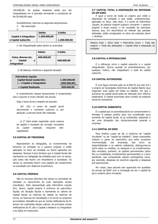 CONTABILIDADE GERAL PARA CONCURSOS                                                                                     Prof. Eudimar

   150.000,00. As quotas restantes serão por ele                                 3.7 CAPITAL TOTAL A DISPOSIÇÃO DA ENTIDADE
   integralizadas em 6 parcelas semestrais e sucessivas de                       OU EM GIRO
   R$ 50.000,00 cada.                                                                É igual a soma de todas as origens que estão a
                                                                                 disposição da entidade e que estão, evidentemente,
                                                                                 aplicadas no Ativo. Vale dizer, é a soma do Patrimônio
        Contabilmente, teremos os seguintes lançamentos:
                                                                                 Líquido, do passivo exigível (passivo circulante + passivo
        1. Na subscrição:
                                                                                 exigível a longo prazo), e do resultado de exercícios
        2.
                                                                                 futuros, que, em decorrência do método das partidas
                              Débito                 Crédito                     dobradas, estão consignados no ativo da empresa (bens
 Capital a Integralizar       1.200.000,00                                       + direitos).
a Capital subscrito                                  1.200.000,00
                                                                                Passivo total = Ativo total = Patrimônio bruto = Total das
        2. Na integralização pelos sócios ou acionistas:                        origens = Total das Aplicações = Capital total a disposição da
                                                                                entidade
                             Débito               Crédito

  Caixa, Bancos etc.         600.000,00
                                                                                 3.8 CAPITAL A INTEGRALIZAR
a       Capital      a                            600.000,00
Integralizar                                                                         É a diferença entre o capital subscrito e o capital
                                                                                 integralizado. Ocorre quando os acionistas/sócios, por
        3. No Balanço, teríamos a seguinte situação:                             qualquer motivo, não integralizam o total do capital
                                                                                 subscrito.
     Patrimônio Líquido
      Capital Social (subscrito)                      1.200.000,00               3.9 CAPITAL AUTORIZADO
      ( - ) Capital a Integralizar                    (600.000,00)
                                                                                     É uma figura prevista pela Lei 6.404/76 (Lei das S.A.)
         = Capital Realizado                            600.000,00               e próprio de Sociedades Anônimas de Capital Aberto (que
                                                                                 negociam suas ações em bolsa ou balcão), em que o
       O entendimento desses lançamentos é fundamental,                          aumento do capital social pode ser efetuado sem reforma
   pois o assunto é muito cobrado nas provas.                                    estatutária. O capital autorizado deve constar do estatuto
                                                                                 social da companhia.
        Veja o texto da lei a respeito do assunto:

            Art. 182. A conta do capital social                                  3.10 CAPITAL SUBSCRITO
        discriminará o montante subscrito e, por
                                                                                     É o capital que os acionistas/sócios se comprometem a
        dedução, a parcela ainda não realizada.
                                                                                 entregar à pessoa jurídica para sua constituição e/ou
                   ...                                                           aumento do capital social, se já constituída, passando a
            § 2° Será ainda registrado como reserva                              ser uma obrigação dos sócios/acionistas perante a
                                                                                 empresa.
        de capital o resultado da correção monetária
        do    capital   realizado,  enquanto   não-
                                                                                 3.11 CAPITAL DE GIRO
        capitalizado.
                                                                                     Para Antônio Lopes de Sá, é sinônimo de “capital
   3.5 CAPITAL DE TERCEIROS                                                      circulante” ou de “capital de trabalho”. Essas expressões
                                                                                 indicam a parte do patrimônio que sofre constante
                                                                                 movimentação       nas    empresas,     tais   como     as
       Representam as obrigações, os investimentos de
                                                                                 disponibilidades e os valores realizáveis, distinguindo-se
   terceiros na entidade ou o passivo exigível, e estão
                                                                                 entre estes os créditos, os estoques e os investimentos.
   aplicados no Ativo da entidade ou foram aplicados em
                                                                                 São excluídos, portanto, os capitais permanentes (ativo
   despesas. Sempre é bom lembrar que o Capital Social não                       fixo ou imobilizado, investimentos permanentes) e o ativo
   representa um obrigação da entidade para com os sócios,                       pendente, que compreende valores contingentes como,
   pois estes não fazem um empréstimo à sociedade. Os                            por exemplo, despesas do exercício seguinte e despesas
   sócios ou acionistas fazem uma espécie de investimento                        pré-operacionais.
   na sociedade com objetivos econômicos.
                                                                                     Por vezes, esse assunto tem aparecido em questões
                                                                                 de provas da ESAF com a conotação de ser o capital de
   3.6 CAPITAL PRÓPRIO                                                           giro o próprio ativo circulante.

        São os recursos advindos dos sócios ou acionistas da
   entidade ou decorrentes de suas operações sociais
   (resultado). Está representado pelo Patrimônio Líquido
   (PL). Assim, capital próprio é sinônimo de patrimônio
   liquido, de situação líquida e representa os valores do
   Capital Social, as reservas de capital, as reservas de
   lucros, as reservas de reavaliação e os lucros ou prejuízos
   acumulados. Ressalte-se que as contas retificadoras do PL
   devem ser subtraídas desses valores. As principais contas
   retificadoras do PL são o Capital a Realizar ou Integralizar
   e as ações em tesouraria.


   12                                                          Estudarei até passar!!!
 