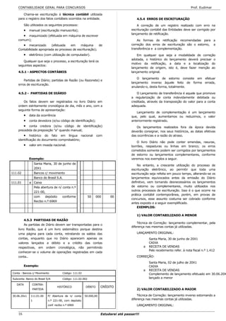 CONTABILIDADE GERAL PARA CONCURSOS                                                                                          Prof. Eudimar

       Chama-se escrituração à técnica contábil utilizada
    para o registro dos fatos contábeis ocorridos na entidade.                           4.5.4 ERROS DE ESCRITURAÇÃO

          São utilizados os seguintes processos:                                          A correção de um registro realizado com erro na
          •   manual (escrituração manuscrita);                                       escrituração contábil das Entidades deve ser corrigido por
                                                                                      lançamento de retificação.
          •
         maquinizado (efetuada em máquina de escrever
    comum);                                                                               As formas de retificação recomendadas para a
          •mecanizado      (efetuada   em     máquina      de                         correção dos erros de escrituração são o estorno, a
    Contabilidade apropriada ao processo de escrituração);                            transferência e a complementação.

          •   eletrônico (com utilização de computador).                                  Em qualquer que seja a modalidade de correção
                                                                                      adotada, o histórico do lançamento deverá precisar o
       Qualquer que seja o processo, a escrituração terá os
                                                                                      motivo da retificação, a data e a localização do
    seguintes aspectos:
                                                                                      lançamento de origem, isto é, deve fazer menção ao
    4.5.1 - ASPECTOS CONTÁBEIS                                                        lançamento original.

                                                                                          O lançamento de estorno consiste em efetuar
        Partidas de Diário; partidas de Razão (ou Razonete) e
                                                                                      lançamento inverso àquele feito de forma errada,
    erros de escrituração.
                                                                                      anulando-o, desta forma, totalmente.

    4.5.2 - PARTIDAS DE DIÁRIO                                                            O Lançamento de transferência é aquele que promove
                                                                                      a regularização de conta indevidamente debitada ou
       Os fatos devem ser registrados no livro Diário em                              creditada, através da transposição do valor para a conta
    ordem estritamente cronológica de dia, mês e ano, com a                           adequada.
    seguinte forma de apresentação:
                                                                                         Lançamento de complementação é um lançamento
          •   data da ocorrência                                                      que, pelo qual, aumentamos ou reduzimos, o valor
          •   conta devedora (e/ou código de identificação);                          anteriormente registrado.
          •conta credora (e/ou código de identificação)                                  Os lançamentos realizados fora da época devida
    precedida da preposição "a" quando manual;                                        deverão consignar, nos seus históricos, as datas efetivas
        • histórico do fato em língua nacional                   com                  das ocorrências e a razão do atraso.
    identificação do documento comprobatório;
                                                                                          O livro Diário não pode conter emendas, rasuras,
          •   valor em moeda nacional.                                                borrões, raspaduras ou linhas em branco; os erros
                                                                                      cometidos somente podem ser corrigidos por lançamentos
                                                                                      de estorno ou lançamentos complementares, conforme
              Exemplo:                                                                veremos nos exemplos a seguir.
                   Santa Maria, 30 de junho de
                                                                                          No entanto, a crescente utilização do processo de
                   20X1                                                               escrituração eletrônico, ao permitir que toda uma
111.02             Bancos c/ movimento                                                escrituração seja refeita em pouco tempo, alterando-se os
                   Banco do Brasil S.A.                                               lançamentos equivocados antes da emissão do Diário
111.01        a Caixa                                                                 definitivo, vem tornando desnecessários os lançamentos
                   Pela abertura de n/ conta n.º                                      de estorno ou complementares, muito utilizados nos
                   221-00,                                                            outros processos de escrituração. Isso é o que ocorre na
                                                                                      prática contábil contemporânea, porém, em provas de
                   com     depósito    conforme             50   000     00
                                                                                      concursos, esse assunto costuma ser cobrado conforme
                   Recibo n.º 6969
                                                                                      antes exposto e a seguir exemplificado.
                                                                                          EXEMPLOS:

                                                                                         1) VALOR CONTABILIZADO A MENOR
         4.5.3 PARTIDAS DE RAZÃO
                                                                                          Técnica de Correção: lançamento complementar, pela
         As partidas de Diário devem ser transportadas para o
                                                                                      diferença nas mesmas contas já utilizadas.
    livro Razão, que é um livro sistemático porque destina
    uma página para cada conta, retratando os saldos das                                 LANÇAMENTO ORIGINAL:
    contas, enquanto que no Diário aparecem apenas os                                             Santa Maria, 30 de junho de 20X1
    valores lançados a débito e a crédito das contas                                              CAIXA
    respectivas, em ordem cronológica, não permitindo                                         a   RECEITA DE VENDAS
                                                                                                  Pelo recebimento refer. à nota fiscal n.º 1.412
    conhecer-se o volume de operações registradas em cada
    conta..                                                                              CORREÇÃO:

                                                                                                  Santa Maria, 02 de julho de 20X1
          Exemplo:                                                                                CAIXA
                                                                                              a   RECEITA DE VENDAS
Conta : Bancos c/ Movimento            Código: 111.02                                             Complemento de lançamento efetuado em 30.06.20X
Subconta: Banco do Brasil S/A          Código: 111.02.002                                         lançado a menor

   DATA         CONTRA-
                                   HISTÓRICO            DÉBITO      CRÉDITO
                PARTIDA                                                                  2) VALOR CONTABILIZADO A MAIOR

30.06.20x1     111.01.00    P/ Abertura de n/ conta     50.000,00                         Técnica de Correção: lançamento inverso estornando a
               1            n.º 221-00, com depósito                                  diferença nas mesmas contas já utilizadas.
                            conf. recibo n.º 6969                                        LANÇAMENTO ORIGINAL:

    16                                                              Estudarei até passar!!!
 