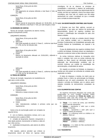 CONTABILIDADE GERAL PARA CONCURSOS                                                                                    Prof. Eudimar

         Santa Maria, 30 de junho de 20X1                                cronológica, há de se observar os princípios de
         COMPRAS                                                         contabilidade e sobremodo o objetivo da evidenciação.
      a CAIXA
                                                                         Dessa forma, quando se constata que determinado fato foi
         Pelo pagamento de compras referente a nota fiscal n.º 202, da
         Cia, FMW                                                        omitido, ele deve ser registrado, mesmo fora dessa ordem
                                                                         cronológica, pois mais vale um registro que não esteja
   CORREÇÃO:
                                                                         estritamente em ordem cronológica do que a omissão
         Santa Maria, 02 de julho de 20X1                                pura e simples de determinado fato.
         CAIXA
      a COMPRAS
         Estorno parcial do lançamento efetuado em 30.06.20X1, da Cia 4.5.5 DA ESCRITURAÇÃO CONTÁBIL DAS FILIAIS
         FMW, referente a nota fiscal n.º 202, por valor lançado a maior
                                                                                A Empresa que tiver filial, agência, sucursal ou
   3) INVERSÃO DE CONTAS
                                                                             assemelhada, e que optar por sistema de escrituração
   Técnica de Correção: lançamento de estorno inverso,                       descentralizado, deverá ter registros contábeis que
seguido do lançamento correto.
                                                                             permitam a identificação das transações de cada uma
   LANÇAMENTO ORIGINAL:                                                      dessas unidades.

         Santa Maria, 30 de junho de 20X1                                      A escrituração de todas as unidades deverá integrar
         CAIXA                                                             um único sistema contábil, com a observância dos
      a VEÍCULOS                                                           Princípios Fundamentais da Contabilidade aprovados pelo
         Pela nossa aquisição do veículo X, Chassi Z, conforme nota fiscal
                                                                           Conselho Federal de Contabilidade, em especial o da
         n° 5.782, da Cia. de Veículos Ltda.
                                                                           Entidade.
   CORREÇÃO:
                                                                               O grau de detalhamento dos registros contábeis ficará
         Santa Maria, 02 de julho de 20X1
                                                                           a critério da Entidade. Entretanto devem ser detalhados o
         VEÍCULOS
      a CAIXA                                                              suficiente a evidenciar todos os fatos relevantes ocorridos.
            Estorno do lançamento efetuado em 30.06.20X1, referente a
                                                                                 As contas recíprocas relativas às transações entre
            aquisição de veículo
                                                                             matriz e unidades, bem como as contas recíprocas das
                                                                             unidades ou filiais, devem ser eliminadas quando da
                                                                             elaboração das demonstrações contábeis, pois do
                                                                             contrário teríamos, por ocasião da consolidação das
                                                                             demonstrações, a duplicidade de valores.
            VEÍCULOS
                                                                                  Em respeito ao princípio da Entidade, as despesas e
        a   CAIXA
            Pela nossa aquisição do veículo X, Chassi Z, conforme nota fiscal receitas que não possam ser atribuídas às unidades serão
            n° 5.782, da Cia. de Veículos Ltda.                               registradas na matriz.
    4) TROCA DE CONTAS
                                                                                  O rateio de despesas e receitas, da matriz para as
    Técnica de Correção: lançamento de transferência do                       unidades ficará a critério da administração da Entidade.
valor para a conta correta.                                                   Ressalte-se que, em assim procedendo, não se estará
                                                                              violando o princípio da Entidade, pois os valores assim
    LANÇAMENTO ORIGINAL:
                                                                              rateados constarão do demonstrativo consolidado da
            Santa Maria, 30 de junho de 20X1                                  matriz.
            COMPRAS
         a FORNECEDORES                                                       4.5.6 ELEMENTOS DAS CONTAS
            Referente a nossas compras à vista                                    Os registros individuais efetuados nas contas são
                                                                             evidenciados    no Livro Contábil chamado LIVRO
   CORREÇÃO:
                                                                             RAZÃO. Este    é composto por fichas do razão, que
            Santa Maria, 02 de julho de 20X1                                 representam    cada uma das contas. Os elementos
                                                                             fundamentais   destas fichas são os seguintes:
            FORNECEDORES
        a   CAIXA                                                               a)   Título – é o nome da conta, que identifica
            Valor indevidamente creditado à primeira conta que ora                   aquilo que ela representa;
            regularizamos                                                       b)   Débito – representa o valor que a conta
                                                                                     “deve” à empresa;
   Outros erros de escrituração podem ser corrigidos da                         c)   Crédito – representa o valor pelo qual a
seguinte forma:                                                                      conta é credora da empresa;
                                                                                d)   Saldo – é a diferença entre os créditos e os
   •    erro no histórico, descoberto a tempo, com o uso                             débitos. Pode ser:
de ressalvas como a palavra DIGO;
                                                                                     . CREDOR (créditos > débitos);
    • omissão de lançamento, fazendo o lançamento o
                                                                                     . DEVEDOR (débitos > créditos);
mais rápido possível, mencionando no histórico a data em                             . NULO    (créditos = débitos).
que o fato ocorreu;
    • duplicidade de lançamento, pelo estorno do último                         e)   Histórico – é o relato do fato acontecido em
lançamento.                                                                          relação ao patrimônio.

                                                                             4.5.7 RAZONETES
    Pelo exposto, pode-se perceber que embora os
lançamentos devam ser feitos em rigorosa ordem


                                                       Estudarei até passar!!!                                                      17
 