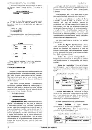 CONTABILIDADE GERAL PARA CONCURSOS                                                                                   Prof. Eudimar

   É a maneira simplificada de representar as fichas                           Assim, por esta teoria as contas representavam as
do RAZÃO. Possui a forma da letra “T”, como a                              pessoas que eram responsáveis por determinados bens e/
seguir:
                                                                           ou direitos, ou as que detinham o direto a crédito perante
              TÍTULO DA CONTA                                              a entidade.
           Débitos    Créditos
                                                                               Compreendeu por quê a conta caixa, que é um bem
                                                                           da entidade, é debitada quando aumenta o seu valor?!!!

                                                                               O recurso acima utilizado para explicar, de forma
   Exemplo: A Conta Caixa possuía um saldo inicial                         rudimentar, a questão do débito e do crédito não deve ser
de $ 1.000 no início do mês de março de 2000.                              alastrado, pois, hoje, na concepção científica de
Durante o mês foram contabilizadas as seguintes                            Contabilidade essa colocação colhe repúdio da maioria dos
operações:
                                                                           doutrinadores, e, por quê não, do Conselho Federal de
     1) débito de $ 100;                                                   Contabilidade. Mas, que ele é útil na tentativa de explicar
     2) crédito de $ 200;                                                  o porquê do débito e do crédito, disso ninguém duvida,
     3) crédito de $ 300.                                                  principalmente, quando o objetivo do estudo              da
                                                                           Contabilidade é concurso público, quando se precisa
   A representação destas operações no razonete fica
assim:                                                                     aprender de forma rápida e objetiva, mesmo que seja de
                                                                           forma simples, tal qual a apresentamos.

                                                                              Essa teoria classificava as contas em três grandes
                                                                           grupos, a saber:
                    CAIXA
           SI                                                                  • Contas dos Agentes Consignatários — Essas
           1.000            200       2)                                   contas representavam os bens da empresa. Existiam
           1)100            300       3)                                   pessoas que recebiam em consignação os bens da
                                                                           entidade, sobre os quais eram os responsáveis, portanto
                                                                           eram os devedores (note que as contas representativas de
           1.100            500                                            bens são de natureza devedora).

              600                                                              • Contas dos Agentes correspondentes –
                                                                           Representavam os direitos e as obrigações da entidade
                                                                           com terceiras pessoas, os correspondentes que eram os
    Como podemos observar a Conta Caixa ficou com
saldo devedor de $ 600 após as operações                                   credores.
realizadas.
                                                                               • Contas dos Proprietários — Eram as contas do
4.6 TEORIA DAS CONTAS                                                      Patrimônio Líquido e suas variações, inclusive as receitas e
                                                                           as despesas, por interferirem diretamente no patrimônio
                                                                           líquido.
    O homem é um ser insaciável e está sempre em busca
de melhores condições, juntamente com essas condições                         A classificação das contas fica assim:
vêm novos conceitos, mais adaptados a nova realidade.
Não estamos afirmando que os novos conceitos sejam                                       Agentes                Bens
melhores que os anteriores, mas devemos admitir que o                                    Consignatários
objetivo seja esse.                                                         CONTAS       Agentes                Direitos e
                                                                                         Correspondentes        Obrigações com
                                                                               DOS
   Assim como a sociedade, também a Contabilidade se                                                            Terceiros
encontra em constante processo de transformação, e,                                      Proprietários          PL, inclusive
nesse particular, surgiram ao longo do tempo diversas                                                           Receitas e
escolas e teorias sobre contas, dentre as quais três são as                                                     Despesas
que merecem o nosso destaque. São elas:                                        - TEORIA MATERIALISTA - Conforme o próprio
     •   Teoria Personalista                                               nome nos diz, essas contas representavam uma relação
                                                                           com a materialidade, ou seja, estas contas só deviam
     •   Teoria Materialista                                               existir enquanto existissem também os elementos
     •   Teoria Patrimonialista                                            materiais por ela representados na entidade.

    - TEORIA PERSONALISTA - Esta teoria atribuía às                           As contas, por essa teoria, eram classificadas em:
pessoas a responsabilidade para cada conta, de forma que
                                                                               • Contas       Integrais       —      Eram      aquelas
o responsável pelo caixa, devia à empresa o equivalente
                                                                           representativas de bens, direitos e obrigações.
ao valor registrado nessa conta. Os terceiros de quem a
empresa tinha valores a receber eram os devedores e, por                       • Contas Diferenciais — Eram as representativas
fim, os terceiros a quem a entidade devia, eram os seus                    de receitas, despesas e Patrimônio Líquido.
credores. Desta forma, as contas representativas de bens
                                                                                   A classificação das contas fica assim:
e direitos eram debitadas, pois as pessoas responsáveis
pelos bens e direitos da entidade deviam a esta. As contas                 C Contas              Bens, Direitos e Obrigações com
representativas de obrigações da entidade, representavam                     Integrais           Terceiros
créditos dos terceiros para com esta, por isso eram                          Contas              PL, inclusive Receitas e Despesas
creditadas.                                                                  Diferenciais



18                                                       Estudarei até passar!!!
 