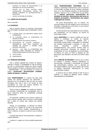 CONTABILIDADE GERAL PARA CONCURSOS                                                                                   Prof. Eudimar

    -    conhecer as fontes de financiamento e as                           1.6.2. DEMONSTRAÇÕES CONTÁBEIS: São os
         aplicações de recursos existentes;                                 relatórios, organizados sinteticamente, onde se resumem
    -    permitir que os fatos ocorridos sejam                              as informações contábeis de forma metódica, atendendo
         corretamente interpretados, tenham eles                            cada um a uma finalidade específica. As demonstrações
         afetado qualitativa ou quantitativamente o                         contábeis, segundo a Lei n.º 6.404/1976 (Lei das S/As),
         patrimônio;                                                        são o balanço patrimonial, demonstrativo do
    -    auxiliar na tomada de decisões.                                    resultado do exercício, demonstrativo dos lucros ou
                                                                            prejuízos acumulados e demonstrativo das origens
1.4 CAMPO DE APLICAÇÃO                                                      e aplicações de recursos.

São as aziendas.                                                                Há outros demonstrativos, que, no entanto, nos
                                                                            concursos públicos não são exigidos, pois os concursos se
1.5 USUÁRIOS
                                                                            restringem à aplicação da Lei das S/As, no que concerne
                                                                            às demonstrações contábeis.
    São as pessoas (físicas ou jurídicas) interessadas
nas informações prestadas pela Contabilidade, dentre
                                                                                Os demonstrativos são organizados de forma sintética,
elas:
                                                                            pois representam, em sua essência, um resumo da
    a)   a pessoa física cujo patrimônio esteja sendo
                                                                            escrituração contábil.
         contabilizado;
    b)   os acionistas, sócios      ou   proprietários   de                 1.6.3. AUDITORIA: É a técnica contábil que tem por
         pessoas jurídicas;                                                 objetivo a verificação ou revisão de registros,
    c)   administradores de pessoas jurídicas;                              demonstrações e procedimentos adotados para a
    d)   financiadores de recursos (credores) –                             escrituração, visando avaliar a adequação e a veracidade
         interessam-se pelo fluxo financeiro do                             das situações memorizadas e expostas. É, hoje, um
         tomador de recursos e também pelas                                 exame         sistemático,      racional,      organizado
         garantias oferecidas;                                              metodologicamente, para produzir opiniões sobre as
    e)   governo – com base na contabilidade das                            situações patrimoniais, financeiras, de resultado, de
         empresas impõe tributação às mesmas e                              produtividade, de risco, de legalidade, de economicidade,
         realiza análise global da economia do país;                        de eficácia, em suma, de todos os aspectos da vida
    f)   concorrentes;                                                      patrimonial, essa definição é da autoria de Antônio Lopes
    g)   especuladores.                                                     de Sá.

1.6 TÉCNICAS CONTÁBEIS                                                      1.6.4. ANÁLISE DE BALANÇO: É técnica que se utiliza
                                                                            de métodos e processos científicos (estatísticos) na
   Para a perfeita aplicação das funções de registrar,                      decomposição, comparação e interpretação do conteúdo
controlar e orientar, a Contabilidade se vale de técnicas,                  das demonstrações contábeis, para a obtenção de
que são os conhecimentos práticos da ciência contábil.                      informações analíticas. Veja-se que a análise não se limita
Técnica contábil é, portanto, a aplicação prática da ciência                ao Balanço Patrimonial, estendendo-se às outras
- CONTABILIDADE -, que são expressas em número de                           demonstrações contábeis.
quatro: escrituração, demonstrações contábeis,
análise de balanço e auditoria.                                                É oportuno que se chame atenção ao fato de que a
                                                                            Auditoria e a Análise de Balanços serem, também,
                                                                            especializações da Contabilidade.
1.6.1. ESCRITURAÇÃO: É o registro dos fatos (pelo
método das partidas dobradas) que influenciam o
patrimônio de uma entidade e deve ser feito em ordem
cronológica (dia, mês e ano) e em grupos de fatos
homogêneos de modo que possam identificar um
determinado componente patrimonial.

    Deve-se observar, sempre, por ocasião dos registros,
os princípios fundamentais de contabilidade, pois só
assim, estaremos diante da Contabilidade concebida
cientificamente.

   Por pertinente, ressalte-se que a técnica é gênero da
qual o método é espécie. Assim, a técnica é a escrituração
que é posta em prática pelo método das partidas
dobradas.

    Partida, em Contabilidade, na definição de Antônio
Lopes de Sá é o "registro de um fato ou de vários fatos
patrimoniais em forma contábil, caracterizando-se a
conta, o histórico, os valores e a data em que se verificou
o fato.

     A partida pode assumir formas diferentes e obedecer a
critérios diferentes.

    A partida é o registro em forma contábil propriamente
dito."




2                                                         Estudarei até passar!!!
 