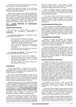 Principais são os livros que oferecem todas as informações      fichas e/ou folhas contínuas e forem levadas a registro,
sobre a empresa. Exemplos; Diário e Razão e                        contendo os devidos termos de abertura e encerramento,
                                                                   quando então substitui perfeitamente o Livro Diário.
    Auxiliares são aqueles que ajudam os livros principais,
oferecendo informações analíticas sobre uma ou mais contas.             Quando as Entidades utilizarem computação eletrônica
Exemplos: Caixa e Contas Correntes.                                como meio de escrituração, as fichas deverão ser numeradas
                                                                   automaticamente pelo programa e, no final do período contábil,
    Os livros Caixa e Razão, no que tange à legislação fiscal,
                                                                   o livro deverá ser encadernado.
passaram a ser obrigatórios a partir do ano-calendário de 1992,
com a Lei 8.383/91. O Caixa, para as empresas tributadas pelo          O livro Diário deverá conter termos de abertura e
lucro presumido, uma das formas de tributação do imposto de        encerramento e ser autenticado nas juntas comerciais para as
renda e para as empresas optantes pelo "SlMPLES", quando           empresas comerciais, cartório de registro civil de pessoas
inexiste Contabilidade. O Razão, para aquelas empresas             jurídicas ou cartório de registro de títulos e documentos para a
tributadas pelo imposto de renda com base no lucro real.           sociedade civil.

5.2.1 - LIVROS PRINCIPAIS              DE   ESCRITURAÇÃO:
                                                                   LIVRO DE REGISTRO DE DUPLICATAS
CARACTERÍSTICAS
                                                                       No livro de Registro de Duplicatas registram-se as vendas
FORMALIDADES EXIGIDAS                                              em prazos superiores a 30 dias. A pessoa jurídica deverá, por
                                                                   exigência da Lei 5.474 de 18/07/68 escriturar cronologicamente
   Na escrituração      do LIVRO DIÁRIO é exigido            o
                                                                   todas as duplicatas emitidas, com número de ordem, data e
cumprimento    de        formalidades EXTRÍNSECAS            e
                                                                   valor das faturas originais, data da expedição, nome e domicílio
INTRÍNSECAS.
                                                                   do comprador, anotações de reforma, prorrogação e outras
   a) Formalidades EXTRÍNSECAS – são relativas à forma             circunstâncias.
material do livro, que deve:
                                                                   LIVRO REGISTRO DE INVENTÁRIO
     -    Ser encadernado com páginas numeradas;                       Destina-se ao registro de inventários de mercadorias,
     -    Ser registrado na Junta Comercial do Estado              matérias-primas, material secundário, produtos acabados,
          (empresas comerciais) ou Cartório de Registro de         produtos em processo de fabricação, embalagens, combustíveis
          Títulos e Documentos (sociedades civis);
                                                                   e lubrificantes, material de expediente etc. existentes em
     -    Possuir Termos de Abertura e Encerramento (um
                                                                   estoque no encerramento do período-base.
          para cada livro), assinados por Contabilista
          responsável;                                                  As pessoas jurídicas poderão criar modelos próprios, fichas
     -    Rubricados em todas as páginas por funcionário           numeradas que satisfaçam as necessidades de seu negócio,
          da Junta Comercial ou do Cartório.                       utilizar outros livros exigidos por outras leis fiscais, bem como
                                                                   livros, fichas, formulários contínuos que substituam o livro de
   b) Formalidades INTRÍNSECAS – são relativas ao seu              Registro de Inventário devendo ser registrados e autenticados
conteúdo (lançamentos). São as seguintes:                          pelas juntas comerciais (empresas comerciais), cartório do
                                                                   registro civil de pessoas jurídicas ou pela SRF (agências,
     -    Os registros devem ser em ordem cronológica;
                                                                   inspetorias, delegacias).
     -    Não são permitidos borrões, rasuras ou emendas;
     -    Não são permitidos espaços em branco, ocupação
          de margens ou entrelinhas;                               LIVRO DE APURAÇÃO DO LUCRO REAL
     -    Deve ser seguido um método uniforme de                        O Decreto-lei 1.598/77 criou o LALUR para que nele se
          escrituração do início ao fim.                           lance o ajuste do lucro líquido do período-base e se transcreva a
                                                                   demonstração do lucro real. Destina-se também a manter os
LIVRO DIÁRIO                                                       registros de controle de prejuízos fiscais a compensar em
                                                                   períodos-base subseqüentes, do lucro lnflacionário a realizar, da
    O livro diário constitui o registro básico de toda a
                                                                   depreciação acelerada incentivada da exaustão mineral com
escrituração contábil e, por esse motivo, a sua utilização é
                                                                   base na receita bruta bem como dos demais valores que devam
indispensável e de uso obrigatório para as empresas (art. 11 do
                                                                   influenciar a determinação do lucro real de períodos-base
Código Comercial, Lei n° 556/1850.
                                                                   futuros e não constem da escrituração comercial. Tem como
    Com base na escrituração contábil feita nesse livro, é         outra função manter os registros de controle dos valores
apurado o lucro líquido do período-base. A partir do lucro         excedentes a serem utilizados no cálculo das deduções nos
líquido, já então por meio do Livro de Apuração do Lucro Real      períodos-base subseqüentes, dos dispêndios com programa de
(LALUR), obtém-se o lucro real, base de cálculo do Imposto de      alimentação do trabalhador, vale-transporte e outros previstos
Renda das pessoas jurídicas tributadas por essa forma.             no regulamento do imposto de renda.

    Na forma comum de livro, deve ser encadernado com folhas           As empresas que apuram o lucro real mensal,
numeradas seqüencialmente (tipograficamente, em se tratando        opcionalmente, utilizarão o LALUR para transcrição das
de livro e mecânica ou tipograficamente, no caso de folhas         demonstrações dos resultados, balanços ou balancetes
contínuas), onde serão registrados os fatos contábeis através      mensais.
de lançamentos dia a dia. As demonstrações financeiras
                                                                       O LALUR deve ser escriturado por todas as pessoas jurídicas
serão transcritas no Diário ao final do período contábil.
                                                                   contribuintes do imposto de renda tributadas com base no lucro
As empresas que utilizarem sistema mecanizado para
                                                                   real, inclusive filiais, sucursais ou representantes de pessoas
escrituração, poderão substituir o Diário por fichas
                                                                   jurídicas domiciliadas no exterior, firmas individuais e
seguidamente numeradas (mecânica ou tipograficamente).
                                                                   cooperativas que realizem negócios com não cooperados.
    Nas empresas que utilizam a escrituração informatizada ou
                                                                      Quanto à escrituração, as pessoas jurídicas poderão utilizar-
mecanizado, as demonstrações financeiras como balanço
                                                                   se de processo eletrônico de dados desde que observem as
patrimonial e demais demonstração contábeis, serão transcritas
                                                                   normas da Lei 8.218/91, art. 18. Na primeira e na última folha
em livro próprio autenticado no órgão de registro competente
                                                                   deverão constar, respectivamente; Termo de Abertura e
(Juntas Comerciais), salvo se as demonstrações constarem das

                                                     www.cursoavancado.cjb.net                                                   23
 