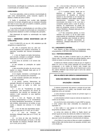 Encerramento, identificação do contribuinte, sendo dispensável              VII - o livro de Atas e Pareceres do Conselho
a autenticação por qualquer órgão.                                      Fiscal. (Redação dada pela Lei nº 9.457, de
                                                                        5.5.1997)
LIVRO RAZÃO                                                                     § 1º A qualquer pessoa, desde que se
                                                                            destinem     a    defesa    de    direitos     e
   É um livro sistemático, onde se controla a movimentação de
                                                                            esclarecimento de situações de interesse
cada conta individualmente, sendo transcrito registros de
                                                                            pessoal ou dos acionistas ou do mercado de
débitos e créditos da conta no Diário.
                                                                            valores mobiliários, serão dadas certidões dos
   O Razão é considerado livro auxiliar pela legislação                     assentamentos       constantes    dos     livros
comercial, foi tornado obrigatório para as empresas tributadas              mencionados nos incisos I a III, e por elas a
com base no lucro real, pela Lei 8.218/91 e 8.383/91, portanto              companhia poderá cobra o custo do serviço,
sob amparo da legislação fiscal.                                            cabendo, do indeferimento do pedido por
                                                                            parte da companhia, recurso à Comissão de
    A sua escrituração é individualizada em uma folha ou ficha
                                                                            Valores Mobiliários. (Redação dada pela Lei nº
para cada conta (a exceção da escrituração por computador) e
                                                                            9.457, de 5.5.1997)
os lançamentos obedecem a ordem cronológica das operações.
                                                                                § 2º Nas companhias abertas, os livros
   Está dispensado de registro ou autenticação nos órgãos                   referidos nos incisos I a III do caput deste
competentes.                                                                artigo poderão ser substituídos, observadas as
                                                                            normas expedidas pela Comissão de Valores
5.2.2 – PRINCIPAIS LIVROS SOCIETÁRIOS (LEI Nº
                                                                            Mobiliários, por registros mecanizados ou
6.404/1976)
                                                                            eletrônicos. (Redação dada pela Lei nº 9.457,
    A lei nº 6.404/1976, em seu art. 100, estabelece que são                de 5.5.1997)
obrigatórios os seguinte livros:

          Art. 100. A companhia deve ter, além dos                   5.3 - LANÇAMENTO CONTÁBIL
     livros obrigatórios para qualquer comerciante, os                   Para registrar os fatos contábeis, a Contabilidade adota,
     seguintes, revestidos das mesmas formalidades                   universalmente, O MÉTODO DAS PARTIDAS DOBRADAS.
     legais:
                                                                     5.3.1 - PARTIDAS DOBRADAS
        I - o livro de Registro de Ações Nominativas,
     para inscrição, anotação ou averbação: (Redação                    Partida onde um débito é sempre igual a um crédito de
     dada pela Lei nº 9.457, de 5.5.1997)                            mesmo valor. É também conhecido por partida digráfica, pois o
                                                                     método se baseia no princípio da contraposição de valores.
        a) do nome do acionista e do número das
     suas ações;                                                         A essência do método consiste no fato de que um registro a
         b) das entradas ou prestações de capital                    débito em uma ou mais contas (aplicação de recursos) deve
     realizado;                                                      corresponder a um crédito do mesmo valor (origem dos
        c) das conversões de ações, de uma em outra                  recursos) em uma ou mais contas, de tal maneira que a soma
     espécie ou classe; (Redação dada pela Lei nº                    dos valores debitados seja sempre igual à soma dos valores
     9.457, de 5.5.1997)                                             creditados, ou seja:
        d) do resgate, reembolso e amortização das
     ações, ou de sua aquisição pela companhia;                         NÃO HA DÉBITO SEM CRÉDITO CORRESPONDENTE
         e) das mutações operadas pela alienação ou
     transferência de ações;                                               SOMA DOS DÉBITOS = SOMA DOS CRÉDITOS

         f) do penhor, usufruto, fideicomisso, da
                                                                                       APLICAÇÕES = ORIGENS
     alienação fiduciária em garantia ou de qualquer
     ônus que grave as ações ou obste sua
     negociação.
                                                                         O sistema compreende não apenas o princípio de que todo
         II - o livro de "Transferência de Ações                     débito corresponde a um crédito, mas também reúne certas
     Nominativas", para lançamento dos termos de                     exigências como, por exemplo:
     transferência, que deverão ser assinados pelo
     cedente e pelo cessionário ou seus legítimos                        a conta devedora é sempre inscrita em primeiro lugar e a
     representantes;                                                 credora em segundo;
         III - o livro de "Registro de Partes                            a conta devedora sempre ocupa as colunas da esquerda e a
     Beneficiárias Nominativas" e o de "Transferência                credora as da direita;
     de Partes Beneficiárias Nominativas", se tiverem
                                                                        de uma forma mais conservadora, à qual a ESAF se associa,
     sido emitidas, observando-se, em ambos, no que
                                                                     a conta credora deve estar antecedida da preposição ou
     couber, o disposto nos números I e II deste
                                                                     expressão “a”;
     artigo;
                                                                         o livro razão é o que agrupa as contas sempre com
        IV - o livro de Atas das Assembléias Gerais;
                                                                     lançamentos de débito e crédito;
     (Redação dada pela Lei nº 9.457, de 5.5.1997)
         V    -    o    livro  de    Presença    dos                    as somas dos valores do débito no Razão devem ser
     Acionistas; (Redação dada pela Lei nº 9.457, de                 sempre iguais às somas dos valores do crédito no mesmo livro;
     5.5.1997)                                                          o Razão é o livro principal do qual se levanta o balancete,
         VI - os livros de Atas das Reuniões do                      peça que é ponto de partida para o levantamento do balanço;
     Conselho de Administração, se houver, e de Atas                      o livro Diário é o que reúne os fatos em ordem cronológica e
     das Reuniões de Diretoria; (Redação dada pela                   todos os fatos nele inscritos devem ser passados, também, para
     Lei nº 9.457, de 5.5.1997)                                      o livro Razão etc.



24                                                     www.cursoavancado.cjb.net
 