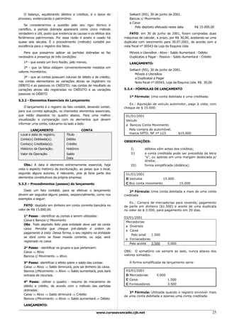 O balanço, equilibrando débitos e créditos, é o ápice do            Selbach (RS), 30 de junho de 2001.
processo, evidenciando o patrimônio.                                   Bancos c/ Movimento
                                                                       a Caixa
    Se considerarmos a questão pelo seu rigor técnico e
                                                                           Pelo depósito efetuado nesta data       R$ 15.000,00
científico, a partida dobrada aparecerá como único método
verdadeiro e útil, posto que evidencia as causas e os efeitos dos      FATO: em 30 de junho de 2001, foram compradas duas
fenômenos patrimoniais. Por essa razão é aceito e usado há          máquinas de calcular, a prazo, por R$ 30,00, aceitando-se uma
quase seis séculos. É o procedimento (método) contábil por          duplicata com vencimento para 30.07.2001, de acordo com a
excelência para o registro dos fatos.                               nota fiscal n° 00543 da Loja da Esquina Ltda.

   Para que possamos aplicar as partidas dobradas se faz               Móveis e Utensílios - Ativo - Saldo Aumentará - Débito
necessário a presença de três condições:                               Duplicatas a Pagar - Passivo - Saldo Aumentará - Crédito
   1ª - que exista um livro Razão, pelo menos;                         LANÇAMENTO:
    2ª - que os fatos estejam convenientemente medidos em
                                                                       Selbach (RS), 30 de junho de 2001.
valores monetários;
                                                                           Móveis e Utensílios
    3ª - que as contas possuam colunas de débito e de crédito;             a Duplicatas a Pagar
nas contas elementares as variações ativas se registram no                 Nota fiscal n° 00543, Loja da Esquina Ltda. R$ 30,00
DÉBITO e as passivas no CRÉDITO; nas contas de resultado as
variações ativas são registradas no CRÉDITO e as variações          5.3.4 - FÓRMULAS DE LANÇAMENTO
passivas no DÉBITO
                                                                       1ª Fórmula: Uma conta debitada e uma creditada.
5.3.2 - Elementos Essenciais do Lançamento
                                                                       Ex.: Aquisição de veículo automotor, pago à vista, com
    O lançamento é o registro do fato contábil, devendo conter,     cheque de $ 15.000;
para sua correta aplicação, os chamados elementos essenciais,
que estão dispostos no quadro abaixo. Para uma melhor                01/01/2001
visualização e comparação com os elementos que devem                 Veículo
informar uma conta, colocamo-os lado a lado:                         a Bancos Conta Movimento
        LANÇAMENTO                           CONTA                     Pela compra de automóvel,
 Local e data do registro;       Título                                marca XPTO, NF nº 123             $15.000
 Conta(s) Debitada(s);           Débito
                                                                    OBSERVAÇÕES:
 Conta(s) Creditada(s);          Crédito
 Histórico da Operação;          Histórico                              I)       débitos vêm antes dos créditos;
 Valor da Operação.              Saldo                                  II)      a conta creditada pode ser precedida da letra
                                 Data                                            "a", ou apenas em uma margem deslocada p/
                                                                                 direita;
    Obs.: A data é elemento extremamente essencial, haja                III)     forma simplificada (didática):
vista o aspecto histórico da escrituração; ao passo que o local,
segundo alguns autores, é relevante, pois já faria parte dos         01/01/2001
elementos constitutivos da própria empresa.                          D Veículos            15.000
5.3.3 – Procedimentos (passos) do lançamanto                         C Bco conta movimento               15.000

   Dado um fato contábil, para se efetivar o lançamento                2ª Fórmula: Uma conta debitada e mais de uma conta
devem ser seguidos alguns passos, seqüencialmente, como nos         creditada
exemplos a seguir:
                                                                       Ex.: Compra de mercadorias para revenda, pagamento
    FATO: depósito em dinheiro em conta corrente bancária no        de parte em dinheiro ($1.500) e aceite de uma duplicata
valor de R$ 15.000,00.                                              no valor de $ 3.500, para pagamento em 30 dias.
   1° Passo - identificar as contas a serem utilizadas:             03/01/2001
   Caixa e Bancos c/ Movimento
                                                                     Mercadorias
   Obs. Todo depósito feito pela entidade deve sair da conta
                                                                     a Diversos
   caixa. Perceba que cheque pré-datado é ordem de
                                                                     a Caixa
   pagamento à vista. Dessa forma, o seu registro na entidade
                                                                        Pelo sinal  1.500
   se dará como se fosse moeda corrente, ou seja, será
                                                                     a Fornecedores
   registrado no caixa.
                                                                       Pelo aceite  3.500        5.000
   2° Passo - identificar os grupos a que pertencem:
   Caixa ⇒ Ativo                                                    OBS: O somatório vai sempre ao lado, nunca abaixo dos
   Bancos c/ Movimento ⇒ Ativo                                      valores somados.

   3° Passo: identificar o efeito sobre o saldo das contas:            A forma simplificada de lançamento seria:
   Caixa ⇒ Ativo ⇒ Saldo diminuirá, pois sai dinheiro do caixa.
   Bancos c/Movimento ⇒ Ativo ⇒ Saldo aumentará, pois dará           03/01/2001
   entrada de recursos.                                              D Mercadorias       5.000
                                                                     C Caixa                     1.500
   4° Passo: utilizar o quadro - resumo do mecanismo de
                                                                     C Fornecedores              3.500
   débito e crédito, de acordo com o método das partidas
   dobradas:
                                                                       3ª Fórmula: Utilizada quando o registro envolver mais
   Caixa ⇒ Ativo ⇒ Saldo diminuirá ⇒ Crédito
                                                                    de uma conta debitada e apenas uma conta creditada.
   Bancos c/Movimento ⇒ Ativo ⇒ Saldo aumentará ⇒ Débito

   LANÇAMENTO:

                                                      www.cursoavancado.cjb.net                                                   25
 