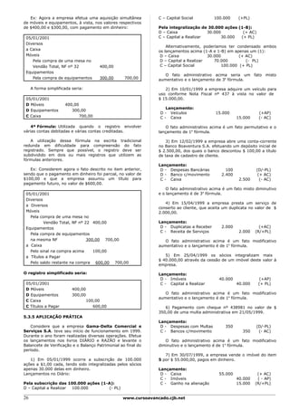 Ex: Agora a empresa efetua uma aquisição simultânea          C – Capital Social          100.000    (+PL)
de móveis e equipamentos, à vista, nos valores respectivos
de $400,00 e $300,00, com pagamento em dinheiro:                Pela integralização de 30.000 ações (1-B):
                                                                D – Caixa              30.000         (+ AC)
 05/01/2001                                                     C – Capital a Realizar        30.000 (+ PL)
 Diversos
                                                                    Alternativamente, poderíamos ter condensado ambos
 a Caixa                                                        os lançamentos acima (1-A e 1-B) em apenas um (1):
 Móveis                                                          D – Caixa              30.000         (+ AC)
    Pela compra de uma mesa no                                   D – Capital a Realizar    70.000         (- PL)
    Vendão Total, NF nº 32            400,00                     C – Capital Social            100.000 (+ PL)
 Equipamentos
                                                                   O fato administrativo acima seria um fato misto
    Pela compra de equipamentos       300,00       700,00       aumentativo e o lançamento de 3a fórmula.

     A forma simplificada seria:                                   2) Em 10/01/1999 a empresa adquire um veículo para
                                                                uso conforme Nota Fiscal nº 437 à vista no valor de
 05/01/2001                                                     $ 15.000,00.
 D Móveis             400,00
                                                                    Lançamento:
 D Equipamentos          300,00
                                                                 D - Veículos               15.000               (+AP)
 C Caixa                    700,00                               C - Caixa                             15.000    (- AC)

    4ª Fórmula: Utilizada quando o registro envolver                O fato administrativo acima é um fato permutativo e o
várias contas debitadas e várias contas creditadas.             lançamento de 1a fórmula.

   A utilização dessa fórmula na escrita tradicional                3) Em 12/02/1999 a empresa abre uma conta-corrente
redunda em dificuldade para compreensão do fato                 no Banco Boaventura S.A. efetuando um depósito inicial de
registrado. Sempre que possível, o registro deve ser            $ 2.500,00, dos quais o banco descontou $ 100,00 a título
subdividido em dois ou mais registros que utilizem as           de taxa de cadastro de cliente.
fórmulas anteriores.
                                                                Lançamento:
   Ex: Considerem agora o fato descrito no item anterior,        D - Despesas Bancárias          100            (D/-PL)
sendo que o pagamento em dinheiro foi parcial, no valor de       D - Banco c/movimento         2.400             (+ AC)
$100,00 e que a empresa assumiu um título para                   C - Caixa                              2.500     (- AC)
pagamento futuro, no valor de $600,00.
                                                                    O fato administrativo acima é um fato misto diminutivo
 05/01/2001                                                     e o lançamento é de 3a fórmula.
 Diversos
                                                                   4) Em 15/04/1999 a empresa presta um serviço de
 a Diversos
                                                                conserto ao cliente, que aceita um duplicata no valor de $
 Móveis                                                         2.000,00.
   Pela compra de uma mesa no
          Vendão Total, NF nº 22 400,00                         Lançamento:
 Equipamentos                                                    D - Duplicatas a Receber      2.000              (+AC)
                                                                 C - Receita de Serviços                2.000   (R/+PL)
   Pela compra de equipamentos
   na mesma NF                 300,00 700,00                       O fato administrativo acima é um fato modificativo
 a Caixa                                                        aumentativo e o lançamento é de 1a fórmula.
   Pelo sinal na compra acima     100,00
 a Títulos a Pagar                                                 5) Em 25/04/1999 os sócios integralizam mais
                                                                $ 40.000,00 através da cessão de um imóvel deste valor à
   Pelo saldo restante na compra 600,00 700,00
                                                                empresa.

O registro simplificado seria:                                  Lançamento:
                                                                 D - Imóveis                  40.000              (+AP)
 05/01/2001                                                      C - Capital a Realizar                40.000    (+ PL)
 D Móveis                 400,00
 D Equipamentos           300,00                                   O fato administrativo acima é um fato modificativo
                                                                aumentativo e o lançamento é de 1a fórmula.
 C Caixa                        100,00
 C Títulos a Pagar                 600,00                          6) Pagamento com cheque nº 438981 no valor de $
                                                                350,00 de uma multa administrativa em 21/05/1999.
5.3.5 APLICAÇÃO PRÁTICA
                                                                Lançamento:
   Considere que a empresa Gama-Delta Comercial e                D - Despesas com Multas        350             (D/-PL)
Serviços S.A. teve seu início de funcionamento em 1999.          C - Bancos c/movimento                  350     (- AC)
Durante o ano foram realizadas diversas operações. Efetue
os lançamentos nos livros DIÁRIO e RAZÃO e levante o               O fato administrativo acima é um fato modificativo
Balancete de Verificação e o Balanço Patrimonial ao final do    diminutivo e o lançamento é de 1a fórmula.
período.
                                                                   7) Em 30/07/1999, a empresa vende o imóvel do item
   1) Em 05/01/1999 ocorre a subscrição de 100.000              5 por $ 55.000,00, pagos em dinheiro.
ações a $1,00 cada, tendo sido integralizadas pelos sócios
apenas 30.000 delas em dinheiro.                                Lançamento:
Lançamentos no Diário:                                           D - Caixa                    55.000             (+ AC)
                                                                 C - Imóveis                           40.000    ( - AP)
Pela subscrição das 100.000 ações (1-A):                         C - Ganho na alienação                15.000   (R/+PL)
D – Capital a Realizar 100.000       (- PL)

26                                                www.cursoavancado.cjb.net
 