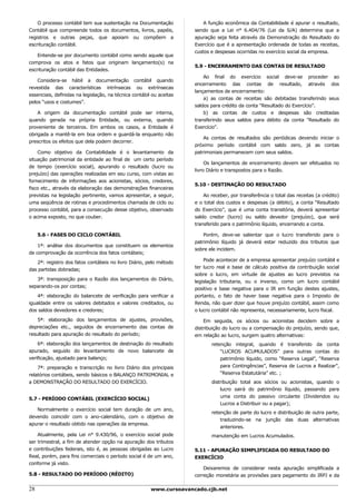 O processo contábil tem sua sustentação na Documentação               A função econômica da Contabilidade é apurar o resultado,
Contábil que compreende todos os documentos, livros, papéis,          sendo que a Lei n° 6.404/76 (Lei da S/A) determina que a
registros e outras peças, que apoiam ou compõem a                     apuração seja feita através da Demonstração do Resultado do
escrituração contábil.                                                Exercício que é a apresentação ordenada de todas as receitas,
                                                                      custos e despesas ocorridas no exercício social da empresa.
    Entende-se por documento contábil como sendo aquele que
comprova os atos e fatos que originam lançamento(s) na
                                                                      5.9 - ENCERRAMENTO DAS CONTAS DE RESULTADO
escrituração contábil das Entidades.
                                                                          Ao final do exercício social deve-se proceder ao
    Considera-se hábil a documentação contábil quando
                                                                      encerramento das contas de resultado, através dos
revestida das características intrínsecas ou extrínsecas
                                                                      lançamentos de encerramento:
essenciais, definidas na legislação, na técnica contábil ou aceitas
                                                                          a) as contas de receitas são debitadas transferindo seus
pelos “usos e costumes”.
                                                                      saldos para crédito da conta "Resultado do Exercício".
    A origem da documentação contábil pode ser interna,                   b) as contas de custos e despesas são creditadas
quando gerada na própria Entidade, ou externa, quando                 transferindo seus saldos para débito da conta "Resultado do
proveniente de terceiros. Em ambos os casos, a Entidade é             Exercício".
obrigada a mantê-la em boa ordem e guardá-la enquanto não
                                                                          As contas de resultados são periódicas devendo iniciar o
prescritos os efeitos que dela podem decorrer.
                                                                      próximo período contábil com saldo zero, já as contas
    Como objetivo da Contabilidade é o levantamento da                patrimoniais permanecem com seus saldos.
situação patrimonial da entidade ao final de um certo período
                                                                           Os lançamentos de encerramento devem ser efetuados no
de tempo (exercício social), apurando o resultado (lucro ou
                                                                      livro Diário e transpostos para o Razão.
prejuízo) das operações realizadas em seu curso, com vistas ao
fornecimento de informações aos acionistas, sócios, credores,
                                                                      5.10 - DESTINAÇÃO DO RESULTADO
fisco etc., através da elaboração das demonstrações financeiras
previstas na legislação pertinente, vamos apresentar, a seguir,           Ao receber, por transferência o total das receitas (a crédito)
uma seqüência de rotinas e procedimentos chamada de ciclo ou          e o total dos custos e despesas (a débito), a conta “Resultado
processo contábil, para a consecução desse objetivo, observado        do Exercício”, que é uma conta transitória, deverá apresentar
o acima exposto, no que couber.                                       saldo credor (lucro) ou saldo devedor (prejuízo), que será
                                                                      transferido para o patrimônio líquido, encerrando a conta.

     5.6 - FASES DO CICLO CONTÁBIL                                        Porém, deve-se salientar que o lucro transferido para o
                                                                      patrimônio líquido já deverá estar reduzido dos tributos que
    1ª: análise dos documentos que constituem os elementos
                                                                      sobre ele incidem.
de comprovação da ocorrência dos fatos contábeis;
                                                                          Pode acontecer de a empresa apresentar prejuízo contábil e
   2ª: registro dos fatos contábeis no livro Diário, pelo método
                                                                      ter lucro real e base de cálculo positiva da contribuição social
das partidas dobradas;
                                                                      sobre o lucro, em virtude de ajustes ao lucro previstos na
   3ª: transposição para o Razão dos lançamentos do Diário,           legislação tributaria, ou o inverso, como um lucro contábil
separando-os por contas;                                              positivo e base negativa para o IR em função destes ajustes,
    4ª: elaboração do balancete de verificação para verificar a       portanto, o fato de haver base negativa para o Imposto de
igualdade entre os valores debitados e valores creditados, ou         Renda, não quer dizer que houve prejuízo contábil, assim como
dos saldos devedores e credores;                                      o lucro contábil não representa, necessariamente, lucro fiscal.

    5ª: elaboração dos lançamentos de ajustes, provisões,                 Em seguida, os sócios ou acionistas decidem sobre a
depreciações etc., seguidos de encerramento das contas de             distribuição do lucro ou a compensação do prejuízo, sendo que,
resultado para apuração do resultado do período;                      em relação ao lucro, surgem quatro alternativas:
    6ª: elaboração dos lançamentos de destinação do resultado                retenção integral, quando é transferido da conta
apurado, seguido do levantamento de novo balancete de                            “LUCROS ACUMULADOS” para outras contas do
verificação, ajustado para balanço;                                              patrimônio líquido, como “Reserva Legal”, “Reserva
    7ª: preparação e transcrição no livro Diário dos principais                  para Contingências”, Reserva de Lucros a Realizar”,
relatórios contábeis, sendo básicos o BALANÇO PATRIMONIAL e                      “Reserva Estatutária” etc. ;
a DEMONSTRAÇÃO DO RESULTADO DO EXERCÍCIO.                                    distribuição total aos sócios ou acionistas, quando o
                                                                                 lucro sairá do patrimônio líquido, passando para
                                                                                 uma conta do passivo circulante (Dividendos ou
5.7 - PERÍODO CONTÁBIL (EXERCÍCIO SOCIAL)
                                                                                 Lucros a Distribuir ou a pagar);
   Normalmente o exercício social tem duração de um ano,
                                                                             retenção de parte do lucro e distribuição de outra parte,
devendo coincidir com o ano-calendário, com o objetivo de
                                                                                 traduzindo-se na junção das duas alternativas
apurar o resultado obtido nas operações da empresa.
                                                                                 anteriores.
    Atualmente, pela Lei n° 9.430/96, o exercício social pode                manutenção em Lucros Acumulados.
ser trimestral, a fim de atender opção na apuração dos tributos
e contribuições federais, isto é, as pessoas obrigadas ao Lucro       5.11 - APURAÇÃO SIMPLIFICADA DO RESULTADO DO
Real, porém, para fins comerciais o período social é de um ano,       EXERCÍCIO
conforme já visto.
                                                                          Deixaremos de considerar nesta apuração simplificada a
5.8 - RESULTADO DO PERÍODO (RÉDITO)                                   correção monetária as provisões para pagamento do IRPJ e da

28                                                      www.cursoavancado.cjb.net
 
