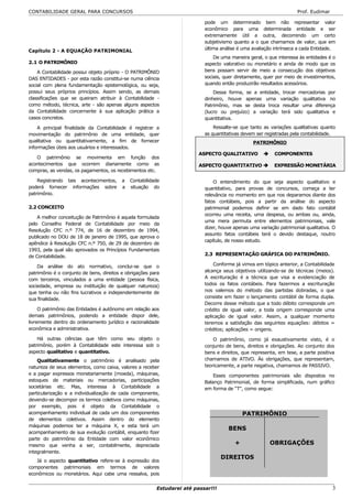 CONTABILIDADE GERAL PARA CONCURSOS                                                                                  Prof. Eudimar

                                                                           pode um determinado bem não representar valor
                                                                           econômico para uma determinada entidade e ser
                                                                           extremamente útil a outra, decorrendo um certo
                                                                           subjetivismo quanto a o que chamamos de valor, que em
                                                                           última análise é uma avaliação intrínseca a cada Entidade.
Capítulo 2 - A EQUAÇÃO PATRIMONIAL
                                                                               De uma maneira geral, o que interessa às entidades é o
2.1 O PATRIMÔNIO                                                           aspecto valorativo ou monetário e ainda de modo que os
    A Contabilidade possui objeto próprio - O PATRIMÔNIO                   bens possam servir de meio a consecução dos objetivos
DAS ENTIDADES - por esta razão constitui-se numa ciência                   sociais, quer diretamente, quer por meio de investimentos,
social com plena fundamentação epistemológica, ou seja,                    quando então produzirão resultados acessórios.
possui seus próprios princípios. Assim sendo, as demais                        Dessa forma, se a entidade, trocar mercadorias por
classificações que se queiram atribuir à Contabilidade -                   dinheiro, houve apenas uma variação qualitativa no
como método, técnica, arte - são apenas alguns aspectos                    Patrimônio, mas se desta troca resultar uma diferença
da Contabilidade concernente à sua aplicação prática a                     (lucro ou prejuízo) a variação terá sido qualitativa e
casos concretos.                                                           quantitativa.

    A principal finalidade da Contabilidade é registrar a                      Ressalte-se que tanto as variações qualitativas quanto
movimentação do patrimônio de uma entidade, quer                           as quantitativas devem ser registradas pela contabilidade.
qualitativa ou quantitativamente, a fim de fornecer                                             PATRIMÔNIO
informações úteis aos usuários e interessados.
                                                                         ASPECTO QUALITATIVO              COMPONENTES
   O patrimônio se movimenta em função dos
acontecimentos que ocorrem diariamente como as                           ASPECTO QUANTITATIVO             EXPRESSÃO MONETÁRIA
compras, as vendas, os pagamentos, os recebimentos etc.

    Registrando tais acontecimentos,      a   Contabilidade                    O entendimento do que seja aspecto qualitativo e
poderá fornecer informações sobre         a   situação do                  quantitativo, para provas de concursos, começa a ter
patrimônio.                                                                relevância no momento em que nos deparamos diante dos
                                                                           fatos contábeis, pois a partir da análise do aspecto
2.2 CONCEITO                                                               patrimonial podemos definir se em dado fato contábil
                                                                           ocorreu uma receita, uma despesa, ou ambas ou, ainda,
    A melhor conceitução de Patrimônio é aquela formulada
                                                                           uma mera permuta entre elementos patrimoniais, vale
pelo Conselho Federal de Contabilidade por meio da
                                                                           dizer, houve apenas uma variação patrimonial qualitativa. O
Resolução CFC n.º 774, de 16 de dezembro de 1994,
                                                                           assunto fatos contábeis terá o devido destaque, noutro
publicado no DOU de 18 de janeiro de 1995, que aprova o
                                                                           capítulo, de nosso estudo.
apêndice à Resolução CFC n.º 750, de 29 de dezembro de
1993, pela qual são aprovados os Princípios Fundamentais
de Contabilidade.                                                          2.3 REPRESENTAÇÃO GRÁFICA DO PATRIMÔNIO.

    Da análise do ato normativo, conclui-se que o                              Conforme já vimos em tópico anterior, a Contabilidade
patrimônio é o conjunto de bens, direitos e obrigações para                alcança seus objetivos utilizando-se de técnicas (meios).
com terceiros, vinculados a uma entidade (pessoa física,                   A escrituração é a técnica que visa a evidenciação de
sociedade, empresa ou instituição de qualquer natureza)                    todos os fatos contábeis. Para fazermos a escrituração
que tenha ou não fins lucrativos e independentemente de                    nos valemos do método das partidas dobradas, o que
sua finalidade.                                                            consiste em fazer o lançamento contábil de forma dupla.
                                                                           Decorre desse método que a todo débito corresponde um
     O patrimônio das Entidades é autônomo em relação aos                  crédito de igual valor, a toda origem corresponde uma
demais patrimônios, podendo a entidade dispor dele,                        aplicação de igual valor. Assim, a qualquer momento
livremente dentro do ordenamento jurídico e racionalidade                  teremos a satisfação das seguintes equações: débitos =
econômica e administrativa.                                                créditos; aplicações = origens.
    Há outras ciências que têm como seu objeto o                               O patrimônio, como já exaustivamente visto, é o
patrimônio, porém à Contabilidade este interessa sob o                     conjunto de bens, direitos e obrigações. Ao conjunto dos
aspecto qualitativo e quantitativo.                                        bens e direitos, que representa, em tese, a parte positiva
    Qualitativamente o patrimônio é analisado pela                         chamamos de ATIVO. Às obrigações, que representam,
natureza de seus elementos, como caixa, valores a receber                  teoricamente, a parte negativa, chamamos de PASSIVO.
e a pagar expressos monetariamente (moeda), máquinas,                          Esses componentes patrimoniais são dispostos no
estoques de materiais ou mercadorias, participações                        Balanço Patrimonial, de forma simplificada, num gráfico
societárias etc. Mas, interessa à Contabilidade a                          em forma de “T”, como segue:
particularização e a individualização de cada componente,
devendo-se decompor os termos coletivos como máquinas,
por exemplo, pois é objeto da Contabilidade o
acompanhamento individual de cada um dos componentes                                        PATRIMÔNIO
de elementos coletivos. Assim dentro do elemento
máquinas podemos ter a máquina X, e esta terá um
                                                                                     BENS             OU
acompanhamento de sua evolução contábil, enquanto fizer
parte do patrimônio da Entidade com valor econômico
mesmo que venha a ser, contabilmente, depreciada                                        +                OBRIGAÇÕES
integralmente.
                                                                                   DIREITOS
   Já o aspecto quantitativo refere-se à expressão dos
componentes patrimoniais em termos de valores
econômicos ou monetários. Aqui cabe uma ressalva, pois


                                                         Estudarei até passar!!!                                                    3
 
