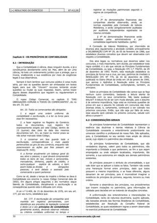 (=) RESULTADO DO EXERCÍCIO                                87.412,00           registrar as mutações patrimoniais segundo o
                                                                              regime de competência.
                                                                                      ...
                                                                                 § 3º As demonstrações financeiras das
                                                                              companhias abertas observarão, ainda, as
                                                                              normas expedidas pela Comissão de Valores
                                                                              Mobiliários, e serão obrigatoriamente auditadas
                                                                              por auditores independentes registrados na
                                                                              mesma comissão.
                                                                                  § 4º As demonstrações financeiras serão
                                                                              assinadas     pelos   administradores      e    por
                                                                              contabilistas legalmente habilitados. (grifei).

                                                                           A Comissão de Valores Mobiliários, por intermédio de
                                                                       diversos atos regulamenta a atividade contábil, principalmente
                                                                       a DELIBERAÇÃO CVM Nº 29, de 05 de fevereiro de 1986, que
                                                                       estabelece diversos conceitos que devem ser observados com
 Capítulo 6 - OS PRINCÍPIOS DE CONTABILIDADE                           respeito a Contabilidade.

                                                                           Dos atos legais ou normativos que devemos saber nos
 6.1 - INTRODUÇÃO                                                      concursos, o mais importante, sem dúvida, por estabelecer toda
     Que a Contabilidade é ciência, disso ninguém duvida, e já a       regra contábil, é o ato que veicula os Princípios Fundamentais
 conceituamos devidamente como tal. Mas, além de ser uma               de Contabilidade, ou seja, a Resolução CFC n.º 750/93, de 29
 ciência, há todo um ordenamento jurídico que a protege, que a         de dezembro de 1993. Porém, esta resolução estabelece os
 invoca, enaltecendo a sua existência por meio de exigências           princípios de forma nua e crua, por isso, partimos de imediato à
 legais à sua observância.                                             RESOLUÇÃO CFC Nº 774, de 16 de dezembro de 1994,
                                                                       publicada no Diário Oficial da União em 18 de janeiro de 1995,
     Sempre é bom lembrar que concurso público é coisa muito           que aprova o Apêndice à Resolução sobre os Princípios
 séria, por isso as questões devem ser embasadas em textos             Fundamentais de Contabilidade, contemplando, também, os
 legais para que não “chovam” recursos tentando anular                 princípios.
 questões ou mudar as suas respostas. Assim, vamos trazer
 alguns desses dispositivos que regulam ou regulamentam a                   Sobre os princípios de Contabilidade não carece que se faça
 Contabilidade.                                                        nenhum outro comentário, bastando a leitura atenta da
                                                                       Resolução com os seus comentários. Não basta qualquer
    O nosso Código Comercial, no capítulo II “DAS                      leitura!!! A leitura há de ser com muita atenção, pois o assunto
 OBRIGAÇÕES COMUNS A TODOS OS COMERCIANTES”, diz no                    é de extrema importância, haja vista as inúmeras questões de
 seu art. 10, que:                                                     prova em que o assunto foi cobrado em concursos das mais
                                                                       diversas áreas, e, certamente, continuará a ser cobrado nos
         Art. 10. Todos os comerciantes são obrigados:                 próximos concursos. Então, que não seja por falta de aviso,
         1. a seguir uma ordem uniforme de                             esse assunto será cobrado no próximo concurso, estude com
      contabilidade e escrituração, e a ter os livros para             afinco e prazer!!!
      esse fim necessários;
                                                                       6.2- CONSIDERAÇÕES GERAIS
         2. a fazer registrar no Registro do Comércio
      todos   os   documentos,     cujo   registro  for                    Os princípios fundamentais de Contabilidade representam a
      expressamente exigido por este Código, dentro de                 essência das doutrinas e teorias relativas à Ciência da
      15 (quinze) dias úteis da data dos mesmos                        Contabilidade consoante o entendimento predominante nos
      documentos (art. 31), se maior ou menor prazo se                 universos científico e profissional de nosso País. São aplicados,
      não achar marcado neste Código;                                  pois, à Contabilidade no seu sentido mais amplo de ciência
          3. a conservar em boa guarda toda a                          social, cujo objeto é o patrimônio das entidades.
      escrituração, correspondências e mais papéis
      pertencentes ao giro do seu comércio, enquanto não                   Os princípios fundamentais de Contabilidade, que são
      prescreverem as ações que lhes possam ser                        verdadeiros dogmas, valem para todos os patrimônios, não
      relativas(Tít. XVII);                                            importando a Entidade a que pertencem, ao fim a que sejam
                                                                       empregados ou onde estejam localizados, importando, tão
         4. a formar anualmente um balanço geral do
         seu ativo e passivo, o qual deverá compreender                somente, a sua autonomia em relação aos demais patrimônios
         todos os bens de raiz, móveis e semoventes,                   existentes.
         mercadorias, dinheiros, papéis de crédito, e
                                                                           Os princípios possuem o atributo da universalidade, o que
         outra qualquer     espécie de valores, e bem
                                                                       vale dizer que se aplicam a todos os fatos. Também não existe
         assim todas as dívidas    e          obrigações
         passivas; e será datado e assinado pelo                       uma hierarquia formal entre princípios, dado que todos
         comerciante a quem pertencer.                                 possuem a mesma importância, e se fosse diferente, alguns
                                                                       deixariam de ser princípios, pois é inconcebível imaginar a
     Como se vê, desde o tempo do império a ênfase se dava à           existência de princípios de primeira, segunda, terceira ou mais
 Contabilidade era enorme (o nosso Código Comercial data de
                                                                       ordens.
 1850). Em alguns artigos seguintes o ato normativo segue
 falando de Contabilidade, disciplinando a escrituração e as                Somente a observância dos princípios, nos procedimentos
 conseqüências quando esta é efetuada com vícios.                      que trazem mutações no patrimônio, gera informações de
    A Lei n.º 6.404, de 15 de dezembro de 1976, em seu art.            utilidade para decisões em se tratando de situações concretas.
 177, por seu turno, estabelece que:
                                                                           A uniformização dos entendimentos e interpretações na
            Art. 177. A escrituração da companhia será                 Contabilidade, tanto de natureza doutrinária, quanto aplicada,
         mantida em registros permanentes, com                         são baixadas através das Normas Brasileiras de Contabilidade,
         obediência aos preceitos da legislação comercial              estabelecidas por Resolução do Conselho Federal de
         e desta Lei e aos princípios de contabilidade                 Contabilidade, as quais estabelecem regras a serem observadas
         geralmente aceitos, devendo observar métodos                  no exercício profissional de Contabilidade.
         ou critérios contábeis uniformes no tempo e

 30                                                      www.cursoavancado.cjb.net
 