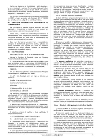 As Normas Brasileiras de Contabilidade - NBC, classificam-     Por conseqüência, todas as demais classificações - método,
se em profissionais e técnicas. As normas profissionais tratam     conjunto de procedimentos, técnica, sistema, arte, para
do exercício profissional, recebem a sigla NBC-P, enquanto as      citarmos as mais correntes - referem-se a simples facetas ou
normas técnicas estabelecem conceitos doutrinários, e recebem      aspectos da Contabilidade, usualmente concernentes à sua
                                                                   aplicação prática, na solução de questões concretas.
a sigla NBC-T (Resolução 711-9 CFC).
                                                                      1.2 - O Patrimônio objeto da Contabilidade
   Os princípios fundamentais de Contabilidade estabelecidos
na NBC-T-1, foram aprovados pela Resolução CFC N° 750-93                O objeto delimita o campo de abrangência de uma ciência,
que conceitua em seu artigo 2° os referidos princípios.            tanto nas ciências formais quanto nas factuais, das quais fazem
                                                                   parte as ciências sociais. Na Contabilidade, o objeto é sempre o
6.3 - OBJETIVOS DOS PRINCÍPIOS FUNDAMENTAIS DE                     PATRIMÔNIO de uma Entidade, definido como um conjunto de
CONTABILIDADE                                                      bens, direitos e de obrigações para com terceiros, pertencente a
                                                                   uma pessoa física, a um conjunto de pessoas, como ocorre nas
    As informações e valores somente assumem seu real              sociedades informais, ou a uma sociedade ou instituição de
significado e importância a medida em que possam ser               qualquer natureza, independentemente da sua finalidade, que
comparados com outros similares ou equivalentes.                   pode, ou não, incluir o lucro. O essencial é que o patrimônio
                                                                   disponha de autonomia em relação aos demais patrimônios
    Desta forma, a análise das demonstrações financeiras é
                                                                   existentes, o que significa que a Entidade dele pode dispor
feita sempre em bases comparativas podendo ser confrontadas        livremente, claro que nos limites estabelecidos pela ordem
com outras empresas ou, ainda, com as demonstrações de             jurídica e, sob certo aspecto, da racionalidade econômica e
períodos anteriores da própria empresa.                            administrativa.
    Esse é um dos fatores que determinam a necessidade de              O Patrimônio também é objeto de outras ciências sociais -
princípios de Contabilidade geralmente aceitos, aplicados de       por exemplo, da Economia, da Administração e do Direito - que,
forma consistente. Isto significa que todas as empresas            entretanto, o estudam sob ângulos diversos daquele da
baseiam-se em certos critérios, tornando os resultados             Contabilidade, que o estuda nos seus aspectos quantitativos e
contábeis mais comparáveis entre si.                               qualitativos.  A    Contabilidade  busca,   primordialmente,
                                                                   apreender, no sentido mais amplo possível, e entender as
6.4 - DOS PRINCÍPIOS                                               mutações sofridas pelo Patrimônio, tendo em mira, muitas
                                                                   vezes, uma visão prospectiva de possíveis variações. As
   RESOLUÇÃO CFC Nº 774, de 16 de dezembro de 1994                 mutações tanto podem decorrer da ação do homem quanto,
   Aprova o Apêndice à Resolução sobre os Princípios               embora quase sempre secundariamente, dos efeitos da
Fundamentais de Contabilidade                                      natureza sobre o Patrimônio.

   O CONSELHO FEDERAL DE CONTABILIDADE no exercício de                 Por aspecto qualitativo do patrimônio entende-se a
suas atribuições legais e regimentais, CONSIDERANDO a              natureza dos elementos que o compõem, como dinheiro,
conveniência de um maior esclarecimento sobre o conteúdo e         valores a receber ou a pagar expressos em moeda, máquinas,
abrangência dos Princípios Fundamentais de Contabilidade;          estoques de materiais ou de mercadorias etc.

   RESOLVE:                                                            A delimitação qualitativa desce, em verdade, até o grau de
                                                                   particularização que permita a perfeita compreensão do
   Art. 1º - Aprovar o Apêndice à Resolução sobre os Princípios    componente patrimonial. Assim, quando falamos em
Fundamentais de Contabilidade (em anexo).                          "máquinas", ainda estamos a empregar um substantivo
                                                                   coletivo, cuja expressão poderá ser de muita utilidade, em
    Art. 2º - Esta Resolução entra em vigor na data de sua
                                                                   determinadas análises.
assinatura.
                                                                       Mas a Contabilidade, quando aplicada a um patrimônio
   Brasília, 16 de dezembro de 1994.
                                                                   particular, não se limitará às "máquinas" como categoria, mas
   José Maria Martins Mendes                                       se ocupará de cada máquina em particular, na sua condição do
                                                                   componente patrimonial, de forma que não possa ser
   Presidente                                                      confundida com qualquer outra máquina, mesmo de tipo
   (Publicada no DOU, de 18-01-95.)                                idêntico.

   INTRODUÇÃO AO APÊNDICE                                              O atributo quantitativo refere-se à expressão dos
                                                                   componentes patrimoniais em valores, o que demanda que a
    Os Princípios Fundamentais de Contabilidade, aprovados         Contabilidade assuma posição sobre o que seja "Valor",
pela Resolução CFC n.º 750/93, de 29 de dezembro de 1993,          porquanto os conceitos sobre a matéria são extremamente
requerem, para o seu amplo entendimento pelos usuários da          variados.
informação contábil e para a perfeita compreensão pelos
profissionais da Contabilidade, um grau de detalhamento que          Do Patrimônio deriva o conceito de Patrimônio Líquido,
não é possível abranger nos próprios enunciados.                   mediante a equação considerada como básica na Contabilidade:

    O Apêndice aos Princípios Fundamentais de Contabilidade,       (Bens + Direitos) - (Obrigações) = Patrimônio Líquido
contendo comentários sobre o conteúdo dos enunciados, é uma
forma adequada de melhor compreensão sobre tão importante
                                                                      Quando o resultado da equação é negativo, convenciona-se
assunto.
                                                                   denominá-lo de "Passivo a Descoberto".
   O objetivo, portanto, é explicitar e toda explicitação é
                                                                       O Patrimônio Líquido não é uma dívida da Entidade para
simples esclarecimento.
                                                                   com seus sócios ou acionistas, pois estes não emprestam
   1 - A CONTABILIDADE COMO CONHECIMENTO                           recursos para que ela possa ter vida própria, mas, sim, os
                                                                   entregam, para que com eles forme o Patrimônio da Entidade.
   1.1 - A Contabilidade como Ciência Social
                                                                       O conhecimento que a Contabilidade tem do seu objeto está
    A Contabilidade possui objeto próprio - o Patrimônio das       em constante desenvolvimento, como, aliás, ocorre nas demais
Entidades - e consiste em conhecimentos obtidos por                ciências em relação aos respectivos objetos. Por esta razão,
metodologia racional, com as condições de generalidade,            deve-se aceitar como natural o fato da existência de possíveis
certeza e busca das causas, em nível qualitativo semelhante às     componentes do patrimônio cuja apreensão ou avaliação se
demais ciências socais.                                            apresenta difícil ou inviável em determinado momento.
   A Resolução alicerça-se na premissa de que a Contabilidade      1.3 - Os Princípios Fundamentais de Contabilidade
é uma Ciência Social com plena fundamentação epistemológica.
                                                     www.cursoavancado.cjb.net                                                  31
 