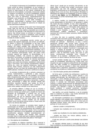 Os Princípios Fundamentais de Contabilidade representam o       ciência "pura", aquela que se concentra, tão-somente, no seu
núcleo central da própria Contabilidade, na sua condição de         objeto. Aliás, na própria área contábil, encontramos muitos
ciência social, sendo a ela inerentes. Os princípios constituem     pesquisadores cuja obra não apresenta qualquer escopo
sempre as vigas-mestras de uma ciência, revestindo-se dos           pragmático, concentrando-se na Contabilidade como ciência. De
atributos de universalidade e veracidade, conservando validade      qualquer forma, como já vimos, não há qualquer dificuldade na
em qualquer circunstância. No caso da Contabilidade, presente       delimitação dos objetivos da Contabilidade no terreno científico,
seu objeto, seus princípios Fundamentais de Contabilidade           a partir do seu objeto, que é o Patrimônio, por estarem
valem para todos os patrimônios, independentemente das              concentrados na correta representação deste e nas causas das
Entidades a que pertencem, as finalidades para as quais são         suas mutações.
usados, a forma jurídica da qual estão revestidos, sua
                                                                        O objetivo científico da Contabilidade manifesta-se na
localização, expressividade e quaisquer outros qualificativos,
                                                                    correta apresentação do Patrimônio e na apreensão e análise
desde que gozem da condição de autonomia em relação aos
                                                                    das causas das suas mutações. Já sob a ótica pragmática, a
demais patrimônios existentes. .
                                                                    aplicação da Contabilidade a uma Entidade particularizada,
    Nos princípios científicos jamais pode haver hierarquização     busca prover os usuários com informações sobre aspectos de
formal, dado que eles são os elementos predominantes na             natureza econômica, financeira e física do Patrimônio da
constituição de um corpo orgânico, proposições que se colocam       Entidade e suas mutações, o que compreende registros,
no início de uma dedução, e são deduzidos de outras dentro do       demonstrações,    análises,  diagnósticos    e prognósticos,
sistema. Nas ciências sociais, os princípios se colocam como        expressos sob a forma de relatos, pareceres, tabelas, planilhas
axiomas, premissas universais e verdadeiras, assim admitidas        e outros meios.
sem necessidade de demonstração, ultrapassando, pois a
                                                                        O tema, tão claro no quadrante científico, comporta
condição de simples conceitos.
                                                                    comentários mais minuciosos quando direcionado aos objetivos
     O atributo da universalidade permite concluir que os           concretos perseguidos na aplicação da Contabilidade a uma
princípios não exigiriam adjetivação, pois sempre, por definição,   Entidade em particular.    Adentramos, no caso, o terreno
se referem à Ciência da Contabilidade no seu todo. Dessa            operacional, regulado pelas normas. Assim, ouve-se com
forma, o qualificativo "fundamentais" visa, tão-somente, a          freqüência dizer que um dos objetivos da Contabilidade é o
enfatizar sua magna condição. Esta igualmente elimina a             acompanhamento da evolução econômica e financeira de uma
possibilidade de existência de princípios identificados, nos seus   Entidade. No caso, o adjetivo "econômico" é empregado para
enunciados, com técnicas ou procedimentos específicos, com o        designar o processo de formação de resultado, isto é, as
resultado obtido na aplicação dos princípios propriamente ditos     mutações quantitativo/qualitativas do patrimônio, as que
a um patrimônio particularizado. Assim, não podem existir           alteram o valor do Patrimônio Líquido, para mais ou para
princípios relativos aos registros, às demonstrações ou à           menos, correntemente conhecidas como "receitas" e
terminologia contábeis, mas somente ao objeto desta, o              "despesas". Já os aspectos qualificados como "financeiros"
Patrimônio. Os princípios, na condição de verdades primeiras de     concernem, em última instância, aos fluxos de caixa.
uma ciência, jamais serão diretivas de natureza operacional,
                                                                        Cumpre também ressaltar que, na realização do objetivo
característica essencial das normas - expressões de direito
                                                                    central da Contabilidade, defrontamo-nos, muitas vezes, com
positivo, que a partir dos princípios, estabelecem ordenamentos
                                                                    situações nas quais os aspectos jurídico/formais das transações
sobre o "como fazer", isto é, técnicas, procedimentos, métodos,
                                                                    ainda não estão completa ou suficientemente dilucidados.
critérios etc., tanto nos aspectos substantivos, quanto nos
                                                                    Nesses casos, deve-se considerar o efeito mais provável das
formais. Dessa maneira, alcança-se um todo organicamente
                                                                    mutações sobre o patrimônio, quantitativa e qualitativamente,
integrado, em que, com base nas verdades gerais, se chega ao
                                                                    concedendo-se prevalência à substância das transações.
detalhe aplicado, mantidas a harmonia e coerência do conjunto.
                                                                    1.5 - Das informações geradas pela Contabilidade
    Os princípios simplesmente são e, portanto, preexistem às
normas, fundamentando e justificando a ação, enquanto                   De forma geral, no âmbito dos profissionais e usuários da
aquelas a dirigem na prática. No caso brasileiro, os princípios     Contabilidade, os objetivos desta, quando aplicada a uma
estão obrigatoriamente presentes na formulação das Normas           Entidade particularizada, são identificados com a geração de
Brasileiras de Contabilidade, verdadeiros pilares do sistema de     informações, a serem utilizadas por determinados usuários em
normas, que estabelecerá regras sobre a apreensão, o registro,      decisões que buscam a realização de interesses e objetivos
relato, demonstração e análise das variações sofridas pelo          próprios. A precisão das informações demandadas pelos
patrimônio, buscando descobrir suas causas, de forma a              usuários e o próprio desenvolvimento de aplicações práticas da
possibilitar a feitura de prospeções sobre a Entidade e não         Contabilidade, dependendo, sempre, da observância dos seus
podem sofrer qualquer restrição na sua observância.                 princípios, cuja aplicação à solução de situações concretas
                                                                    deverá considerar o contexto econômico, tecnológico,
    Os princípios refletem o estágio em que se encontra a
                                                                    institucional e social em que os procedimentos serão aplicados.
Ciência da Contabilidade, isto é, a essência dos conhecimentos,
doutrinas e teorias que contam com o respaldo da maioria dos            Isso significa, com grande freqüência, o uso de projeções
estudiosos da Contabilidade. É evidente que, em muitos              sobre os contextos em causa, o que muitos denominam de
aspectos, não há como se falar em unanimidade de                    visão prospectiva nas aplicações contábeis.
entendimento, mas até em desacordo sobre muitos temas
teórico-doutrinários. Temos uma única ciência, mas diversas              As informações quantitativas que a Contabilidade produz,
doutrinas. Entretanto, cumpre ressaltar que tal situação            quando aplicada a uma entidade, devem possibilitar ao usuário
também ocorre nas demais ciências sociais e, muitas vezes, até      avaliar a situação e as tendências desta, com o menor grau de
mesmo nas ciências ditas exatas.                                    dificuldade possível. Devem, pois, permitir ao usuário, como
                                                                    partícipe do mundo econômico:
    Em termos de conteúdo, os princípios dizem respeito à
caracterização da Entidade e do Patrimônio, à avaliação dos            - observar e avaliar o comportamento;
componentes deste e ao reconhecimento das mutações e dos                - comparar seus resultados com os de outros períodos ou
seus efeitos diante do Patrimônio Líquido. Como os princípios       Entidades;
alcançam o patrimônio na sua globalidade, sua observância nos
procedimentos aplicados resultará automaticamente em                   - avaliar seus resultados à luz dos objetivos estabelecidos;
informações de utilidade para decisões sobre situações
                                                                       - projetar seu futuro nos marcos políticos, sociais e
concretas. Esta é a razão pela qual os objetivos pragmáticos da
                                                                    econômicos em que se insere.
Contabilidade são caracterizados pela palavra "informação".
                                                                       E tudo isso, para que o usuário possa planejar suas próprias
1.4 - Dos objetivos da Contabilidade
                                                                    operações.
    A existência de objetivos específicos não é essencial à
                                                                       Os requisitos referidos levam à conclusão de que deve
caracterização de uma ciência, pois, caso o fosse, inexistiria a
                                                                    haver consistência nos procedimentos que a Entidade utiliza em
32                                                    www.cursoavancado.cjb.net
 