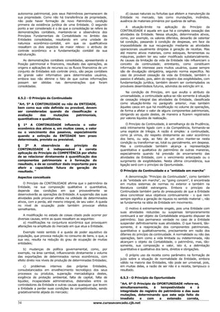 autonomia patrimonial, pois seus Patrimônios permanecem de              d) causas naturais ou fortuitas que afetem a manutenção da
sua propriedade. Como não há transferência de propriedade,          Entidade no mercado, tais como inundações, incêndios,
não pode haver formação de novo Patrimônio, condição                ausência de materiais primários por quebras de safras.
primeira da existência jurídica de uma Entidade. O segundo
                                                                        A    situação-limite   na   aplicação    do    Princípio    da
ponto a ser considerado é o de que a consolidação se refere às
                                                                    CONTINUIDADE é aquela em que há a completa cessação das
demonstrações contábeis, mantendo-se a observância dos
                                                                    atividades da Entidade. Nessa situação, determinados ativos,
Princípios Fundamentais de Contabilidade no âmbito das
                                                                    como, por exemplo, os valores diferidos, deixarão de ostentar
Entidades consolidadas, resultando em uma unidade de
                                                                    tal condição, passando à condição de despesas, em face da
natureza econômico-contábil, em que os qualificativos
                                                                    impossibilidade de sua recuperação mediante as atividades
ressaltam os dois aspectos de maior relevo: o atributo de
                                                                    operacionais usualmente dirigidas à geração de receitas. Mas
controle econômico e a fundamentação contábil da sua
                                                                    até mesmo ativos materiais, como estoques, ferramentas ou
estruturação.
                                                                    máquinas, podem ter seu valor modificado substancialmente.
    As demonstrações contábeis consolidadas, apresentando a         As causas da limitação da vida da Entidade não influenciam o
Posição patrimonial e financeira, resultado das operações, as       conceito da continuidade; entretanto, como constituem
origens e aplicações de recursos ou os fluxos financeiros de um     informação de interesse para muitos usuários, quase sempre
conjunto de Entidades sob controle único, são peças contábeis       são de divulgação obrigatória, segundo norma especifica. No
de grande valor informativo para determinados usuários,             caso de provável cessação da vida da Entidade, também o
embora isso não elimine o fato de que outras informações            passivo é afetado, pois, além do registro das exigibilidades, com
possam ser obtidas nas demonstrações que foram                      fundamentação jurídica, também devem ser contemplados os
consolidadas.                                                       prováveis desembolsos futuros, advindos da extinção em si.

                                                                        Na condição de Princípio, em que avulta o atributo da
                                                                    universalidade, a continuidade aplica-se não somente à situação
6.5.2 - O Princípio da Continuidade                                 de cessação integral das atividades da Entidade, classificada
"Art. 5º A CONTINUIDADE ou não da ENTIDADE,                         como situação-limite no parágrafo anterior, mas também
bem como sua vida definida ou provável, devem                       àqueles casos em que há modificação no volume de operações,
ser consideradas quando da classificação e                          de forma a afetar o valor de alguns componentes patrimoniais,
avaliação     das      mutações  patrimoniais,                      obrigando ao ajuste destes, de maneira a ficarem registrados
quantitativas e qualitativas.                                       por valores líquidos de realização.

§ 1º A CONTINUIDADE influencia o valor                                  O Princípio da Continuidade, à semelhança do da Prudência,
econômico dos ativos e, em muitos casos, o valor                    está intimamente ligado com o da Competência, formando-se
ou o vencimento dos passivos, especialmente                         uma espécie de trilogia. A razão é simples: a continuidade,
quando a extinção da ENTIDADE tem prazo                             como já vimos, diz respeito diretamente ao valor econômico
determinado, previsto ou previsível.                                dos bens, ou seja, ao fato de um ativo manter-se nesta
                                                                    condição ou transformar-se, total ou parcialmente, em despesa.
§    2º   A    observância     do    princípio  da                  Mas a continuidade também alcança a representação
CONTINUIDADE é indispensável à correta                              quantitativa e qualitativa do patrimônio de outras maneiras,
aplicação do Princípio da COMPETÊNCIA por efeito                    especialmente quando há previsão de encerramento das
de se relacionar diretamente à quantificação dos                    atividades da Entidade, com o vencimento antecipado ou o
componentes patrimoniais e à formação do                            surgimento de exigibilidades. Nesta última circunstância, sua
resultado, e de se constituir dado importante para                  ligação será com o princípio da Oportunidade.
aferir a capacidade futura de geração de
resultado. "                                                        O Princípio da Continuidade e a "entidade em marcha"

Aspectos conceituais                                                     A denominação "Princípio da Continuidade", como também
                                                                    a de "entidade em marcha", ou "going concem", é encontrada
    O Princípio da CONTINUIDADE afirma que o patrimônio da          em muitos sistemas de normas no exterior e também na
Entidade, na sua composição qualitativa e quantitativa,             literatura contábil estrangeira. Embora o princípio da
depende das condições em que provavelmente se                       Continuidade também parta do pressuposto de que a Entidade
desenvolverão as operações da Entidade. A suspensão das suas        deva concretizar seus objetivos continuamente - o que nem
atividades pode provocar efeitos na utilidade de determinados       sempre significa a geração de riqueza no sentido material -, não
ativos, com a perda, até mesmo integral, de seu valor. A queda      se fundamenta na idéia de Entidade em movimento.
no nível de ocupação pode também provocar efeitos
semelhantes.                                                            O motivo é extremamente singelo, pois uma Entidade com
                                                                    suas atividades reduzidas ou suspensas temporariamente
    A modificação no estado de coisas citado pode ocorrer por       continuará a ser objeto da Contabilidade enquanto dispuser de
diversas causas, entre as quais ressaltam as seguintes:             patrimônio. Isso permanece verdade no caso de a Entidade
    a) modificações na conjuntura econômica que provoquem           suspender definitivamente suas atividades. O que haverá, tão-
alterações na amplitude do mercado em que atua a Entidade.          somente, é a reapreciação dos componentes patrimoniais,
                                                                    quantitativa e qualitativamente, precisamente em razão dos
    Exemplo neste sentido é a queda de poder aquisitivo da
                                                                    difames do princípio da continuidade. A normalidade ou não das
população, que provoca redução no consumo de bens, o que, a
                                                                    operações, bem como a vida limitada ou indeterminada, não
sua vez, resulta na redução do grau de ocupação de muitas
                                                                    alcançam o objeto da Contabilidade, o patrimônio, mas, tão-
entidades;
                                                                    somente, sua composição e valor, isto é, a delimitação
    b) mudanças de política governamental, como, por                quantitativa e qualitativa dos bens, direitos e obrigações.
exemplo, na área cambial, influenciando diretamente o volume
                                                                        O próprio uso da receita como parâmetro na formação de
das exportações de determinados ramos econômicos, com
                                                                    juízo sobre a situação de normalidade da Entidade, embora
efeito direto nos níveis de produção de determinadas Entidades;
                                                                    válido na maioria das Entidades, não pode ser universal, pois,
    c)    problemas    internos   das    próprias   Entidades,      em muitas delas, a razão de ser não é a receita, tampouco o
consubstanciados em envelhecimento tecnológico dos seus             resultado.
processos ou produtos, superação mercadológica destes,
exigência de proteção ambiental, falta de capital, falta de         6.5.3 - O Princípio da Oportunidade
liquidez, incapacidade administrativa, distensões entre os
controladores da Entidade e outras causas quaisquer que levem     "Art. 6º O Princípio da OPORTUNIDADE refere-se,
a Entidade a perder suas condições de competitividade, sendo      simultaneamente,      à   tempestividade   e    à
gradativamente alijada do mercado;                                integridade do registro do patrimônio e das suas
                                                                  mutações, determinando que este seja feito de
                                                                  imediato    e     com    a   extensão    correta,
34                                                   www.cursoavancado.cjb.net
 