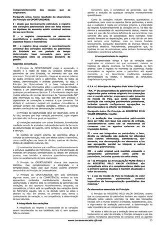 independentemente        das     causas      que     as               Concentre, pois, à completeza da apreensão, que não
originaram.                                                        admite a exclusão de quaisquer variações monetariamente
                                                                   quantificáveis.
Parágrafo único. Como resultado da observância
do Princípio da OPORTUNIDADE:                                          Como às variações incluem elementos quantitativos e
                                                                   qualitativos, bem como os aspectos físicos pertinentes, e ainda
I - desde que tecnicamente estimável, o registro                   que a avaliação é regida por princípios próprios, a integridade
das variações patrimoniais deve ser feito mesmo                    diz respeito fundamentalmente às variações em si. Tal fato não
na hipótese de somente existir razoável certeza                    elimina a necessidade do reconhecimento destas, mesmo nos
de sua ocorrência;                                                 casos em que não há certeza definitiva da sua ocorrência, mas
II - o registro compreende os elementos                            somente alto grau de possibilidade. Bons exemplos neste
quantitativos e qualitativos, contemplando os                      sentido fornecem as depreciações, pois a vida útil de um bem
aspectos físicos e monetários;                                     será sempre uma hipótese, mais ou menos fundada
                                                                   tecnicamente, porquanto dependente de diversos fatores de
III - o registro deve ensejar o reconhecimento                     ocorrência aleatória. Naturalmente, pressupõe-se que, na
universal das variações ocorridas no patrimônio                    hipótese do uso de estimativas, estas tenham fundamentação
da Entidade em um período de tempo                                 estatística e econômica suficientes.
determinado,    base   necessária  para   gerar
informações úteis ao processo decisório da                                A tempestividade do registro
gestão."                                                               A tempestividade obriga a que as variações sejam
Aspectos conceituais.                                              registradas no momento em que ocorrerem, mesmo na
                                                                   hipótese de alguma incerteza, na forma relatada no item
    O Princípio da OPORTUNIDADE exige a apreensão, o               anterior. Sem o registro no momento da ocorrência, ficarão
registro e o relato de todas as variações sofridas pelo            incompletos os registros sobre o patrimônio até aquele
patrimônio de uma Entidade, no momento em que elas                 momento, e, em decorrência, insuficientes quaisquer
ocorrerem. Cumprido tal preceito, chega-se ao acervo máximo        demonstrações ou relatos, e falseadas as conclusões,
de dados primários sobre o patrimônio, fonte de todos os           diagnósticos e prognósticos.
relatos, demonstrações e análises posteriores, ou seja, o
Princípio da Oportunidade é a base indispensável à
fidedignidade das informações sobre o patrimônio da Entidade,      6.5.4 - O Princípio do Registro Pelo Valor Original
relativas a um determinado período e com o emprego de              "Art. 7º Os componentes do patrimônio devem ser
quaisquer procedimentos técnicos. É o fundamento daquilo que       registrados pelos valores originais das transações
muitos sistemas de normas denominam de "representação fiel"        com o mundo exterior, expressos a valor presente
pela informação ou seja, que esta espelhe com precisão e           na moeda do País, que serão mantidos na
objetividade as transações e eventos a que concentre. Tal          avaliação das variações patrimoniais posteriores,
atributo é, outrossim, exigível em qualquer circunstância, a       inclusive quando configurarem agregações ou
começar sempre nos registros contábeis, embora as normas           decomposições no interior da Entidade.
tendem a enfatizá-lo nas demonstrações contábeis.
                                                                   Parágrafo único. Do Princípio do REGISTRO PELO
    O Princípio da Oportunidade deve ser observado, como já        VALOR ORIGINAL resulta:
foi dito, sempre que haja variação patrimonial, cujas origens
principais são, de forma geral, as seguintes:                      I - a avaliação dos componentes patrimoniais
                                                                   deve ser feita com base nos valores de entrada,
    a) transações realizadas com outras Entidades, formalizadas    considerando-se como tais os resultantes do
mediante acordo de vontades, independentemente da forma ou         consenso com os agentes externos ou da
da documentação de suporte, como compra ou venda de bens           imposição destes;
e serviços;
                                                                   II - uma vez integrados no patrimônio, o bem,
    b) eventos de origem externa, de ocorrência alheia à           direito ou obrigação não poderão ter alterados
vontade da administração, mas com efeitos sobre o Patrimônio,      seus valores intrínsecos, admitindo-se, tão-
como modificações nas taxas de câmbio, quebras de clientes,        somente, sua decomposição em elementos e/ou
efeitos de catástrofes naturais, etc.;                             sua agregação, parcial ou integral, a outros
    c) movimentos internos que modificam predominantemente         elementos patrimoniais;
a estrutura qualitativa do Patrimônio, como a transformação de     III - o valor original será mantido enquanto o
materiais em produtos semifabricados ou destes em produtos         componente      permanecer    como     parte do
prontos, mas também a estrutura quantitativo-qualitativa,          patrimônio, inclusive quando da saída deste;
como no sucateamento de bens inservíveis.
                                                                   IV - os Princípios da ATUALIZAÇÃO MONETÁRIA e
    O Princípio da OPORTUNIDADE abarca dois aspectos               do REGISTRO PELO VALOR ORIGINAL são
distintos, mas complementares: a integridade e a                   compatíveis entre si e complementares, dado que
tempestividade, razão pela qual muitos autores preferem            o primeiro apenas atualiza e mantém atualizado o
denominá-lo de Princípio da Universalidade.                        valor de entrada;
    O Princípio da OPORTUNIDADE tem sido confundido                V - o uso da moeda do País na tradução do valor
algumas vezes, com o da COMPETÊNCIA, embora os dois                dos     componentes    patrimoniais    constitui
apresentem     conteúdos    manifestamente      diversos.   Na     imperativo de homogeneização quantitativa dos
oportunidade, o objetivo está na completeza da apreensão das       mesmos."
variações, do seu oportuno reconhecimento, enquanto, na
competência, o fulcro está na qualificação das variações diante    Os elementos essenciais do Princípio
do Patrimônio Líquido, isto é, na decisão sobre se estas o
alteram ou não. Em síntese, no primeiro caso, temos o                  O Princípio do REGISTRO PELO VALOR ORIGINAL ordena
conhecimento da variação, e, na competência, a determinação        que os componentes do patrimônio tenham seu registro inicial
de sua natureza.                                                   efetuado pelos valores ocorridos na data das transações
                                                                   havidas com o mundo exterior à Entidade, estabelecendo, pois,
   A integridade das variações                                     a viga-mestra da avaliação patrimonial: a determinação do
    A integridade diz respeito à necessidade de as variações       valor monetário de um componente do patrimônio.
serem reconhecidas na sua totalidade, isto é, sem qualquer             Ao adotar a idéia de que a avaliação deva ser realizada com
falta ou excesso.                                                  fundamento no valor de entrada, o Princípio consagra o uso dos
                                                                   valores monetários decorrentes do consenso entre os agentes
                                                     www.cursoavancado.cjb.net                                                 35
 