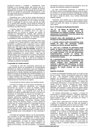econômicos externos e a Entidade - contabilmente, outras            são alocadas a diversos componentes do patrimônio, como, por
Entidades, ou da imposição destes. Não importa, pois, se o          exemplo, aos diferentes produtos em elaboração.
preço resultou de livre negociação em condições de razoável
                                                                        Os fatos mencionados comprovam a importância do
igualdade entre as partes, ou de imposição de uma delas, em
                                                                    Princípio em exame na Contabilidade aplicada à área de custos,
vista da sua posição de superioridade. Generalizando, o nível
                                                                    por constituir-se na diretiva principal de avaliação das variações
dos preços pode derivar de quaisquer das situações estudadas
                                                                    que ocorrem no ciclo operacional interno das Entidades, em que
na análise microeconômica.
                                                                    não existe a criação de valores, mas a simples redistribuição
    Pressupõe-se que o valor de troca, aquele decorrente da         daqueles originais.
transação, configure o valor econômico dos ativos no momento
                                                                        Finalmente, cabe ressaltar que os valores originais devem
da sua ocorrência. Naturalmente, se, com o passar do tempo,
                                                                    ser ajustados, segundo a sua perda de valor econômico. Porém,
houver a modificação do valor em causa, seja por que razão
                                                                    mesmo tal ajuste não implica, em essência, modificação do
for, os ajustes serão realizados, mas ao abrigo do Princípio da
                                                                    valor original.
Competência. Os ajustes somente serão para menos, em razão
da essência do próprio Princípio.                                   6.5.5 - O Princípio da Atualização Monetária
    A rigorosa observância do princípio em comentário é do          "Art. 8º   Os efeitos da alteração do poder
mais alto interesse da sociedade como um todo e,                    aquisitivo da moeda nacional devem ser
especificamente, do mercado de capitais, por resultar na            reconhecidos nos registros contábeis através do
unificação da metodologia de avaliação, fator essencial na          ajustamento da expressão formal dos valores dos
compatibilidade dos dados, relatos e demonstrações contábeis        componentes patrimoniais.
e, conseqüentemente, na qualidade da informação gerada,
impossibilitando critérios alternativos de avaliação.               Parágrafo único. São resultantes da adoção do
                                                                    Princípio da ATUALIZAÇÃO MONETÁRIA:
    No caso de doações recebidas pela Entidade, também existe
a transação com o mundo exterior e, mais ainda, com efeito          I - a moeda, embora aceita universalmente como
quantitativo e qualitativo sobre o patrimônio. Como a doação        medida de valor, não representa unidade
resulta em inegável aumento do Patrimônio Líquido, cabe o           constante em termos do poder aquisitivo;
registro pelo valor efetivo da coisa recebida, no momento do        II - para que a avaliação do patrimônio possa
recebimento, segundo o valor de mercado. Mantém-se, no              manter os valores das transações originais (art.
caso, intocado o Princípio em exame, com a única diferença em       7º), é necessário atualizar sua expressão formal
relação às situações usuais: uma das partes envolvidas - caso       em moeda nacional, a fim de que permaneçam
daquela representativa do mundo externo - abre mão da               substantivamente corretos os valores dos
contraprestação, que se transforma em aumento do Patrimônio         componentes patrimoniais e, por conseqüência, o
Líquido da Entidade recebedora da doação. Acessoriamente,           do Patrimônio Líquido;
pode-se lembrar que o fato de o ativo ter-se originado de
doação, não repercute na sua capacidade futura de contribuir à      III - a atualização monetária não representa nova
realização dos objetivos da Entidade.                               avaliação, mas, tão-somente, o ajustamento dos
                                                                    valores    originais  para    determinada    data,
A expressão em moeda nacional                                       mediante a aplicação de indexadores, ou outros
    A expressão do valor dos componentes patrimoniais em            elementos aptos a traduzir a variação do poder
moeda nacional decorre da necessidade de homogeneização             aquisitivo da moeda nacional em um dado
quantitativa do registro do patrimônio e das suas mutações, a       período. "
fim de se obter a necessária compatibilidade e se possibilitarem    Aspectos conceituais
agrupamentos de valores. Ademais, este aspecto particular, no
âmbito do Princípio do REGISTRO PELO VALOR ORIGINAL visa a          O Princípio da Atualização Monetária existe em função do fato
afirmar a prevalência da moeda do País e, conseqüentemente,         de que a moeda - embora universalmente aceita como medida
o registro somente nela. O corolário é o de que quaisquer           de valor - não representa unidade constante de poder
transações em moeda estrangeira devem ser transformadas em          aquisitivo. Por conseqüência, sua expressão formal deve ser
moeda nacional no momento do seu registro.                          ajustada, a fim de que permaneçam substantivamente corretos
                                                                    - isto é, segundo as transações originais - os valores dos
     A manutenção dos Valores originais nas variações internas      componentes patrimoniais e, via de decorrência, o Patrimônio
    O Princípio em análise, como não poderia ser diferente, em      Líquido. Como se observa, o Princípio em causa constitui
termos lógicos, mantém-se plenamente nas variações                  seguimento lógico daquele do REGISTRO PELO VALOR
patrimoniais que ocorrem no interior da Entidade, quando            ORIGINAL, pois preceitua o ajuste formal dos valores fixados
acontece a agregação ou a decomposição de valores. Os               segundo este, buscando a manutenção da substância original,
agregados de valores - cuja expressão mais usual são os             sem que isso implique qualquer modalidade de reavaliação.
estoques de produtos semifabricados e prontos, os serviços em           Em diversas oportunidades no passado, o princípio foi
andamento ou terminados, as culturas em formação etc. -             denominado de "correção monetária", expressão inadequada,
representam, quantitativamente, o somatório de inúmeras             pois ele não estabelece qualquer "correção" de valor, mas
variações patrimoniais qualitativas, formando conjuntos de          apenas atualiza o que, em tese, não deveria ter variado: o
valores constituídos com base em valores atinentes a insumos        poder aquisitivo da moeda.
de materiais, depreciações, mão-de-obra, encargos sociais,
energia, serviços de terceiros, tributos, e outros, classes de          Esta é, aliás, a razão pela qual o Princípio, quando aplicado
insumos que, em verdade, configuram a consumação de ativos,         à prática, se manifesta por meio de índice que expressa a
como estoques, equipamentos ou, diretamente, recursos               modificação da capacidade geral de compra da moeda, e não
pecuniários. Os agregados são, pois, ativos resultantes da          da variação particular do preço de um bem determinado.
transformação de outros ativos, e, em alguns casos, deixam
                                                                        O princípio diz respeito, dada sua condição de
logo tal condição, como aqueles referentes a funções como as
                                                                    universalidade, a todos os componentes patrimoniais e suas
de administração geral, comercialização no País, exportação e
                                                                    mutações, e não somente às demonstrações contábeis, que
outras.
                                                                    representam apenas uma das modalidades de expressão
    A formação dos agregados implica o uso de decomposições,        concreta da Contabilidade, aplicada a uma entidade em
como acontece no caso das depreciações geradas por uma              particular. Mas, como as demonstrações contábeis são, em
máquina em particular: a transação com o mundo exterior             geral, a forma mais usual de comunicação entre a Entidade
resultou na ativação da máquina, mas a consumação desta dar-        e o usuário, as normas contábeis alicerçadas no princípio em
se-á gradativamente, ao longo do tempo, mediante as                 exame contém sempre ordenamentos sobre como deve ser
depreciações. Todavia estas, mesmo quando relatadas a um            realizado o ajuste, o indexador utilizado e a periodicidade de
espaço curto de tempo - um mês, por hipótese -, normalmente         aplicação.
36                                                    www.cursoavancado.cjb.net
 