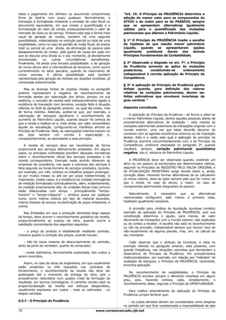 estes o pagamento em dinheiro ou assumindo compromisso               "Art. 10. O Princípio da PRUDÊNCIA determina a
firme de fazê-lo num prazo qualquer. Normalmente, a                  adoção do menor valor para os componentes do
transação é formalizada mediante a emissão de nota fiscal ou         ATIVO e do maior para os do PASSIVO, sempre
documento equivalente, em que consta a quantificação e a             que se apresentem alternativas igualmente
formalização do valor de venda, pressupostamente o valor de          válidas para a quantificação das mutações
mercado da coisa ou do serviço. Embora esta seja a forma mais        patrimoniais que alterem o Patrimônio Líquido.
usual de geração de receita, também há uma segunda
possibilidade, materializada na extinção parcial ou total de uma     § 1º O Princípio da PRUDÊNCIA impõe a escolha
exigibilidade, como no caso do perdão de multa fiscal, da anistia    da hipótese de que resulte menor patrimônio
total ou parcial de uma dívida, da eliminação de passivo pelo        Líquido,   quando    se  apresentarem     opções
desaparecimento do credor, pelo ganho de causa em ação em            igualmente    aceitáveis  diante    dos   demais
que se discutia uma dívida ou o seu montante, já devidamente         Princípios Fundamentais de Contabilidade.
provisionado,     ou    outras   circunstâncias     semelhantes.
Finalmente, há ainda uma terceira possibilidade: a de geração        § 2º Observado o disposto no art. 7º, o Princípio
de novos ativos sem a interveniência de terceiros, como ocorre       da Prudência somente se aplica às mutações
correntemente no setor pecuário, quando do nascimento de             posteriores,    constituindo-se     ordenamento
novos animais. A última possibilidade está também                    indispensável à correta aplicação do Princípio da
representada pela geração de receitas por doações recebidas, já      Competência.
comentada anteriormente.
                                                                     § 3º A aplicação do Princípio da Prudência ganha
    Mas as diversas fontes de receitas citadas no parágrafo          ênfase quando, para definição dos valores
anterior representam a negativa do reconhecimento da                 relativos às variações patrimoniais, devem ser
formação destas por valorização dos ativos, porque, na sua           feitas estimativas que envolvem incertezas de
essência, o conceito de receita está indissoluvelmente ligado à      grau variável. "
existência de transação com terceiros, exceção feita à situação
referida no final do parágrafo anterior, na qual ela existe, mas     Aspectos conceituais
de forma indireta. Ademais, aceitar-se que, por exemplo, a
valorização de estoques significaria o reconhecimento de                 A aplicação do Princípio da Prudência - de forma a obter-se
aumento do Patrimônio Líquido, quando sequer há certeza de           o menor Patrimônio Líquido, dentre aqueles possíveis diante de
que a venda a realizar-se e, mais ainda, por valor consentâneo       procedimentos alternativos de avaliação - está restrita às
àquele da reavaliação, configurando-se manifesta afronta ao          variações patrimoniais posteriores às transações originais com o
Princípio da Prudência. Aliás, as valorizações internas trariam no   mundo exterior, uma vez que estas deverão decorrer de
seu    bojo    sempre     um      convite   à    especulação    e,   consenso com os agentes econômicos externos ou da imposição
conseqüentemente, ao desrespeito a esse princípio.                   destes. Esta é a razão pela qual a aplicação do princípio da
                                                                     Prudência ocorrerá concomitantemente com a do Princípio da
    A receita de serviços deve ser reconhecida de forma              Competência, conforme assinalado no parágrafo 2º, quando
proporcional aos serviços efetivamente prestados. Em alguns          resultará, sempre, variação patrimonial quantitativa
casos, os princípios contratados prevêem cláusulas normativas        negativa, isto é, redutora do Patrimônio Líquido.
sobre o reconhecimento oficial dos serviços prestados e da
receita correspondente. Exemplo neste sentido oferecem as                A PRUDÊNCIA deve ser observada quando, existindo um
empresas de consultoria, nas quais a cobrança dos serviços é         ativo ou um passivo já escriturados por determinados valores,
feita segundo as horas-homens de serviços prestados, durante,        segundo os Princípios do REGISTRO PELO VALOR ORIGINAL e
por exemplo, um mês, embora os trabalhos possam prolongar-           da ATUALIZAÇÃO MONETÁRIA surge dúvida sobre a, ainda,
se por muitos meses ou até ser por prazo indeterminado. O            correção deles. Havendo formas alternativas de se calcularem
importante, nestes casos, é a existência de unidade homogênea        os novos valores, deve-se optar sempre pelo que for menor do
de medição formalizada contratualmente, além, evidentemente,         que o inicial, no caso de ativos, e maior, no caso de
da medição propriamente dita. As unidades físicas mais comuns        componentes patrimoniais integrantes do passivo.
estão relacionadas com tempo - principalmente “tempo-
homem” e “tempo-máquina” -, embora possa ser qualquer                    Naturalmente,   é    necessário que as alternativas
outra, como metros cúbicos por tipo de material escavado,            mencionadas configurem, pelo menos à primeira vista,
metros lineares de avanço na perfuração de poços artesianos, e       hipóteses igualmente razoáveis.
outros.
                                                                        A provisão para créditos de liquidação duvidosa constitui
    Nas Entidades em que a produção demanda largo espaço             exemplo da aplicação do Princípio da PRUDÊNCIA, pois sua
de tempo, deve ocorrer o reconhecimento gradativo da receita,        constituição determina o ajuste, para menos, de valor
proporcionalmente ao avanço da obra, quando ocorre a                 decorrente de transações com o mundo exterior, das duplicatas
satisfação concomitante dos seguintes requisitos:                    ou de contas a receber. A escolha não está no reconhecimento
                                                                     ou não da provisão, indispensável sempre que houver risco de
    - o preço do produto é estabelecido mediante contrato,           não-recebimento de alguma parcela, mas, sim, no cálculo do
inclusive quanto à correção dos preços, quando houver;               seu montante.

    - não há riscos maiores de descumprimento do contrato,               Cabe observar que o atributo da incerteza, à vista no
tanto de parte do vendedor, quanto do comprador;                     exemplo referido no parágrafo anterior, está presente, com
                                                                     grande freqüência, nas situações concretas que demandam a
    - existe estimativa, tecnicamente sustentada, dos custos a       observância do Princípio da Prudência. Em procedimentos
serem incorridos.                                                    institucionalizados, por exemplo, em relação aos "métodos" de
                                                                     avaliação de estoques, o Princípio da PRUDÊNCIA, raramente,
    Assim, no caso de obras de engenharia, em que usualmente
                                                                     encontra aplicação.
estão presentes os três requisitos nos contratos de
fornecimento, o reconhecimento da receita não deve ser                   No reconhecimento de exigibilidades, o Princípio da
postergado até o momento da entrega da obra, pois o                  PRUDÊNCIA envolve sempre o elemento incerteza em algum
procedimento redundaria num quadro irreal da formação do             grau, pois, havendo certeza, cabe, simplesmente, o
resultado, em termos cronológicos. O caminho correto está na         reconhecimento delas, segundo o Princípio da OPORTUNIDADE.
proporcionalização da receita aos esforços despendidos,
usualmente expressos por custos - reais ou estimados - ou               Para melhor entendimento da aplicação do Princípio da
etapas vencidas.                                                     Prudência cumpre lembrar que:

6.5.7 - O Princípio da Prudência                                        - os custos ativados devem ser considerados como despesa
                                                                     no período em que ficar caracterizada a impossibilidade de eles
38                                                     www.cursoavancado.cjb.net
 