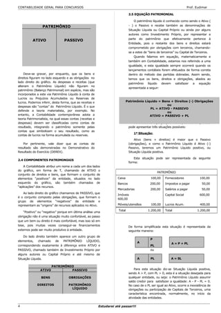 CONTABILIDADE GERAL PARA CONCURSOS                                                                                        Prof. Eudimar

                                                                               2.5 EQUAÇÃO PATRIMONIAL

                                                                                   O patrimônio líquido é conhecido como sendo o Ativo (
                 PATRIMÔNIO                                                    - ) o Passivo e recebe também as denominações de
                                                                               Situação Líquida ou Capital Próprio ou ainda por alguns
                                                                               autores como Investimento Próprio, por representar a
                                                                               parte do patrimônio que efetivamente pertence à
          ATIVO                  PASSIVO
                                                                               Entidade, pois o restante dos bens e direitos estará
                                                                               comprometido por obrigações com terceiros, chamando-
                                                                               se a estes de “bens de terceiros” ou Capital de Terceiros.
                                                                                   Quando falamos em equação, matematicamente e
                                                                               também em Contabilidade, estamos nos referindo a uma
                                                                               igualdade, e esta igualdade sempre ocorrerá quando os
                                                                               lançamentos contábeis forem efetuados de forma correta
    Deve-se gravar, por enquanto, que os bens e                                dentro do método das partidas dobradas. Assim sendo,
direitos figuram no lado esquerdo e as obrigações no                           temos que os bens, direitos e obrigações, aliados ao
lado direito do gráfico. As despesas e receitas (que                           patrimônio líquido devem satisfazer a equação
alteram o Patrimônio Líquido) não figuram no
                                                                               apresentada a seguir:
patrimônio (Balanço Patrimonial) em espécie, mas são
incorporados a este via Patrimônio Líquido à conta de
Lucros ou Prejuízos Acumulados ou Reservas de
lucros. Podemos inferir, desta forma, que as receitas e                       Patrimônio Líquido = Bens + Direitos (-) Obrigações
                                                                                                      ou
despesas são “contas” do Patrimônio Líquido. É o que
                                                                                            PL = ATIVO - PASSIVO
defende a teoria materialista, por exemplo. No
                                                                                                      ou
entanto, a Contabilidade contemporânea adota a                                              ATIVO = PASSIVO + PL
teoria Patrimonialista, na qual essas contas (receitas e
despesas) devem ser classificadas como contas de                                  Da análise da equação patrimonial, conclui-se que esta
resultado, integrando o patrimônio somente pelas                               pode apresentar três situações possíveis:
contas que simbolizam o seu resultado, como as
                                                                                  1ª Situação:
contas de lucros na forma acumulada ou reservas.
                                                                                   Ativo (bens + direitos) é maior que o Passivo
    Por pertinente, vale dizer que as contas de                                (obrigações), e como o Patrimônio Líquido é Ativo (-)
resultado são demonstradas no Demonstrativo do                                 Passivo, teremos um Patrimônio Líquido positivo, ou
Resultado do Exercício (DEREX).                                                Situação Líquida positiva.

                                                                                   Esta situação pode ser representada da seguinte
2.4 COMPONENTES PATRIMONIAIS
                                                                               forma:
    A Contabilidade atribui um nome a cada um dos lados
do gráfico, em forma de T, chamando de ATIVO o
                                                                                                    PATRIMÔNIO
conjunto de direitos e bens, que formam o conjunto de
elementos “positivos” da entidade, situados no lado                   Caixa                    100,00    Fornecedores             100,00
esquerdo do gráfico, são também chamados de                           Bancos                  200,00     Impostos a pagar           50,00
“aplicações” dos recursos.
                                                                      Mercadorias              200,00    Salários a pagar           50,00
    Ao lado direito do gráfico chamamos de PASSIVO, que
                                                                      Imóveis                            Capital Social           600,00
é o conjunto composto pelas obrigações, que formam o
                                                                      600,00
grupo de elementos “negativos” da entidade e
representam as “origens” de recursos aplicados no Ativo.              Móveis/utensílios        100,00    Lucros Acum.              400,00

                                                                       Total                 1.200,00    Total                   1.200,00
    “Positivo” ou “negativo” porque em última análise uma
obrigação não é uma situação muito confortável, ao passo
que um bem ou direito é mais confortável, mas isso só em
tese, pois muitas vezes conseguir-se financiamentos                            De forma simplificada esta situação é representada da
externos pode ser muito produtivo à entidade.                                  seguinte maneira:
    Do lado direito também aparece um outro grupo de
                                                                                              P
elementos,    chamado    de  PATRIMÔNIO     LÍQUIDO,                                 A                        A = P + PL
correspondendo exatamente à diferença entre ATIVO e                                           PL
PASSIVO, chamado também de Investimento Próprio por                                           ou
alguns autores ou Capital Próprio e até mesmo de
Situação Líquida.                                                                    A         PL             A = SL

                        PATRIMÔNIO
                ATIVO            PASSIVO                                           Para esta situação diz-se Situação Líquida positiva,
                                                                               sendo A > P, com PL > 0, esta é a situação desejada para
                BENS                 OBRIGAÇÕES                                qualquer entidade, ou seja: o Patrimônio Líquido assumir
                                                                               saldo credor para satisfazer a igualdade: A - P - PL = 0.
              DIREITOS              PATRIMÔNIO                                 No caso de o PL ser igual ao Ativo, ocorre a inexistência de
                                      LÍQUIDO                                  obrigações ou participação de Capitais de Terceiros, uma
                                                                               característica encontrada, normalmente, no início da
                                                                               atividade das entidades.

4                                                          Estudarei até passar!!!
 