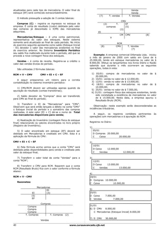 atualizadas para cada tipo de mercadoria. O valor final do                                                         Venda
estoque (EF) será conhecido extracontabilmente.                                                                    Venda
                                                                               (7)         T. vendas             T. Vendas
     O método pressupõe a adoção de 3 contas básicas:
                                                                                                        CMV
   Compras (C) – registra os ingressos no estoque da                                 (2)       T.          EF
empresa. É conta de resultado (custo) debitada pelo valor                              compras             (5)
das compras já descontado o ICMS das mercadorias                                                       (3)
adquiridas.                                                                   EI
                                                                                                     CM    CMV               (8)
   Mercadorias/Estoque – é uma conta patrimonial,                                           V
representativa do valor dos estoques. Neste sistema
somente será atualizada ao final de cada período. No início                                       RCM
do exercício seguinte apresenta como saldo (Estoque Inicial
                                                                                   (8)           CMV         T. Vendas
- EI) devedor o valor das mercadorias existentes no final
                                                                                                                 (7)
do exercício anterior. No Sistema Inventário Periódico
seu saldo fica inalterado durante todo o período, até que se
proceda a nova contagem física dos estoques.                            Exemplo: A empresa comercial Difamada Ltda. iniciou
                                                                     o mês de janeiro de 2000 com saldo em Caixa de $
    Vendas – é conta de receita. Registra-se a crédito o             25.000,00, tendo em estoque mercadorias no valor de $
valor das vendas brutas do período.                                  8.000,00. Efetue os lançamentos nos livros Diário e Razão
                                                                     sabendo que durante o mês ocorreram as seguintes
     São utilizadas 2 fórmulas básicas:                              operações, todas à vista:

RCM = V – CMV              CMV = EI + C – EF                          1) 05/01: compra de mercadorias no valor de $
                                                                         20.000,00;
   A seguir preparamos um roteiro para             a    correta       2) 10/01: venda no valor de $ 12.000,00;
contabilização no sistema inventário periódico:                       3) 12/01: venda no valor de $ 13.000,00;
                                                                      4) 18/01: compra de mercadorias no valor de $
   1) CMV/RCM devem ser utilizadas apenas quando da                      10.000,00;
apuração do resultado (contas transitórias);                          5) 25/01: venda no valor de $ 7.000,00;
                                                                      6) 31/01: contagem física dos estoques existentes, tendo
   2) Saldo devedor de "Compras" deve ser transferido                    sido constatada a existência de mercadorias no valor
para CMV ao final do período;                                            de $ 15.000,00. Nesta data, a empresa apurou o
                                                                         Resultado Bruto (RCM).
    3) Transferir o EI de "Mercadorias" para "CMV".
Observem que será então lançado a débito na conta “CMV”                  Observação: neste exemplo serão desconsideradas as
o Estoque Inicial do período e o somatório das compras               incidências tributárias.
realizadas. A este valor [EI + C] dá-se o nome de Total
das mercadorias disponíveis para venda;                                 A seguir, os registros contábeis pertinentes               às
                                                                     operações com mercadorias e à apuração do RCM:
    4) Realização do Inventário (contagem física do estoque
final) relacionando os valores encontrados no livro próprio          Registros no Diário:
(Registro de Inventário);
                                                                     1)
    5) O valor encontrado em estoque (EF) deverá ser                      05/01
debitado em Mercadorias e creditado em CMV. Esta é a                      D Compras 20.000,00
aplicação da fórmula do CMV:                                              C     Caixa         20.000,00

CMV = EI + C – EF                                                    2)
                                                                          10/01
    6) Pela fórmula acima vemos que a conta “CMV” será
debitada pelas disponibilidades para venda e creditada pelo               D Caixa    12.000,00
valor do estoque final;                                                   C    Vendas                    12.000,00

   7) Transferir o valor total da conta “Vendas” para a              3)
conta “RCM”;                                                              12/01
                                                                          D Caixa    13.000,00
   8) Transferir o CMV para RCM. Reparem que a conta
RCM (Resultado Bruto) fica com o valor conforme a fórmula                 C    Vendas          13.000,00
abaixo:
                                                                     4)
RCM = V - CMV                                                        18/01
                                                                     D Compras 10.000,00
     Razonetes:
                                                                     C Caixa         10.000,00
                        Mercadorias
                                EI                                   5)
                   EI           (3)                                  25/01
                  (5)                                                D Caixa             7.000,00
                  EF                                                 C Vendas                  7.000,00

                           Compras
                                                                     31/01
              Compra
              Compra                                                 6) D CMV   8.000,00
              Compra                                                    C Mercadorias (Estoque Inicial) 8.000,00
            T. Compras              T. Compras   (2)
                                                                     7) D CMV            30.000,00
                           Vendas

40                                                     www.cursoavancado.cjb.net
 