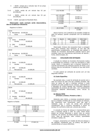4    - 20/04: compra de 3 veículos tipo X3 ao preço                                                   18.000 (2)
           unitário de $12.000,00;                                                                          15.000 (5)
                                                                                                            16.000 (7)
 5e6       - 23/04: venda de um veículo tipo X2 por                          (10) 49.000                      49.000
           $15.000,00;
                                                                                            Caixa
 7e8       - 28/04: venda de um veículo tipo X3 por                       (SI) 125.000
           $16.000,00;                                                     (2) 18.000                       20.000 (1)
                                                                           (5) 15.000                       36.000 (4)
 9 e 10    - 30/04: apuração do Resultado Buto.                            (7) 16.000
                                                                              174.000                            56.000
     Observação: neste exemplo serão desconsidera                            118.000
das as incidências tributárias
                                                                                          RCM
      Registros no Diário:                                                   (9) 37.000                    49.000 (10)
                                                                                                             12.000
  10/04
    D Mercadorias        20.000,00                                      Abaixo fizemos uma conferência da exatidão contábil do
    C    Caixa                 20.000,00                           valor do estoque, quando comparado com as existências
                                                                   físicas:
  15/04
                                                                     Tipo         Quant.        Valor unitário       Valor total
    D Caixa    18.000,00
                                                                      X2            1              10.000             10.000
    C    Vendas          18.000,00
                                                                      X3            2              12.000             24.000
                                                                     Total          3                                 34.000
      D   CMV     15.000,00
      C     Caixa           15.000,00
                                                                        Observação: Embora não necessitem fazer a contagem
                                                                   física para conhecer seus estoques, já que eles são
  20/04                                                            quantificados contabilmente, as empresas que adotam o
                                                                   método do Inventário Permanente poderão faze-lo para
      D   Mercadorias    36.000,00                                 constatar casos de insuficiências decorrentes de desvios ,
      C      Caixa             36.000,00                           furtos, deteriorização, etc.

                                                                   7.2.2.1        AVALIAÇÃO DOS ESTOQUES
  23/04
                                                                       A adoção do método do Inventário Permanente implica
      D   Caixa    15.000,00                                       a necessidade de conhecer o custo da mercadoria a cada
      C      Vendas          15.000,00                             venda. Assim, é necessário que a empresa mantenha o
                                                                   controle permanente dos estoques através de fichas e que
                                                                   atribua custo às mercadorias, à medida em que elas forem
      D   CMV     10.000,00
                                                                   vendidas.
      C     Mercadorias            10.000,00
                                                                      O custo poderá ser atribuído de acordo com um dos
  28/04                                                            seguintes critérios:

      D   Caixa    16.000,00                                          A) Custo Específico
      C      Vendas          16.000,00
                                                                       No exemplo visto, o custo foi atribuído de acordo com o
      D   CMV     12.000,00                                        valor de compra de cada uma das unidades vendidas. São
                                                                   raros os casos em que a empresa conhece o custo
      C     Mercadorias            12.000,00
                                                                   específico de cada unidade de seu estoque, restringindo-se
                                                                   a aplicação do critério àquelas que revendem pequenas
  30/04                                                            quantidades de produtos de alto valor, com características
                                                                   individuais bastante diferenciadas, como veículo ou
      D   RCM       37.000,00                                      imóveis.
      C     CMV                 37.000,00
                                                                      B) Método PEPS
                                                                         (Primeiro a Entrar, Primeiro a Sair )
      D   Vendas    49.000,00
      C      RCM                49.000,00
                                                                       Adotando este critério, a empresa considerará sempre
                                                                   que as unidades vendidas são as mais antigas em estoque,
 Registro no Razão:
                                                                   não importanto que, fisicamente, essa não seja a
                                                                   realidade. Logo, o custo da venda será atribuído
                         Mercadorias
                                                                   considerando que a primeira mercadoria a entrar no
           (SI) 15.000                  15.000 (3)                 estoque foi a primeira a dele sair, através das vendas.
           (1) 20.000                   10.000 (6)
           (4) 36.000                   12.000 (8)                    A consulta às fichas de estoque é imprescindível para
             71.000                       37.000                   que a empresa calcule o valor do custo. Essas fichas
             34.000                                                podem ter formas diferentes e serem mais ou menos
                                                                   analíticas. No entanto, há dados básicos necessários, tais
                             CMV                                   como: data de aquisição, valor unitário, quantidades
           (3) 15.000                                              entradas e saídas, etc.
           (6) 10.000
           (8) 12.000                                                 A seguir, proporemos um modelo de ficha de estoque a
             37.000                    37.000 (9)                  ser adotado, ressaltando que, na prática, ela pode ter
                                                                   características um pouco diferentes:
                             Vendas


 42                                                  www.cursoavancado.cjb.net
 